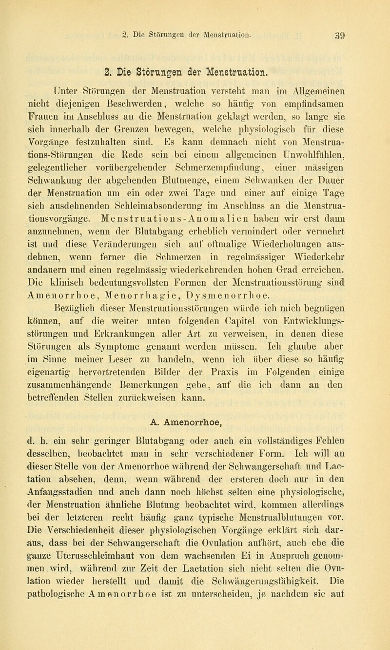 2. Die Störungen der Menstruation. Unter Störungen der Menstruation versteht man im Allgemeinen nicht diejenigen Beschwerden, welche so häufig von empfindsamen Frauen im Anschluss an die Menstruation geklagt werden, so lange sie sich innerhalb der Grenzen bewegen, welche physiologisch für diese Vorgänge festzuhalten sind. Es kann demnach nicht von Menstrua- tions-Störungen die Rede sein bei einem allgemeinen Unwohlfiihlen, gelegentlicher vorübergehender Schmerzempfindung, einer massigen Schwankung der abgehenden Blutmenge, einem Schwanken der Dauer der Menstruation um ein oder zwei Tage und einer auf einige Tage sich ausdehnenden Schleimabsonderung im Anschluss an die Menstrua- tionsvorgänge. Menstruations-Anomalien haben wir erst dann anzunehmen, wenn der Blutabgang erheblich vermindert oder vermehrt ist und diese Veränderungen sich auf oftmalige Wiederholungen aus- dehnen, wenn ferner die Schmerzen in regelmässiger Wiederkehr andauern und einen regelmässig wiederkehrenden hohen Grad erreichen. Die klinisch bedeutungsvollsten Formen der Menstruationsstörung sind Amenorrhoe, Menorrhagie, Dysmenorrhoe. Bezüglich dieser Menstruationsstörungen würde ich mich begnügen können, auf die weiter unten folgenden Capitel von Entwicklungs- störungen und Erkrankungen aller Art zu verweisen, in denen diese Störungen als Symptome genannt werden müssen. Ich glaube aber im Sinne meiner Leser zu handeln, wenn ich über diese so häufig eigenartig hervortretenden Bilder der Praxis im Folgenden einige zusammenhängende Bemerkungen gebe, auf die ich dann an den betreffenden Stellen zurückweisen kann. A. Amenorrhoe, d. h. ein sehr geringer Blutabgang oder auch ein vollständiges Fehlen desselben, beobachtet man in sehr verschiedener Form, Ich will an dieser Stelle von der Amenorrhoe während der Schwangerschaft und Lac- tation absehen, denn, wenn während der ersteren doch nur in den Anfangsstadien und auch dann noch höchst selten eine physiologische, der Menstruation ähnliche Blutung beobachtet wird, kommen allerdings bei der letzteren recht häufig ganz typische Menstrualblutungen vor. Die Verschiedenheit dieser physiologischen Vorgänge erklärt sich dar- aus, dass bei der Schwangerschaft die Ovulation aufhört, auch ehe die ganze Uterusschleimhaut von dem wachsenden Ei in Anspruch genom- men wird, während zur Zeit der Lactation sich nicht selten die Ovu- lation wieder herstellt und damit die Schwängerungsfähigkeit. Die pathologische A m e n 0 r r h 0 e ist zu unterscheiden, je nachdem sie auf