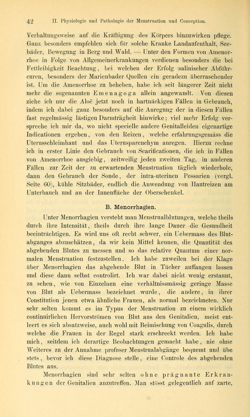 Verbaltimg'sweise auf die Kräftigung des Körpers hinzuwirken pflege. Ganz besonders empfehlen sich für solche Kranke Landaufenthalt, See- bäder, Beweg-ung in Berg und Wald. — Unter den Formen von Amenor- rhoe in Folge von Allgemeinerkrankungen verdienen besonders die bei Fettleibigkeit Beachtung, bei welchen der Erfolg salinischer Abführ- curen, besonders der Marienbader Quellen ein geradezu überraschender ist. Um die Amenorrhoe zu beheben, habe ich seit längerer Zeit nicht mehr die sogenannten Emenagoga allein angewandt. Von diesen ziehe ich nur die Aloe jetzt noch in hartnäckigen Fällen in Gebrauch, indem ich dabei ganz besonders auf die Anregung der in diesen Fällen fast regelmässig lästigen Darmträgheit hinwirke; viel mehr Erfolg ver- spreche ich mir da, wo nicht specielle andere Genitalleiden eigenartige Indicationen ergeben, von den Reizen, welche erfahrungsgemäss die Uterusschleimhaut und das Uterusparenchym anregen. Hierzu rechne ich in erster Linie den Gebrauch von Scarificationen, die ich in Fällen von Amenorrhoe ausgiebig, zeitweilig jeden zweiten Tag, in anderen Fällen zur Zeit der zu erwartenden Menstruation täglich wiederhole, dann den Gebrauch der Sonde, der intra-uterinen Pessarien (vergl. Seite 60), kühle Sitzbäder, endlich die Anwendung von Hautreizen am Unterbauch und an der Innenfläche der Oberschenkel. B. Menorrhagien. Unter Menorrhagien versteht man Menstrualblutungen, welche theils durch ihre Intensität, theils durch ihre lange Dauer die Gesundheit beeinträchtigen. Es wird uns oft recht schwer, ein Uebermass des Blut- abganges abzuschätzen, da wir kein Mittel kennen, die Quantität des abgehenden Blutes zu messen und so das relative Quantum einer nor- malen Menstruation festzustellen. Ich habe zuweilen bei der Klage über Menorrhagien das abgehende Blut in Tücher auffangen lassen und diese dann selbst controlirt. Ich war dabei nicht wenig erstaunt, zu sehen, wie von Einzelnen eine verhältnissmässig geringe Masse von Blut als Uebermass bezeichnet wurde, die andere, in ihrer Constitution jenen etwa ähnliche Frauen, als normal bezeichneten. Nur sehr selten kommt es im Typus der Menstruation zu einem wirklich continuirlichen Hervorströmen von Blut aus den Genitalien, meist ent- leert es sich absatzweise, auch wohl mit Beimischung von Coagulis, durch welche die Frauen in der Regel stark erschreckt werden. Ich habe mich, seitdem ich derartige Beobachtungen gemacht habe, nie ohne Weiteres zu der Annahme profuser Menstrualabgänge bequemt und übe stets, bevor ich diese Diagnose stelle, eine Controle des abgehenden Blutes aus. Menorrhagien sind sehr selten ohne prägnante Erkran- kungen der Genitalien anzutreffen. Man stösst gelegentlich auf zarte.