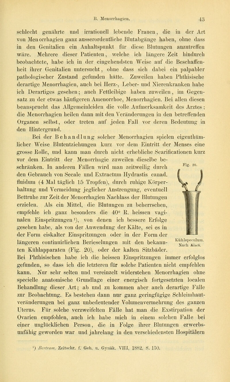 schlecht genährte und irrationell lebende Frauen, die in der Art von Men orrhagien ganz ausserordentliche Blutabgänge haben, ohne dass in den Genitalien ein Anhaltspunkt für diese Blutungen anzutreffen wäre. Mehrere dieser Patienten, welche ich längere Zeit hindurch beobachtete, habe ich in der eingehendsten Weise auf die Beschaffen- heit ihrer Genitalien untersucht, ohne dass sich dabei ein palpabler pathologischer Zustand gefunden hätte. Zuweilen haben Phthisische derartige Menorrhagien, auch bei Herz-, Leber- und Nierenkranken habe ich Derartiges gesehen; auch Fettleibige haben zuweilen, im Gegen- satz zu der etwas häufigeren Amenorrhoe, Menorrhagien. Bei allen diesen beansprucht das Allgemeinleiden die volle Aufmerksamkeit des Arztes; die Menorrhagien heilen dann mit den Veränderungen in den betreffenden Organen selbst, oder treten auf jeden Fall vor deren Bedeutung in den Hintergrund. Bei der Behandlung solcher Menorrhagien spielen eigenthüm- licher Weise Blutentziehungen kurz vor dem Eintritt der Menses eine grosse Rolle, und kann man durch nicht erhebliche Scarificationen kurz vor dem Eintritt der Menorrhagie zuweilen dieselbe be- schränken. In anderen Fällen wird man zeitweilig durch ^ ^^' ^'^' den Gebrauch von Seeale und Extractum Hydrastis canad. fluidum (4 Mal täglich 15 Tropfen), durch ruhige Körper- haltung und Vermeidung jeglicher Anstrengung, eventuell Bettruhe zur Zeit der Menorrhagien Nachlass der Blutungen erzielen. Als ein Mittel, die Blutungen zu beherrschen, empfehle ich ganz besonders die 40 R. heissen vagi- nalen Einspritzungen^), von denen ich bessere Erfolge gesehen habe, als von der Anwendung der Kälte, sei es in der Form eiskalter Einspritzungen oder in der Form der längeren continuirlichen Berieselungen mit den bekann- ^N^d^^Awr ten Kühlapparaten (Fig. 20), oder der kalten Sitzbäder. Bei Phthisischen habe ich die heissen Einspritzungen immer erfolglos gefunden, so dass ich die letzteren für solche Patienten nicht empfehlen kann. Nur sehr selten und vereinzelt widerstehen Menorrhagien ohne specielle anatomische Grundlage einer energisch fortgesetzten localen Behandlung dieser Art; ab und zu kommen aber auch derartige Fälle zur Beobachtung. Es bestehen dann nur ganz geringfügige Schleimhaut- veränderungen bei ganz unbedeutender Volumenvermehrung des ganzen Uterus. Für solche verzweifelten Fälle hat man die Exstirpation der Ovarien empfohlen, auch ich habe mich in einem solchen Falle bei einer unglücklichen Person, die in Folge ihrer Blutungen erwerbs- unfähig geworden war und jahrelang in den verschiedensten Hospitälern 0 Bertram, Zeitschi. f. Geb. u. Gynäk. VIII, 1882, S. 150.