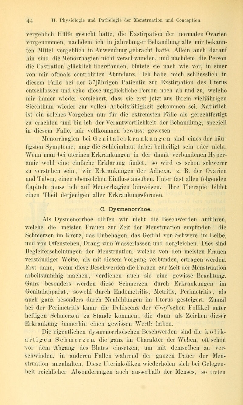vergeblich Hülfe gesucht hatte, die Exstirpation der normalen Ovarien vorgenommen, nachdem ich in jahrelanger Behandlung alle mir bekann- ten Mittel vergeblich in Anwendung gebracht hatte. Allein auch darauf hin sind die Menorrhagien nicht verschwunden, und nachdem die Person die Castration glücklich überstanden, blutete sie nach wie vor, in einer von mir oftmals controlirten Abundanz. Ich habe mich schliesslich in diesem Falle bei der 37jährigen Patientin zur Exstirpation des Uterus entschlossen und sehe diese unglückliche Person noch ab und zu, welche mir immer wieder versichert, dass sie erst jetzt aus ihrem vieljährigen Siechthum wieder zur vollen Arbeitsfähigkeit gekommen sei. Natürlich ist ein solches Vorgehen nur für die extremsten Fälle als gerechtfertigt zu erachten und bin ich der Verantwortlichkeit der Behandlung, speciell in diesem Falle, mir vollkommen bewusst gewesen. Menorrhagien bei G e n i t a 1 e r k r a n k u n g e n sind eines der häu- figsten Symptome, mag die Schleimhaut dabei betheiligt sein oder nicht. Wenn man bei uterinen Erkrankungen in der damit verbundenen Hyper- ämie wohl eine einfache Erklärung findet, so wird es schon schwerer zu verstehen sein, wie Erkrankungen der Adnexa, z. B. der Ovarien und Tuben, einen ebensolchen Einfluss ausüben. Unter fast allen folgenden Capiteln muss ich auf Menorrhagien hinweisen, Ihre Therapie bildet einen Theil derjenigen aller Erkrankungsformen. C. Dysmenorrhoe. Als Dysmenorrhoe dürfen wir nicht die Beschwerden anführen, welche die meisten Frauen zur Zeit der Menstruation empfinden, die Schmerzen im Kreuz, das Unbehagen, das Gefühl von Schwere im Leibe, und von Offenstehen, Drang zum Wasserlassen und dergleichen. Dies sind Begleiterscheinungen der Menstruation, welche von den meisten Frauen verständiger Weise, als mit diesem Vorgang verbunden, ertragen werden. Erst dann, wenn diese Beschwerden die Frauen zur Zeit der Menstruation arbeitsunfähig machen, verdienen auch sie eine gewisse Beachtung. Oanz besonders werden diese Schmerzen durch Erkrankungen im Genitalapparat, sowohl durch Endometritis, Metritis, Perimetritis, als ^uch ganz besonders durch Neubildungen im Uterus gesteigert. Zumal bei der Perimetritis kann die Dehiscenz der Graf'^chen Follikel unter heftigen Schmerzen zu Stande kommen, die dann als Zeichen dieser Erkrankung immerhin einen gewissen Werth haben. Die eigentlichen dysmenorrhoischen Beschwerden sind die k o 1 i k- artigen Schmerzen, die ganz im Charakter der Wehen, oft schon vor dem Abgang des Blutes einsetzen, um mit demselben zu ver- schwinden, in anderen Fällen während der ganzen Dauer der Men- struation anzuhalten. Diese Uterinkoliken wiederholen sich bei Gelegen- heit reichlicher Absonderungen auch ausserhalb der Menses, so treten
