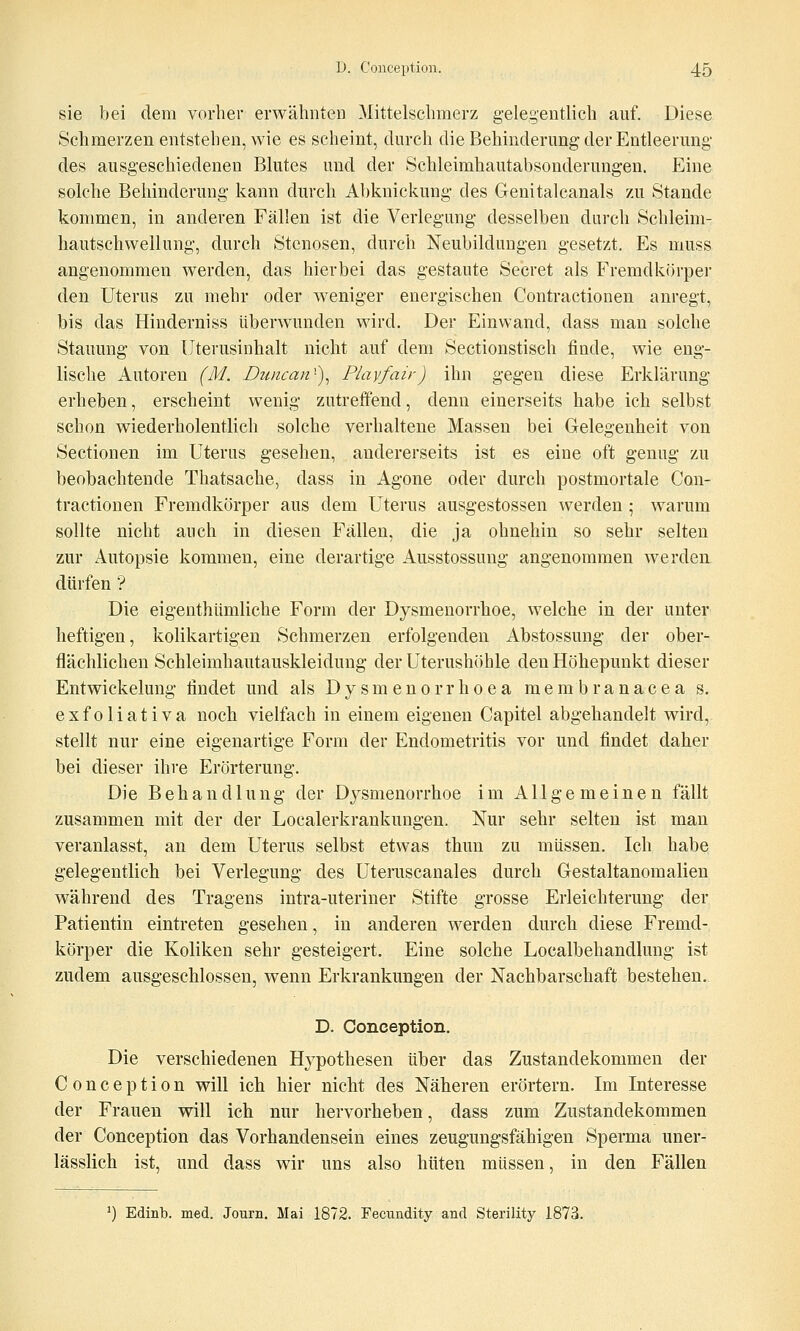 sie bei dem vorher erwähnten Mittelschmerz gelegentlich auf. Diese Schmerzen entstehen, wie es scheint, durch die Behinderung der Entleerung des ausgeschiedenen Blutes und der Schleimhautabsonderungen. Eine solche Behinderung kann durch Abknickung des Genitalcanals zu Stande kommen, in anderen Fällen ist die Verlegung desselben durch Schleim- hautschwellung, durch Stenosen, durch Neubildungen gesetzt. Es muss angenommen werden, das hierbei das gestaute Secret als Fremdkörper den Uterus zu mehr oder weniger energischen Contractionen anregt, bis das Hinderniss überwunden wird. Der Einwand, dass man solche Stauung von Uterusinhalt nicht auf dem Sectionstisch finde, wie eng- lische Autoren (M. Dwzcan')^ Playfair) ihn gegen diese Erklärung erheben, erscheint wenig zutreffend, denn einerseits habe ich selbst schon wiederholentlich solche verhaltene Massen bei Gelegenheit von Sectionen im Uterus gesehen, andererseits ist es eine oft genug zu beobachtende Thatsache, dass in Agone oder durch postmortale Con- tractionen Fremdkörper aus dem Uterus ausgestossen werden ; warum sollte nicht auch in diesen Fällen, die ja ohnehin so sehr selten zur Autopsie kommen, eine derartige Ausstossung angenommen werden dürfen ? Die eigenthümliche Form der Dysmenorrhoe, welche in der unter heftigen, kolikartigen Schmerzen erfolgenden Abstossung der ober- flächlichen Schleimhautauskleidung der Uterushöhle den Höhepunkt dieser Entwickelung findet und als D y s m e n o r r h o e a m e m b r a n a c e a s. exfoliativa noch vielfach in einem eigenen Capitel abgehandelt wird, stellt nur eine eigenartige Form der Endometritis vor und findet daher bei dieser ihre Erörterung. Die Behandlung der Dysmenorrhoe im Allgemeinen fällt zusammen mit der der Localerkrankungen. Nur sehr selten ist man veranlasst, an dem Uterus selbst etwas thun zu müssen. Ich habe gelegentlich bei Verlegung des Uterascanales durch Gestaltanomalien während des Tragens intra-uteriner Stifte grosse Erleichterung der Patientin eintreten gesehen, in anderen werden durch diese Fremd- körper die Koliken sehr gesteigert. Eine solche Localbehandlung ist zudem ausgeschlossen, wenn Erkrankungen der Nachbarschaft bestehen. D. Conception. Die verschiedenen Hypothesen über das Zustandekommen der Conception will ich hier nicht des Näheren erörtern. Im Interesse der Frauen will ich nur hervorheben, dass zum Zustandekommen der Conception das Vorhandensein eines zeugungsfähigen Sperma uner- lässlich ist, und dass wir uns also hüten müssen, in den Fällen ^) Edinb. med. Journ. Mai 1872. Fecundity and Sterility 1873.