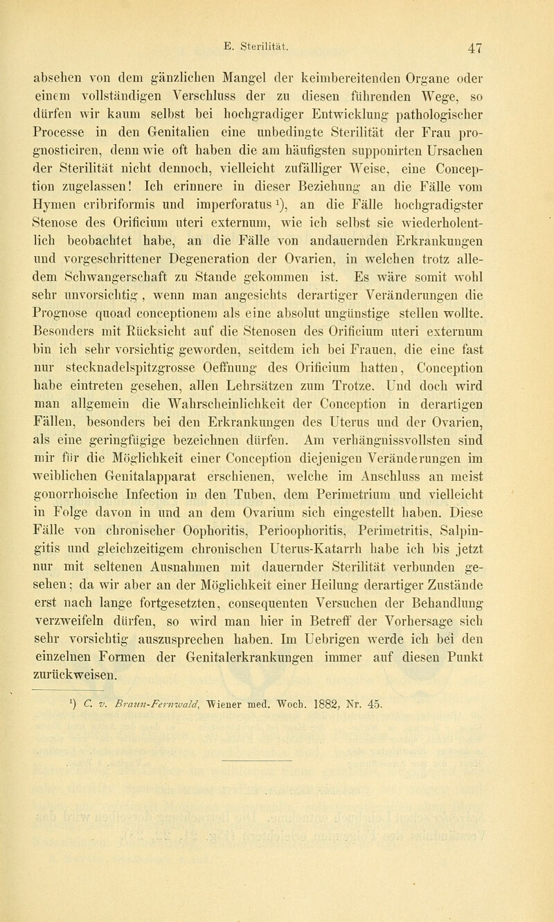 absehen von dem gänzlichen Mangel der keimbereitenden Organe oder einem vollständigen Verschluss der zu diesen führenden Wege, so dürfen wir kaum selbst bei hochgradiger Entwicklung pathologischer Processe in den Genitalien eine unbedingte Sterilität der Frau pro- gnosticiren, denn wie oft haben die am häufigsten supponirten Ursachen der Sterilität nicht dennoch, vielleicht zufälliger Weise, eine Concep- tion zugelassen! Ich erinnere in dieser Beziehung an die Fälle vom Hymen cribriformis und imperforatus i), an die Fälle hochgradigster Stenose des Orificium uteri externum, wie ich selbst sie wiederholent- lich beobachtet habe, an die Fälle von andauernden Erkrankungen und vorgeschrittener Degeneration der Ovarien, in welchen trotz alle- dem Schwangerschaft zu Stande gekommen ist. Es wäre somit wohl sehr unvorsichtig , wenn man angesichts derartiger Veränderungen die Prognose quoad conceptionem als eine absolut ungünstige stellen wollte. Besonders mit Rücksicht auf die Stenosen des Orificium uteri externum bin ich sehr vorsichtig geworden, seitdem ich bei Frauen, die eine fast nur Stecknadelspitzgrosse Oeffnung des Orificium hatten, Conception habe eintreten gesehen, allen Lehrsätzen zum Trotze. Und doch wird man aligemein die Wahrscheinlichkeit der Conception in derartigen Fällen, besonders bei den Erkrankungen des Uterus und der Ovarien, als eine geringfügige bezeichnen dürfen. Am verhängnissvollsten sind mir für die Möglichkeit einer Conception diejenigen Veränderungen im weiblichen Genitalapparat erschienen, welche im Anschluss an meist gonorrhoische Infection in den Tuben, dem Perimetrium und vielleicht in Folge davon in und an dem Ovarium sich eingestellt haben. Diese Fälle von chronischer Oophoritis, Perioophoritis, Perimetritis, Salpin- gitis und gleichzeitigem chronischen Uterus-Katarrh habe ich bis jetzt nur mit seltenen Ausnahmen mit dauernder Sterilität verbunden ge- sehen ; da wir aber an der Möglichkeit einer Heilung derartiger Zustände erst nach lange fortgesetzten, consequenten Versuchen der Behandlung verzweifeln dürfen, so wird man hier in Betreff der Vorhersage sich sehr vorsichtig auszusprechen haben. Im Uebrigen werde ich bei den einzelnen Formen der Genitalerkrankungen immer auf diesen Punkt zurückweisen. ^) C. V. Braun-Fernwald, Wiener med. Woch. 1882; Nr. 45.