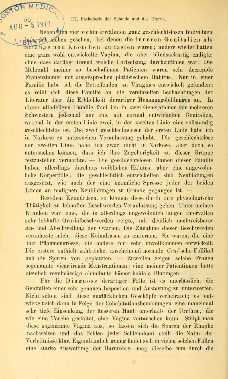 ** AU6-51919 Neben^^n vier vorhin erwähnten ganz geschlechtslosen Individuen i^ben gesehen, bei denen die inneren Genitalien als ITan^ge und Knötchen zu tasten waren; andere wieder hatten eine ganz wohl entwickelte Vagina, die aber blindsackartig endigte, ohne dass darüber irgend welche Fortsetzung durchzufühlen war. Die Mehrzahl meiner so beschaffenen Patienten waren sehr decrepide Frauenzimmer mit ausgesprochen phthisischem Habitus. Nur in einer Familie habe ich die Betreffenden zu Viragines entwickelt gefunden; es reiht sich diese Familie an die vereinzelten Beobachtungen der Literatur über die Erblichkeit derartiger Hemmungsbildungen an. In dieser altadeligen Familie fand ich in zwei Glenerationen von mehreren Schwestern jedesmal nur eine mit normal entwickelten Genitalien, wärend in der ersten Linie zwei, in der zweiten Linie eine vollständig geschlechtslos ist. Die zwei geschlechtslosen der ersten Linie habe ich in Narkose zu untersuchen Veranlassung gehabt. Die geschlechtslose der zweiten Linie habe ich zwar nicht in Narkose, aber doch so untersuchen können, dass ich ihre Zugehörigkeit zu dieser Gruppe festzustellen vermochte. — Die geschlechtslosen Damen dieser Familie haben allerdings durchaus weiblichen Habitus, aber eine ungewöhn- liche Körperfülle; die geschlechtlich entwickelten sind Neubildungen ausgesetzt, wie auch der eine männliche Sprosse jeder der beiden Linien an malignen Neubildungen zu Grunde gegangen ist. — Bestehen Keimdrüsen, so können diese durch ihre physiologische Thätigkeit zu lebhaften Beschwerden Veranlassung geben. Unter meinen Kranken war eine, die in allerdings ungewöhnlich langen Intervallen sehr lebhafte Ovarialbeschwerden zeigte, mit deutlich nachweisbarer An- und Abschwellung der Ovarien. Die Zunahme dieser Beschwerden veranlasste mich, diese Keimdrüsen zu entfernen. Sie waren, die eine über Pflaumengrösse, die andere nur sehr unvollkommen entwickelt. Die erstere enthielt zahlreiche, anscheinend normale Gi-af^Q\\Q Follikel und die Spuren von geplatzten. — Zuweilen zeigen solche Frauen sogenannte vicariirende Menstruationen; eine meiner Patientinnen hatte ziemlich regelmässige abundante hämorrhoidale Blutungen. Für die Diagnose derartiger Fälle ist es unerlässlich, die Genitalien einer sehr genauen Inspection und Austastung zu unterwerfen. Nicht selten sind diese unglücklichen Geschöpfe verheiratet; es ent- wickelt sich dann in Folge der Cohabitationsbemühungen eine manchmal sehr tiefe Einsenkung der äusseren Haut unterhalb der Urethra, die wie eine Tasche gestaltet, eine Vagina vortäuschen kann. Stülpt man diese sogenannte Vagina aus, so lassen sich die Spuren der Rhaphe nachweisen und das Fehlen jeder Schleimhaut stellt die Natur der Verhältnisse klar. Eigenthümlich genug findet sich in vielen solchen Fällen eine starke Ausweitung der Harnröhre, mag dieselbe nun durch die
