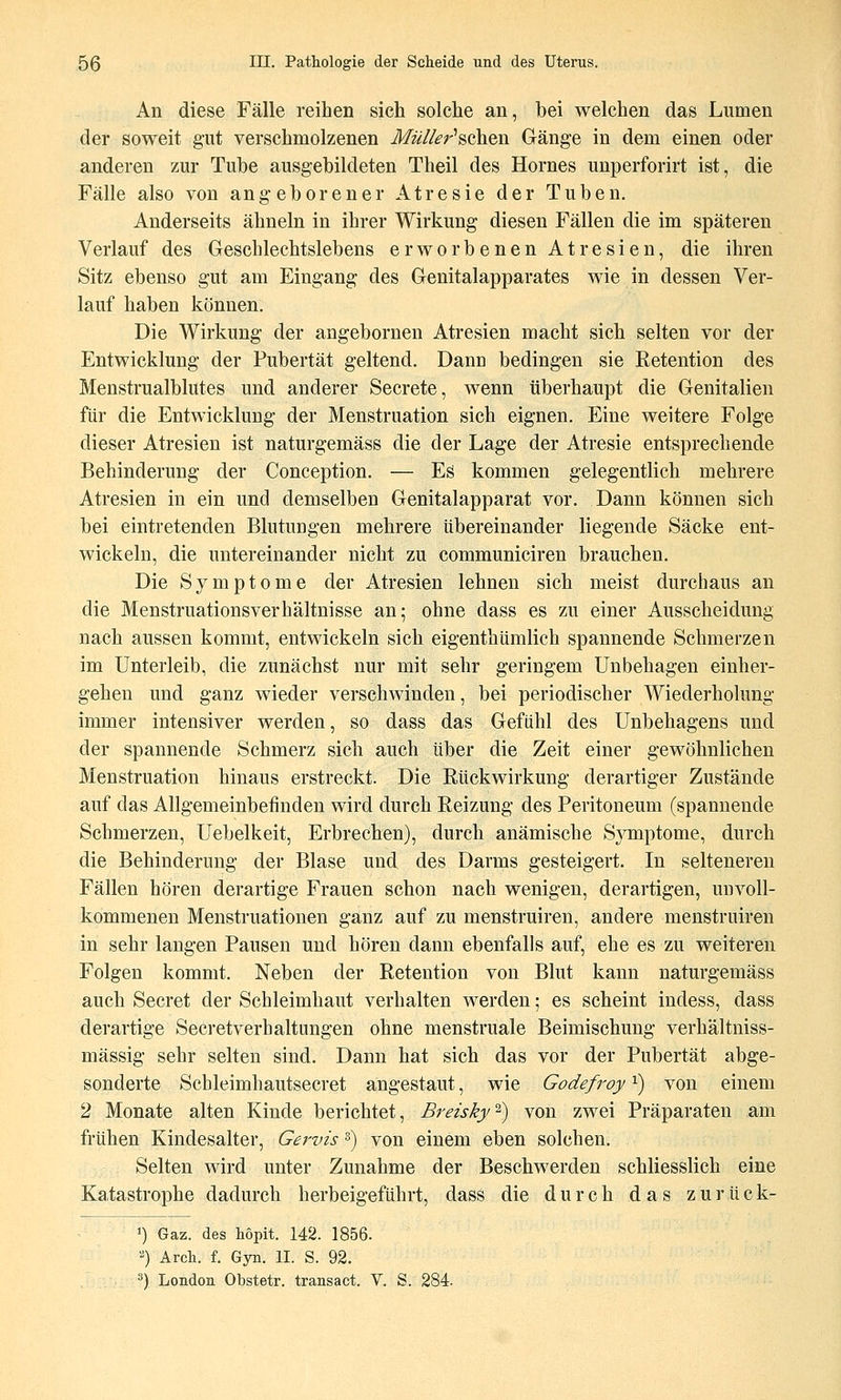 An diese Fälle reihen sich solche an, bei welchen das Lumen der soweit gut verschmolzenen Mü//er''8chen Gänge in dem einen oder anderen zur Tube ausgebildeten Theil des Hornes unperforirt ist, die Fälle also von angeborener Atresie der Tuben, Anderseits ähneln in ihrer Wirkung diesen Fällen die im späteren Verlauf des Geschlechtslebens erworbenen Atresien, die ihren Sitz ebenso gut am Eingang des Genitalapparates wie in dessen Ver- lauf haben können. Die Wirkung der angebornen Atresien macht sich selten vor der Entwicklung der Pubertät geltend. Dann bedingen sie Retention des Menstrualblittes und anderer Secrete, wenn überhaupt die Genitalien für die Entwicklung der Menstruation sich eignen. Eine weitere Folge dieser Atresien ist naturgemäss die der Lage der Atresie entsprechende Behinderung der Conception, — Es kommen gelegentlich mehrere Atresien in ein und demselben Genitalapparat vor. Dann können sich bei eintretenden Blutungen mehrere übereinander liegende Säcke ent- wickeln, die untereinander nicht zu communiciren brauchen. Die Symptome der Atresien lehnen sich meist durchaus an die Menstruationsverhältnisse an; ohne dass es zu einer Ausscheidung nach aussen kommt, entwickeln sich eigenthümlich spannende Schmerzen im Unterleib, die zunächst nur mit sehr geringem Unbehagen einher- gehen und ganz wieder verschwinden, bei periodischer Wiederholung immer intensiver werden, so dass das Gefühl des Unbehagens und der spannende Schmerz sich auch über die Zeit einer gewöhnlichen Menstruation hinaus erstreckt. Die Rückwirkung derartiger Zustände auf das Allgemeinbefinden wird durch Reizung des Peritoneum (spannende Schmerzen, Uebelkeit, Erbrechen), durch anämische Symptome, durch die Behinderung der Blase und des Darms gesteigert. In selteneren Fällen hören derartige Frauen schon nach wenigen, derartigen, unvoll- kommenen Menstruationen ganz auf zu menstruiren, andere menstruiren in sehr langen Pausen und hören dann ebenfalls auf, ehe es zu weiteren Folgen kommt. Neben der Retention von Blut kann naturgemäss auch Secret der Schleimhaut verhalten werden; es scheint indess, dass derartige Secretverhaltungen ohne menstruale Beimischung verhältniss- mässig sehr selten sind. Dann hat sich das vor der Pubertät abge- sonderte Scbleimhautsecret angestaut, wie Godefroy ^) von einem 2 Monate alten Kinde berichtet, Breisky-) von zwei Präparaten am frühen Kindesalter, Gervis s) von einem eben solchen. Selten wird unter Zunahme der Beschwerden schliesslich eine Katastrophe dadurch herbeigeführt, dass die durch das zurück- 1) Gaz. des höpit. 142. 1856. ) Arch. f. Gyn. II. S. 92. 3) London Obstetr. transact. V. S. 284.