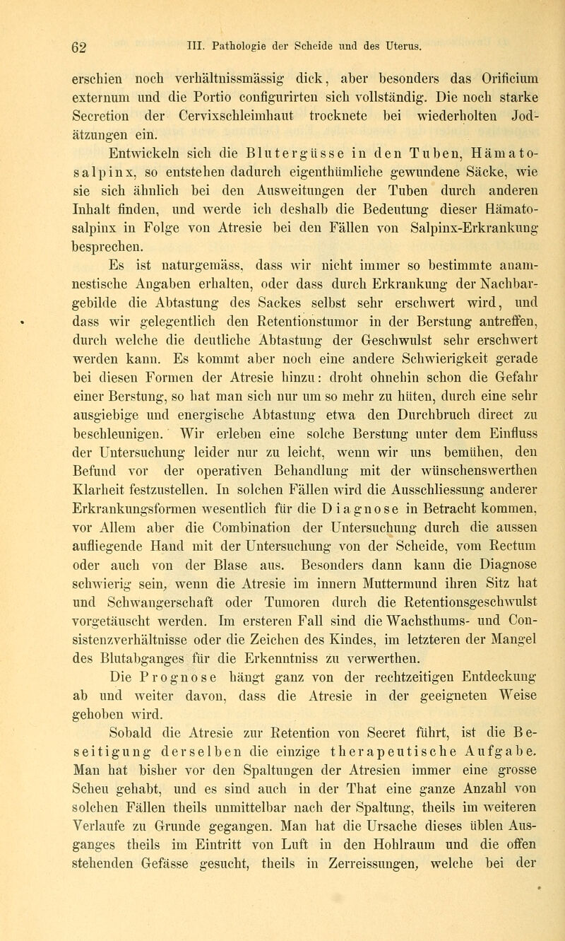 erschien noch verhältnissmässig dick, aber besonders das Orificium externum und die Portio configurirten sich vollständig. Die noch starke Secretion der Cervixschleimhaiit trocknete bei wiederholten Jod- ätzungen ein. Entwickeln sich die Blutergüsse in den Tuben, Hamato- salpin x, so entstehen dadurch eigenthümliche gewundene Säcke, wie sie sich ähnlich bei den Ausweitungen der Tuben durch anderen Inhalt finden, und werde ich deshalb die Bedeutung dieser Hämato- salpinx in Folge von Atresie bei den Fällen von Salpinx-Erkrankung besprechen. Es ist naturgemäss, dass wir nicht immer so bestimmte anam- nestische Angaben erhalten, oder dass durch Erkrankung der Nachbar- gebilde die Abtastung des Sackes selbst sehr erschwert wird, und dass wir gelegentlich den Retentionstumor in der Berstung antreffen, durch welche die deutliche Abtastung der Geschwulst sehr erschwert werden kann. Es kommt aber noch eine andere Schwierigkeit gerade bei diesen Formen der Atresie hinzu: droht ohnehin schon die Gefahr einer Berstung, so hat man sich nur um so mehr zu hüten, durch eine sehr ausgiebige und energische Abtastung etwa den Durchbruch direct zu beschleunigen. Wir erleben eine solche Berstung unter dem Einfluss der Untersuchung leider nur zu leicht, wenn wir uns bemühen, den Befund vor der operativen Behandlung mit der wünschenswerthen Klarheit festzustellen. In solchen Fällen wird die Ausschliessung anderer Erkrankungsformen wesentlich für die Diagnose in Betracht kommen, vor Allem aber die Combination der Untersuchung durch die aussen aufliegende Hand mit der Untersuchung von der Scheide, vom Rectum oder auch von der Blase aus. Besonders dann kann die Diagnose schwierig sein,, wenn die Atresie im Innern Muttermund ihren Sitz hat und Schwangerschaft oder Tumoren durch die Retentionsgeschwulst vorgetäuscht werden. Im ersteren Fall sind die Wachsthums- und Con- sistenzverhältnisse oder die Zeichen des Kindes, im letzteren der Mangel des Blutabganges für die Erkenntniss zu verwerthen. Die Prognose hängt ganz von der rechtzeitigen Entdeckung ab und weiter davon, dass die Atresie in der geeigneten Weise gehoben wird. Sobald die Atresie zur Retention von Secret führt, ist die Be- seitigung derselben die einzige therapeutische Aufgabe. Man hat bisher vor den Spaltungen der Atresien immer eine grosse Scheu gehabt, und es sind auch in der That eine ganze Anzahl von solchen Fällen theils unmittelbar nach der Spaltung, theils im weiteren Verlaufe zu Grunde gegangen. Man hat die Ursache dieses üblen Aus- ganges theils im Eintritt von Luft in den Hohlraum und die offen stehenden Gefässe gesucht, theils in Zerreissungen, welche bei der