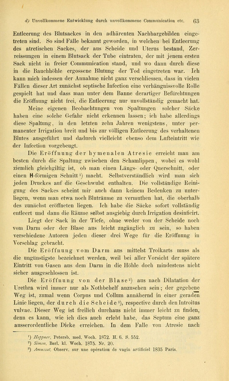 Entleerung des Blutsackes in den adhärenten Nachbargebilden einge- treten sind. So sind Fälle bekannt geworden, in welchen bei Entleerung des atretischen Sackes, der aus Scheide und Uterus bestand, Zer- reissungen in einem Blutsack der Tube eintraten, der mit jenem ersten Sack nicht in freier Communication stand, und wo dann durch diese in die Bauchhöhle ergossene Blutung der Tod eingetreten war. Ich kann mich indessen der Annahme nicht ganz verschliessen, dass in vielen Fällen dieser Art zunächst septische Infection eine verhängnissvolle Rolle gespielt hat und dass man unter dem Banne derartiger Befürchtungen die Eröffnung nicht frei, die Entleerung nur unvollständig gemacht hat. Meine eigenen Beobachtungen von Spaltungen solcher Säcke haben eine solche Gefahr nicht erkennen lassen; ich habe allerdings diese Spaltung, in den letzten zehn Jahren wenigstens, unter per- manenter Irrigation breit und bis zur völligen Entleerung des verhaltenen Blutes ausgeführt und dadurch vielleicht ebenso dem Lufteintritt wie der Infection vorgebeugt. Die Eröffnung der hymenalen Atresie erreicht man am besten durch die Spaltung zwischen den Schamlippen, wobei es wohl ziemlich gleichgiltig ist, ob man einen Längs- oder Querschnitt, oder einen H-förmigen Schnitt i) macht. Selbstverständlich wird man sich jeden Druckes auf die Geschwulst enthalten. Die vollständige Reini- gung des Sackes scheint mir auch dann keinem Bedenken zu unter- liegen, wenn man etwa noch Bluträume zu vermuthen hat, die oberhalb des zunächst eröffneten liegen. Ich habe die Säcke sofort vollständig entleert und dann die Räume selbst ausgiebig durch Irrigation desinficirt. Liegt der Sack in der Tiefe, ohne weder von der Scheide noch vom Darm oder der Blase aus leicht zugänglich zu sein, so haben verschiedene Autoren jeden dieser drei Wege für die Eröffnung in Vorschlag gebracht. Die Eröffnung vom Darm aus mittelst Troikarts muss als die ungünstigste bezeichnet werden, weil bei aller Vorsicht der spätere Einti-itt von Gasen aus dem Darm in die Höhle doch mindestens nicht sicher ausgeschlossen ist. Die Eröffnung von der Blase^) aus nach Dilatation der Urethra wird immer nur als Nothbehelf anzusehen sein; der gegebene Weg ist, zumal wenn Corpus und Collum annähernd in einer geraden Linie liegen, der durch die Scheide^), respective durch den Introitus vulvae. Dieser Weg ist freilich durchaus nicht immer leicht zu finden, denn es kann, wie ich dies auch erlebt habe, das Septum eine ganz ausserordentliche Dicke erreichen. In dem Falle von Atresie nach 1) Heppner, Petersb. med. Woch. 1872. H. 6. S. 552. 2) Simon, Berl. kl. Woch. 1875- Nr. 20. ^) Anntssat, Observ. sur une Operation de vagin artificiel 1835 Paris.