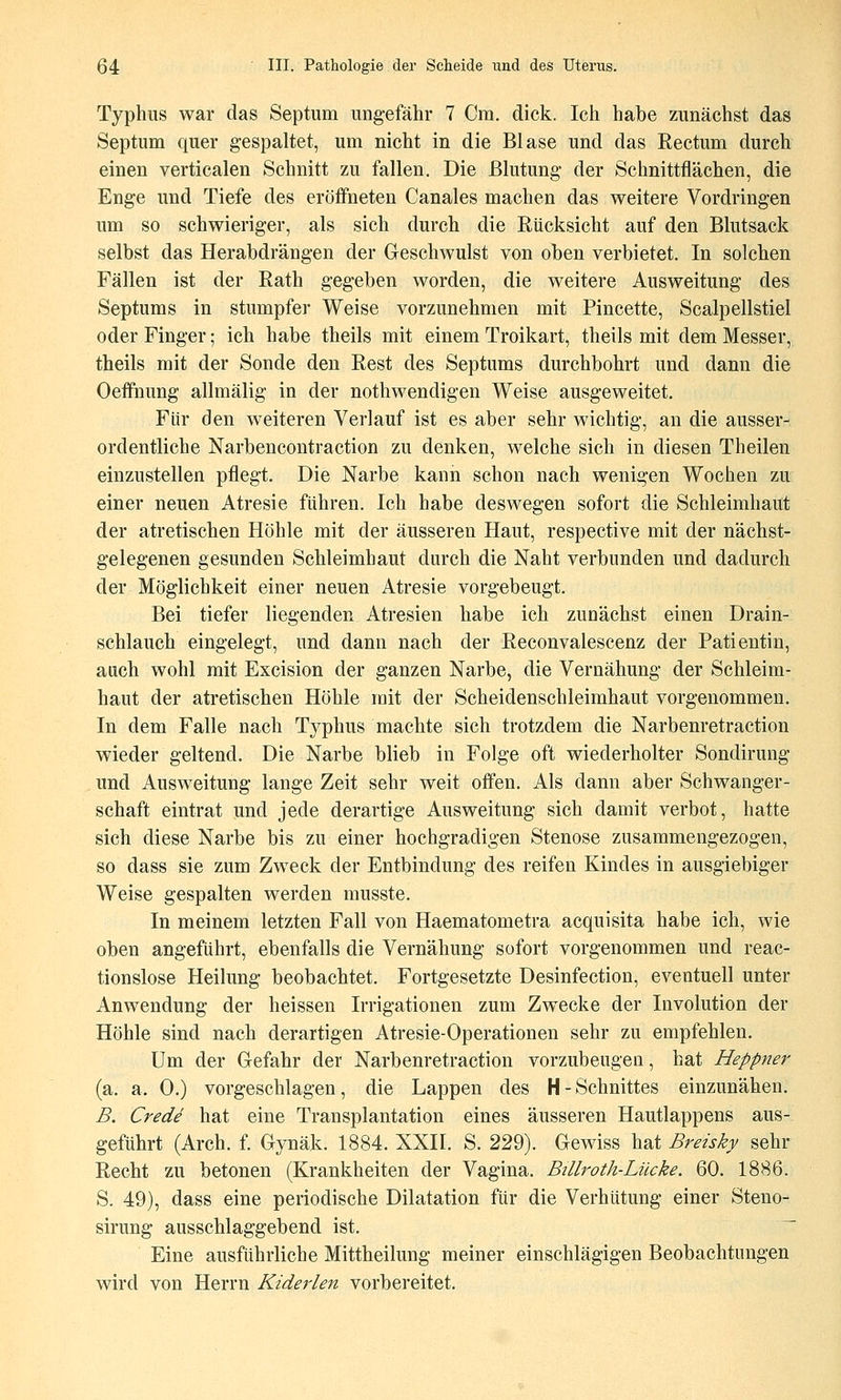 Typhus war das Septum ung-efähr 7 Cm. dick. Ich habe zunächst das Septum quer gespaltet, um nicht in die Blase und das Rectum durch einen verticalen Schnitt zu fallen. Die Blutung- der Schnittflächen, die Enge und Tiefe des eröffneten Canales machen das weitere Vordringen um so schwieriger, als sich durch die Rücksicht auf den Blutsack selbst das Herabdrängen der Geschwulst von oben verbietet. In solchen Fällen ist der Rath gegeben worden, die weitere Ausweitung des Septums in stumpfer Weise vorzunehmen mit Pincette, Scalpellstiel oder Finger; ich habe theils mit einem Troikart, theils mit dem Messer, theils mit der Sonde den Rest des Septums durchbohrt und dann die Oeffnung allmälig in der nothwendigen Weise ausgeweitet. Für den weiteren Verlauf ist es aber sehr wichtig, an die ausser- ordentliche Narbencontraction zu denken, welche sich in diesen Theilen einzustellen pflegt. Die Narbe kann schon nach wenigen Wochen zu einer neuen Atresie führen. Ich habe deswegen sofort die Schleimhaut der atretischen Höhle mit der äusseren Haut, respective mit der nächst- gelegenen gesunden Schleimhaut durch die Naht verbunden und dadurch der Möglichkeit einer neuen Atresie vorgebeugt. Bei tiefer liegenden Atresien habe ich zunächst einen Drain- schlauch eingelegt, und dann nach der Reconvalescenz der Patientin, auch wohl mit Excision der ganzen Narbe, die Vernähung der Schleim- haut der atretischen Höhle mit der Scheidenschleimhaut vorgenommen. In dem Falle nach Typhus machte sich trotzdem die Narbenretraction wieder geltend. Die Narbe blieb in Folge oft wiederholter Sondirung und Ausweitung lange Zeit sehr weit offen. Als dann aber Schwanger- schaft eintrat und jede derartige Ausweitung sich damit verbot, hatte sich diese Narbe bis zu einer hochgradigen Stenose zusammengezogen, so dass sie zum Zweck der Entbindung des reifen Kindes in ausgiebiger Weise gespalten werden musste. In meinem letzten Fall von Haematometra acquisita habe ich, wie oben angeführt, ebenfalls die Vernähung sofort vorgenommen und reac- tionslose Heilung beobachtet. Fortgesetzte Desinfection, eventuell unter Anwendung der heissen Irrigationen zum Zwecke der Involution der Höhle sind nach derartigen Atresie-Operationen sehr zu empfehlen. Um der Gefahr der Narbenretraction vorzubeugen, hat Heppner (a. a. 0.) vorgeschlagen, die Lappen des H-Schnittes einzunähen. B. Crede hat eine Transplantation eines äusseren Hautlappens aus- geführt (Arch. f. Gynäk. 1884. XXII. S. 229). Gewiss hat Breisky sehr Recht zu betonen (Krankheiten der Vagina. Billroth-Lücke. 60. 1886. S. 49), dass eine periodische Dilatation für die Verhütung einer Steno- sirung ausschlaggebend ist. Eine ausführliche Mittheilung meiner einschlägigen Beobachtungen wird von Herrn Kiderlen vorbereitet.