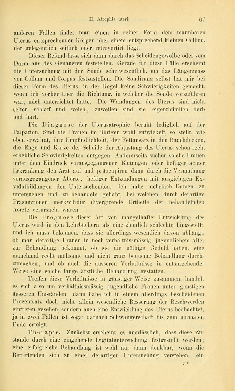 anderen Fällen findet man einen in seiner Form dem mannbaren Uterus entsprechenden Körper über einem entsprechend kleinen Collum, der gelegentlich seitlich oder retrovertirt liegt. Dieser Befund lässt sich dann durch das Scheidengewölbe oder vom Darm aus des Genaueren feststellen. Gerade für diese Fälle erscheint die Untersuchung mit der Sonde sehr wesentlich, um das Längenmass von Collum und Corpus festzustellen. Die Sondirung selbst hat mir bei dieser Form des Uterus in der Regel keine Schwierigkeiten gemacht, wenn ich vorher über die Eichtung, in welcher die Sonde vorzuführen war, mich unterrichtet hatte. Die Wandungen des Uterus sind nicht selten schlaff und weich, zuweilen sind sie eigenthümlich derb und hart. Die Diagnose der Uterusatrophie beruht lediglich auf der Palpation. Sind die Frauen im übrigen wohl entwickelt, so stellt, wie oben erwähnt, ihre Empfindlichkeit, der Fettansatz in den Bauchdecken, die Enge und Kürze der Scheide der Abtastung des Uterus schon recht erhebliche Schwierigkeiten entgegen. Andererseits suchen solche Frauen unter dem Eindruck vorausgegangener Blutungen oder heftiger acuter Erkrankung den Arzt auf und präocupiren dann durch die Vermuthung vorausgegangener Aborte, heftiger Entzündungen mit ausgiebigen Ex- sudatbildungen den Untersuchenden. Ich habe mehrfach Damen zu untersuchen und zu behandeln gehabt, bei welchen durch derartige Präsumtionen merkwürdig divergirende Urtheile der behandelnden Aerzte verursacht waren. Die Prognose dieser Art von mangelhafter Entwicklung des Uterus wird in den Lehrbüchern als eine ziemlich schlechte hingestellt, und ich muss bekennen, dass sie allerdings wesentlich davon abhängt, ob man derartige Frauen in noch verhältnissmässig jugendlichem Alter zur Behandlung bekommt, ob sie die nöthige Geduld haben, eine manchmal recht mühsame und nicht ganz bequeme Behandlung durch- zumachen, und ob auch die äusseren Verhältnisse in entsprechender Weise eine solche lange ärztliche Behandlung gestatten. Treffen diese Verhältnisse in günstiger Weise zusammen, handelt es sich also um verhältnissmässig jugendliche Frauen unter günstigen äusseren Umständen, dann habe ich in einem allerdings bescheidenen Procentsatz doch nicht allein wesentliche Besserung der Beschwerden eintreten gesehen, sondern auch eine Entwicklung des Uterus beobachtet, ja in zwei Fällen ist sogar darnach Schwangerschaft bis zum normalen Ende erfolgt. Therapie. Zunächst erscheint es uuerlässlich, dass diese Zu- stände durch eine eingehende Digitaluntersuchung festgestellt werden; eine erfolgreiche Behandlung ist wohl nur dann denkbar, wenn die Betreffenden sich zu einer derartigen Untersuchung verstehen, ein