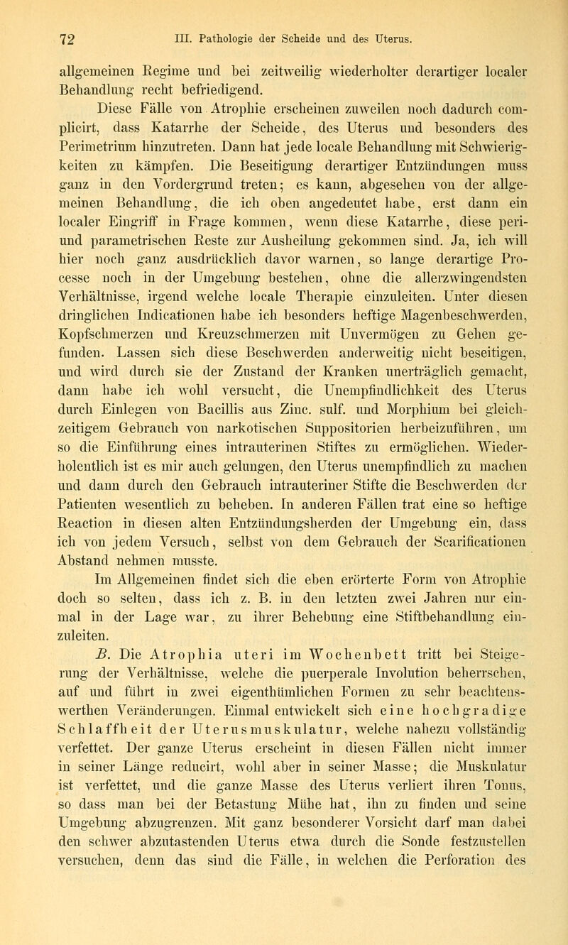 allgemeinen Regime und bei zeitweilig wiederholter derartiger localer Beliandlmig recht befriedigend. Diese Fälle von Atrophie erscheinen zuweilen noch dadurch com- plicirt, dass Katarrhe der Scheide, des Uterus und besonders des Perimetrium hinzutreten. Dann hat jede locale Behandlung mit Schwierig- keiten zu kämpfen. Die Beseitigung derartiger Entzündungen muss ganz in den Vordergrund treten; es kann, abgesehen von der allge- meinen Behandlung, die ich oben angedeutet habe, erst dann ein localer Eingriff in Frage kommen, wenn diese Katarrhe, diese peri- und parametrischen Reste zur Ausheilung gekommen sind. Ja, ich will hier noch ganz ausdrücklich davor warnen, so lange derartige Pro- cesse noch in der Umgebung bestehen, ohne die allerzwingendsten Verhältnisse, irgend welche locale Therapie einzuleiten. Unter diesen dringlichen Indicationen habe ich besonders heftige Magenbeschwerden, Kopfschmerzen und Kreuzschmerzen mit Unvermögen zu Gehen ge- funden. Lassen sich diese Beschwerden anderweitig nicht beseitigen, und wird durch sie der Zustand der Kranken unerträglich gemacht, dann habe ich Avohl versucht, die Unempfindlichkeit des Uterus durch Einlegen von Bacillis aus Zinc. sulf. und Morphium bei gleich- zeitigem Gebrauch von narkotischen Suppositorien herbeizuführen, um so die Einführung eines intrauterinen Stiftes zu ermöglichen. Wieder- holentlich ist es mir auch gelungen, den Uterus unempfindlich zu macheu und dann durch den Gebrauch intrauteriner Stifte die Beschwerden der Patienten wesentlich zu beheben. In anderen Fällen trat eine so heftige Reaction in diesen alten Entzündungsherden der Umgebung ein, dass ich von jedem Versuch, selbst von dem Gebrauch der Scarificationen Abstand nehmen musste. Im Allgemeinen findet sich die eben erörterte Form von Atrophie doch so selten, dass ich z. B. in den letzten zwei Jahren nur ein- mal in der Lage war, zu ihrer Behebung eine Stiftbehandlung ein- zuleiten. B. Die Atrophia uteri im Wochenbett tritt bei Steige- rung der Verhältnisse, welche die puerperale Involution beherrschen, auf und führt in zwei eigenthümlichen Formen zu sehr beaclitens- werthen Veränderungen. Einmal entwickelt sich eine hochgradige Schlaffheit der Uterusmuskulatur, welche nahezu vollständig verfettet. Der ganze Uterus erscheint in diesen Fällen nicht immer in seiner Länge reducirt, wohl aber in seiner Masse; die Muskulatur ist verfettet, und die ganze Masse des Uterus verliert ihren Tonus, so dass man bei der Betastung Mühe hat, ihn zu finden und seine Umgebung abzugrenzen. Mit ganz besonderer Vorsicht darf man dabei den schwer abzutastenden Uterus etwa durch die -Sonde festzustellen versuchen, denn das sind die Fälle, in welchen die Perforation des