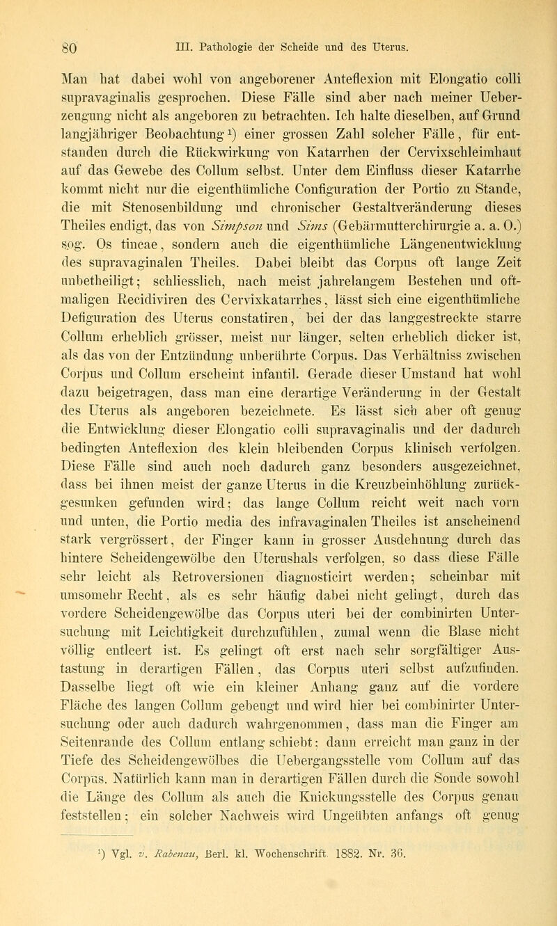 Man hat dabei wohl von angeborener Anteflexion mit Elongatio colli supravaginalis gesprochen. Diese Fälle sind aber nach meiner Ueber- zeugung nicht als angeboren zu betrachten. Ich halte dieselben, auf Grund langjähriger Beobachtung ^) einer grossen Zahl solcher Fälle, für ent- standen durch die Rückwirkung von Katarrhen der Cervixschleimhaut auf das Gewebe des Collum selbst. Unter dem Einfluss dieser Katarrhe kommt nicht nur die eigenthümliche Configuration der Portio zu Stande, die mit Stenosenbildung und chronischer Gestaltveränderung dieses Theiles endigt, das von Simpson und Sims (Gebärmutterchirurgie a. a. 0.) sog. Os tincae, sondern auch die eigenthümliche Längenentwicklung des supravaginalen Theiles. Dabei bleibt das Corpus oft lange Zeit unbetheiligt; schliesslich, nach meist jahrelangem Bestehen und oft- maligen Recidiviren des Cervixkatarrhes, lässt sich eine eigenthümliche Defiguration des Uterus constatiren, bei der das langgestreckte starre Collum erheblich grösser, meist nur länger, selten erheblich dicker ist, als das von der Entzündung unberührte Corpus. Das Verhältniss zwischen Corpus und Collum erscheint infantil. Gerade dieser Umstand hat wohl dazu beigetragen, dass man eine derartige Veränderung in der Gestalt des Uterus als angeboren bezeichnete. Es lässt sich aber oft genug die Entwicklung dieser Elongatio colli supravaginalis und der dadurch bedingten Anteflexion des klein bleibenden Corpus klinisch verfolgen. Diese Fälle sind auch noch dadurch ganz besonders ausgezeichnet, dass bei ihnen meist der ganze Uterus in die Kreuzbeinhöhlung zurück- gesunken gefunden wird; das lange Collum reicht weit nach vorn und unten, die Portio media des infravaginalen Theiles ist anscheinend stark vergrössert, der Finger kann in grosser Ausdehnung durch das hintere Scheidengewölbe den Uterushals verfolgen, so dass diese Fälle sehr leicht als Retroversionen diagnosticirt werden; scheinbar mit umsomehr Recht, als es sehr häufig dabei nicht gelingt, durch das vordere Scheidengewölbe das Corpus uteri bei der combinirten Unter- suchung mit Leichtigkeit durchzufühlen, zumal wenn die Blase nicht völlig entleert ist. Es gelingt oft erst nach sehr sorgfältiger Aus- tastung in derartigen Fällen, das Corpus uteri selbst aufzufinden. Dasselbe liegt oft wie ein kleiner Anhang ganz auf die vordere Fläche des langen Collum gebeugt und wird hier bei combinirter Unter- suchung oder auch dadurch wahrgenommen, dass man die Finger am Seitenrande des Collum entlang schiebt; dann erreicht man ganz in der Tiefe des Scheidengewölbes die Uebergangsstelle vom Collum auf das Corpus. Natürlich kann man in derartigen Fällen durch die Sonde sowohl die Länge des Collum als auch die Kuickungsstelle des Corpus genau feststellen; ein solcher Nachweis wird Ungeübten anfangs oft genug ^) Vgl. V. Rabe^mu, JBerl. kl. Wochenschrift. 1882. Nr. 36.
