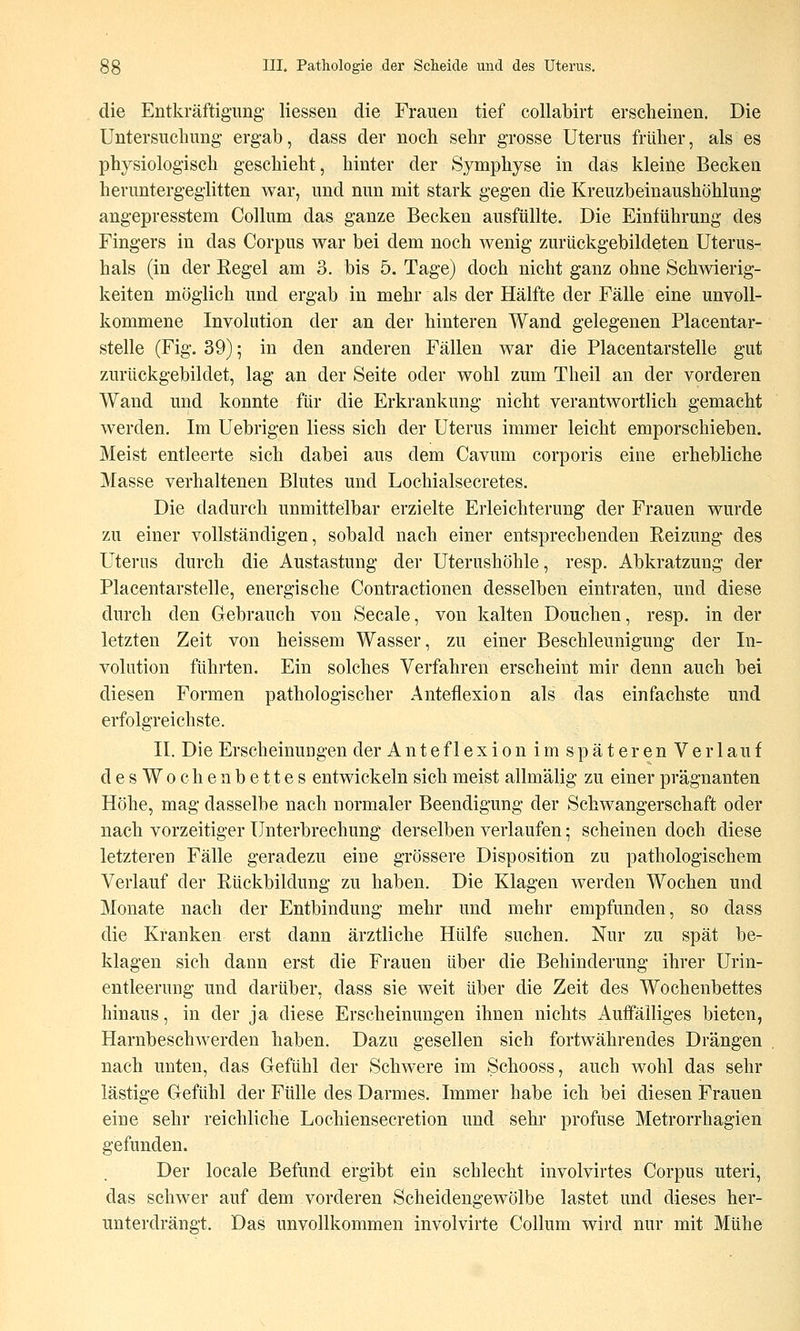 die Entkräftigung' Hessen die Frauen tief collabirt erscheinen. Die Untersuchung ergab, dass der noch sehr grosse Uterus früher, als es physiologisch geschieht, hinter der Symphyse in das kleine Becken heruntergegiitten war, und nun mit stark gegen die Kreuzbeinaushöhlung angepresstem Collum das ganze Becken ausfüllte. Die Einführung des Fingers in das Corpus war bei dem noch wenig zurückgebildeten Uterus- hals (in der Regel am 3. bis 5. Tage) doch nicht ganz ohne Schwierig- keiten möglich und ergab in mehr als der Hälfte der Fälle eine unvoll- kommene Involution der an der hinteren Wand gelegenen Placentar- stelle (Fig. 39); in den anderen Fällen war die Placentarstelle gut zurückgebildet, lag an der Seite oder wohl zum Theil an der vorderen Wand und konnte für die Erkrankung nicht verantwortlich gemacht werden. Im Uebrigen Hess sich der Uterus immer leicht emporschieben. Meist entleerte sich dabei aus dem Cavum corporis eine erhebliche Masse verhaltenen Blutes und Loehialsecretes. Die dadurch unmittelbar erzielte Erleichterung der Frauen wurde zu einer vollständigen, sobald nach einer entsprechenden Reizung des Uterus durch die Austastung der Uterushöhle, resp. Abkratzung der Placentarstelle, energische Contractionen desselben eintraten, und diese durch den Gebrauch von Seeale, von kalten Douchen, resp. in der letzten Zeit von heissem Wasser, zu einer Beschleunigung der In- volution führten. Ein solches Verfahren erscheint mir denn auch bei diesen Formen pathologischer Anteflexion als das einfachste und erfolgreichste. II. Die Erscheinungen der Anteflexion im späteren Verlauf desWochenbettes entwickeln sich meist allmälig zu einer prägnanten Höhe, mag dasselbe nach normaler Beendigung der Schwangerschaft oder nach vorzeitiger Unterbrechung derselben verlaufen; scheinen doch diese letzteren Fälle geradezu eine grössere Disposition zu pathologischem Verlauf der Rückbildung zu haben. Die Klagen werden Wochen und Monate nach der Entbindung mehr und mehr empfunden, so dass die Kranken erst dann ärztliche Hülfe suchen. Nur zu spät be- klagen sich dann erst die Frauen über die Behinderung ihrer Urin- entleerung und darüber, dass sie weit über die Zeit des Wochenbettes hinaus, in der ja diese Erscheinungen ihnen nichts Auffälliges bieten, Harnbeschwerden haben. Dazu gesellen sich fortwährendes Drängen nach unten, das Gefühl der Schwere im Schooss, auch wohl das sehr lästige Gefühl der Fülle des Darmes. Immer habe ich bei diesen Frauen eine sehr reichliche Lochiensecretion und sehi- profuse Metrorrhagien gefunden. Der locale Befund ergibt ein schlecht involvirtes Corpus uteri, das schwer auf dem vorderen Scheidengewölbe lastet und dieses her- unterdrängt. Das unvollkommen involvirte Collum wird nur mit Mühe