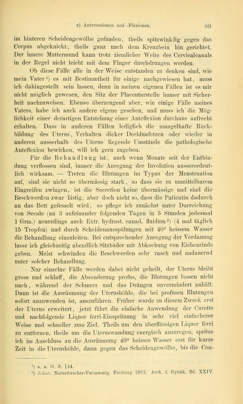 im hinteren Scheidengewölbe gefunden, theils spitzwinklig gegen das Corpus abgeknickt, theils ganz nach dem Kreuzbein hin gerichtet. Der innere Muttermund kann trotz ziemlicher Weite des Cervicalcanals in der Regel nicht leicht mit dem Finger durchdrungen werden. Ob diese Fälle alle in der Weise entstanden zu denken sind, wie mein Vater ^) es mit Bestimmtheit filr einige nachgewiesen hat, muss ich dahingestellt sein lassen, denn in meinen eigenen Fällen ist es mir nicht möglich gewesen, den Sitz der Placentarstelle immer mit Sicher- heit nachzuweisen. Ebenso tiberzeugend aber, wie einige Fälle meines Vaters, habe ich auch andere eigene gesehen, und muss ich die Mög- lichkeit einer derartigen Entstehung einer Antefiexion durchaus aufrecht erhalten. Dass in anderen Fällen lediglich die mangelhafte Rück- bildung des Uterus, Verhalten dicker Deciduafetzen oder wieder in anderen ausserhalb des Uterus liegende Umstände die pathologische Antefiexion bewirken, will ich gern zugeben. Ftir die Behandlung ist, auch wenn Monate seit der Entbin- dung verflossen sind, immer die Anregung der Involution ausserordent- lich wirksam. — Treten die Blutungen im Typus der Menstruation auf, sind sie nicht so übermässig stark, so dass sie zu unmittelbarem Eingreifen zwingen, ist die Secretion keine übermässige und sind die Beschwerden zwar lästig, aber doch nicht so, dass die Patientin dadurch an das Bett gefesselt wird, so pflege ich zunächst unter Darreichung von Seeale (an 3 aufeinander folgenden Tagen in 3 Stunden jedesmal 1 Grm.) neuerdings auch Extr. hydrast. canad. fluidum ^) (4 mal täglich 15 Tropfen) und durch Scheidenausspülungen mit 40° heissem Wasser die Behandlung einzuleiten. Bei entsprechender Anregung der Verdauung lasse ich gleichzeitig abendlich Sitzbäder mit Abkochung von Eichenrinde geben. Meist schwinden die Beschwerden sehr rasch und andauernd unter solcher Behandlung. Nur einzelne Fälle werden dabei nicht geheilt, der Uterus bleibt gross und schlaff, die Absonderung profus, die Blutungen lassen nicht nach, während der Schmerz und das Drängen unvermindert anhält. Dann ist die Ausräumung der Uterushöhle, die bei profusen Blutungen sofort anzuwenden ist, auszuführen. Früher wurde zu diesem Zweck erst der Uterus erweitert, jetzt führt die einfache Anwendung der Curette und nachfolgende Liquor ferri-Einspritzung in sehr viel einfacherer Weise und schneller zum Ziel. Theils um den überflüssigen Liquor ferri zu entfernen, theils um die Uteruswandung energisch anzuregen, spritze ich im Anschluss an die Ausräumung 40° heisses Wasser erst für kurze Zeit in die Uterushöhle, dann gegen das Scheidengewölbe, bis die Con- 1) a. a. 0. S. 144. ^-) Sc/iaiz, Naturforscher-Versammig. Freiburg 1883. Arch. f. Gynäk. Bd. XXIV.
