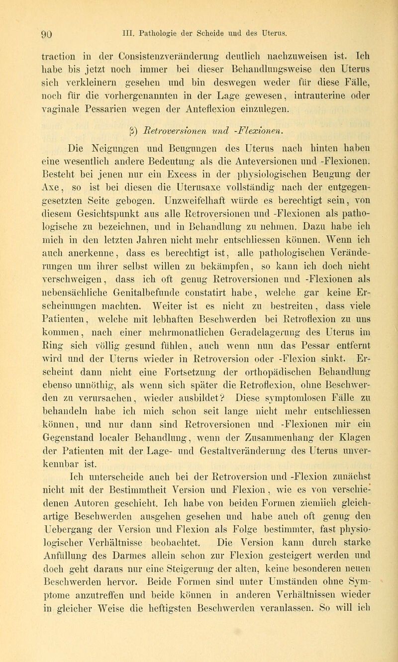 traction in der Consisteuzveränderung deutlich nachzuweisen ist. Ich habe bis jetzt noch immer bei dieser Behandkmg-sweise den Uterus sich verkleinern gesehen und bin deswegen weder für diese Fälle, noch für die vorhergenannten in der Lage gewesen, intrauterine oder vaginale Pessarien wegen der Anteflexion einzulegen. ß) Retroversionen und -Flexionen. Die Neigungen nnd Beugungen des Uterus nach hinten haben eine wesentlich andere Bedeutung als die Anteversionen und -Flexionen. Besteht bei jenen nur ein Excess in der phj^siologischen Beugung der Axe, so ist bei diesen die Uterusaxe vollständig nach der entgegen- gesetzten Seite gebogen. Unzweifelhaft würde es berechtigt sein, von diesem Gesichtspunkt aus alle Retroversionen und -Flexionen als patho- logische zu bezeichnen, und in Behandlung zu nehmen. Dazu habe ich mich in den letzten Jahren nicht mehr entschliessen können. Wenn ich auch anerkenne, dass es berechtigt ist, alle pathologischen Verände- rungen um ihrer selbst willen zu bekämpfen, so kann ich doch nicht verschweigen, dass ich oft genug Retroversionen und -Flexionen als nebensächliche Genitalbefunde constatirt habe, welche gar keine Er- scheinungen machten. Weiter ist es nicht zu bestreiten, dass viele Patienten, welche mit lebhaften Beschwerden bei Retroflexion zu uns kommen, nach einer mehrmonatlichen Geradelagerung des Uterus im Ring sich völlig gesund fühlen, auch wenn nun das Pessar entfernt wird und der Uterus wieder in Retroversion oder -Flexion sinkt. Er- scheint dann nicht eine Fortsetzung der orthopädischen Behandlung ebenso unnöthig, als wenn sich später die Retroflexion, ohne Beschwer- den zu verursachen, wieder ausbildet? Diese symptomlosen Fälle zu behandeln habe ich mich schon seit lange nicht mehr entschliessen können, nnd nur dann sind Retroversionen und -Flexionen mir ein Gegenstand localer Behandlung, wenn der Zusammenhang der Klagen der Patienten mit der Lage- und Gestaltveränderung des Uterus unver- kennbar ist. Ich unterscheide auch bei der Retroversion und -Flexion zunächst nicht mit der Bestimmtheit Version und Flexion, wie es von verschie- denen Autoren geschieht. Ich habe von beiden Formen ziemlich gleich- artige Beschwerden ausgehen gesehen und habe anch oft genug den Uebergang der Version und Flexion als Folge bestimmter, fast physio- logischer Verhältnisse beobachtet. Die Version kann durch starke Anfüllung des Darmes allein schon zur Flexion gesteigert werden und doch geht daraus nur eine Steigerung der alten, keine besonderen neuen Beschwerden hervor. Beide Formen sind unter Umständen ohne Sym- ptome anzutreffen und beide können in anderen Verhältnissen wieder in gleicher Weise die heftigsten Beschwerden veranlassen. So Avill ich