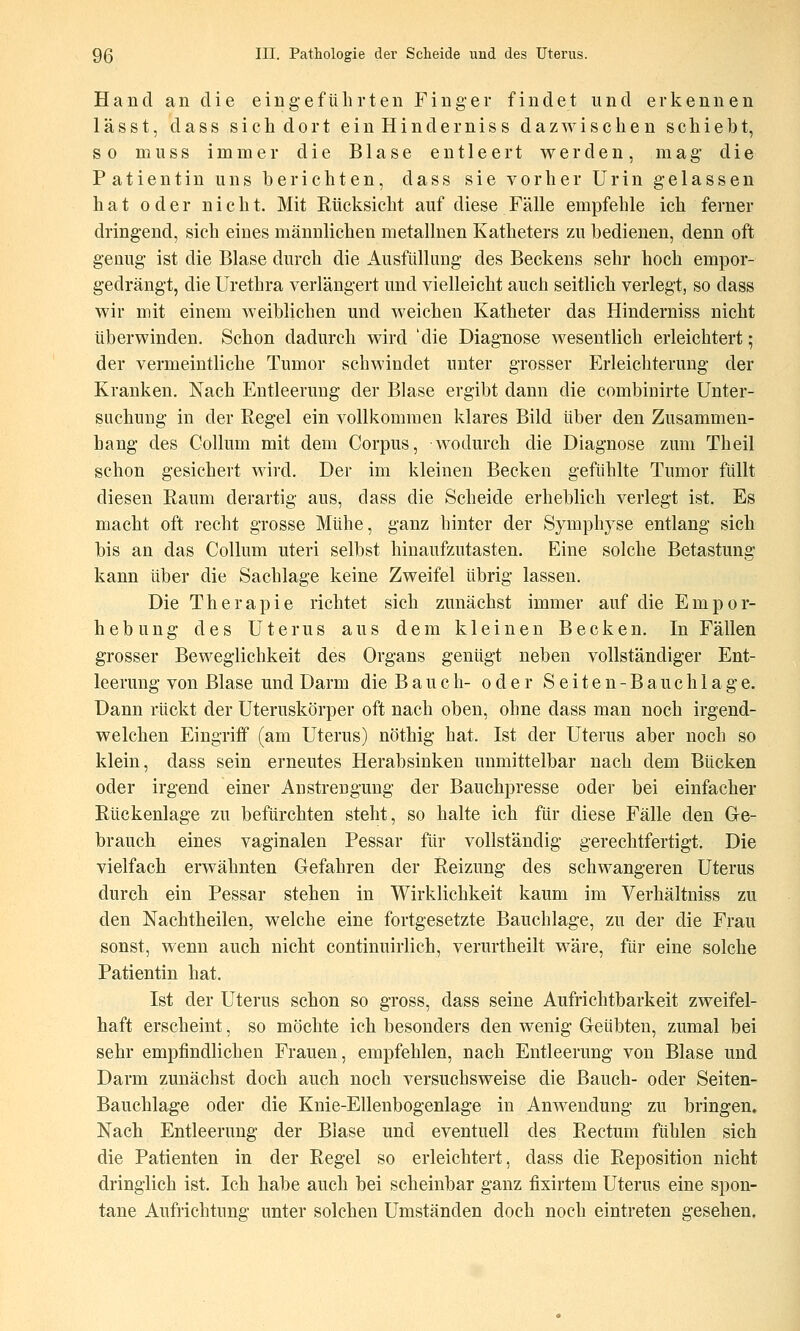 Hand an die eingeführten Finger findet und erkennen lässt, dass sich dort einHinderniss dazwischen schiebt, so muss immer die Blase entleert werden, mag die Patientin uns berichten, dass sie vorher Urin gelassen hat oder nicht. Mit Eücksicht auf diese Fälle empfehle ich ferner dringend, sich eines männlichen metallnen Katheters zu bedienen, denn oft gemig ist die Blase durch die Ausfüllung des Beckens sehr hoch empor- gedrängt, die Urethra verlängert und vielleicht auch seitlich verlegt, so dass wir mit einem weiblichen und weichen Katheter das Hinderniss nicht überwinden. Schon dadurch wird 'die Diagnose wesentlich erleichtert 5 der vermeintliche Tumor schwindet unter grosser Erleichterung der Kranken. Nach Entleerung der Blase ergibt dann die combiiiirte Unter- suchung in der Regel ein vollkommen klares Bild über den Zusammen- hang des Collum mit dem Corpus, wodurch die Diagnose zum Theil schon gesichert wird. Der im kleinen Becken gefühlte Tumor füllt diesen Raum derartig aus, dass die Scheide erheblich verlegt ist. Es macht oft recht grosse Mühe, ganz hinter der Symphyse entlang sich bis an das Collum uteri selbst hinaufzutasten. Eine solche Betastung kann über die Sachlage keine Zweifel übrig lassen. Die Therapie richtet sich zunächst immer auf die Empor- hebung des Uterus aus dem kleinen Becken. In Fällen grosser Beweglichkeit des Organs genügt neben vollständiger Ent- leerung von Blase und Darm die B a u c h- oder S e i t e n - B a u c h 1 a g e. Dann rückt der Uteruskörper oft nach oben, ohne dass man noch irgend- welchen Eingriff (am Uterus) nöthig hat. Ist der Uterus aber noch so klein, dass sein erneutes Herabsinken unmittelbar nach dem Bücken oder irgend einer Anstrengung der Bauchpresse oder bei einfacher Rückenlage zu befürchten steht, so halte ich für diese Fälle den Ge- brauch eines vaginalen Pessar für vollständig gerechtfertigt. Die vielfach erwähnten Gefahren der Reizung des schwangeren Uterus durch ein Pessar stehen in Wirklichkeit kaum im Verhältniss zu den Nachtheilen, welche eine fortgesetzte Bauchlage, zu der die Frau sonst, wenn auch nicht continuirlich, verurtheilt wäre, für eine solche Patientin hat. Ist der Uterus schon so gross, dass seine Aufrichtbarkeit zweifel- haft erscheint, so möchte ich besonders den wenig Geübten, zumal bei sehr empfindlichen Frauen, empfehlen, nach Entleerung von Blase und Darm zunächst doch auch noch versuchsweise die Bauch- oder Seiten- Bauchlage oder die Knie-Ellenbogenlage in Anwendung zu bringen. Nach Entleerung der Blase und eventuell des Rectum fühlen sich die Patienten in der Regel so erleichtert, dass die Reposition nicht dringlich ist. Ich habe auch bei scheinbar ganz fixirtem Uterus eine spon- tane Aufrichtung unter solchen Umständen doch noch eintreten gesehen.