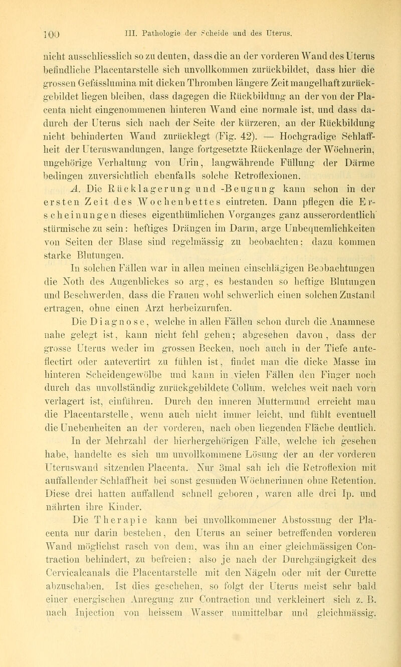 nicht ausschliesslicli so zu deuten, dassdie an der vorderen Wand des Uterus befindliche Placentarstelle sich unvollkommen zui-ückbildet, dass hier die grossen Gefässlumina mit dicken Thromben längere Zeit mangelhaft zurück- gebildet liegen bleiben, dass dagegen die Rückbildung an der von der Pla- centa nicht eingenommenen hinteren Wand eine normale ist, und dass da- durch der Uterus sich nach der Seite der kürzeren, an der Rückbildung nicht behinderten Wand zurücklegt (Fig. 42). — Hochgradige Schlatf- heit der Uteruswandungen, lange fortgesetzte Rückenlage der Wöchnerin, ungehörige Verhaltung von Urin, langvs^ährende Füllung der Därme bedingen zuversichtlich ebenfalls solche Retroflexionen. A. Die Rücklagerung und -Beugung kann schon in der ersten Zeit des Wochenbettes eintreten. Dann pflegen die Er- scheinungen dieses eigenthümlichen Vorganges ganz ausserordentlich' stürmische zu sein: heftiges Drängen im Darm, arge Unbequemlichkeiten von Seiten der Blase sind regelmässig zu beobachten; dazu kommen starke Blutungen, In solchen Fällen war in allen meinen einschlägigen Beobachtungen die Noth des Augenblickes so arg, es bestanden so heftige Blutungen und Beschwerden, dass die Frauen wohl schwerlich einen solchen Zustand ertragen, ohne einen Arzt herbeizurufen. Die Diagnose, welche in allen Fällen schon durch die Anamnese nahe gelegt ist, kann nicht fehl gehen • abgesehen davon , dass der grosse Uterus weder im grossen Becken, noch auch in der Tiefe ante- flectirt oder antevertirt zu fühlen ist, findet man die dicke Masse im hinteren Scheidengewölbe und kann in vielen Fällen den Finger noch durch das unvollständig zurückgebildete Collum, welches weit nach vorn verlagert ist, einführen. Durch den inneren Muttermund erreicht man die Placentarstelle, wenn auch nicht immer leicht, und fühlt eventuell die Unebenheiten an der vorderen, nach oben liegenden Fläche deutlich. In der Mehrzahl der hierhergehörigen Fälle, welche ich gesehen habe, handelte es sich um unvollkommene Lösung der an der vorderen Uteruswand sitzenden Placenta. Nur 3mal sah ich die Retroflexion mit auffallender Schlaffheit bei sonst gesunden Wöchnerinnen ohne Retention, Diese drei hatten auffallend schnell geboren , waren alle drei Ip. und nährten ihre Kinder, Die Therapie kann bei unvollkommener Abstossung der Pla- centa nur darin bestehen, den Uterus an seiner betreffenden vorderen Wand möglichst rasch von dem, was ihn an einer gleichmässigen Con- traction behindert, zu befreien; also je nach der Durchgängigkeit des Cervicalcanals die Placentarstelle mit den Nägeln oder mit der Curette abzuschaben. Ist dies geschehen, so folgt der Uterus meist sehr bald einer energischen Anregung zur Contraction und verkleinert sich z. B, nach Injection von heissem Wasser unmittelbar und gleichmässig.