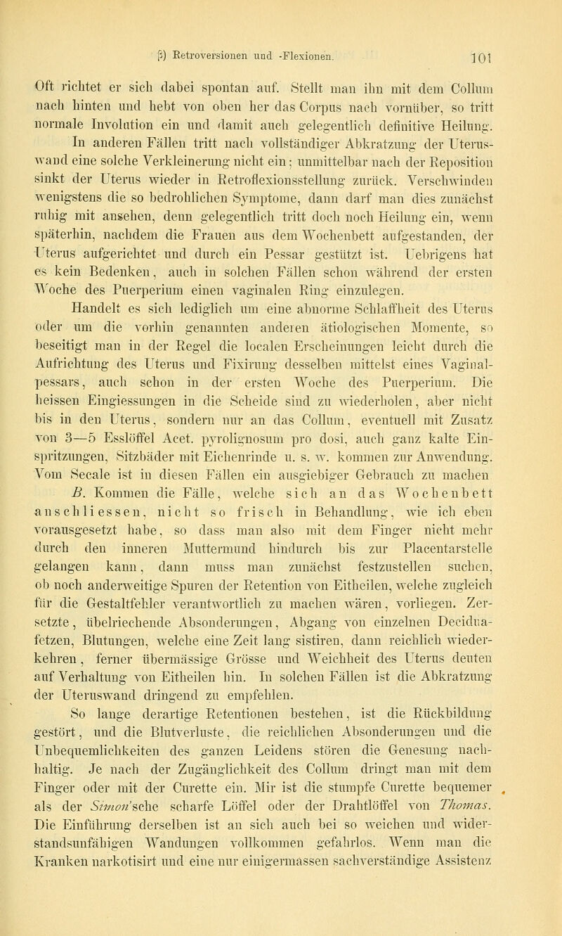Oft richtet er sich dabei spontan auf. Stellt man ihn mit dem Collum nach hinten und hebt von oben her das Corpus nach vornüber, so tritt normale Involution ein und damit auch gelegentlich definitive Heilung. In anderen Fällen tritt nach vollständiger Abkratzung der Uterus- wand eine solche Verkleinerung nicht ein; unmittelbar nach der Reposition sinkt der Uterus wieder in Retroflexionsstelhmg zAirück. Verschwinden wenigstens die so bedrohlichen Symptome, dann darf man dies zunächst ruhig mit ansehen, denn gelegentlich tritt doch noch Heilung ein, wenn späterhin, nachdem die Frauen aus dem Wochenbett aufgestanden, der Uterus aufgerichtet und durch ein Pessar gestützt ist. Uebrigens hat es kein Bedenken, auch in solchen Fällen schon während der ersten Woche des Puerperium einen vaginalen Ring einzulegen. Handelt es sich lediglich um eine abnorme Schlaffheit des Uterus oder um die vorhin genannten anderen ätiologischen Momente, so beseitigt man in der Regel die localen Erscheinungen leicht durch die Aufrichtung des Uterus und Fixirung desselben mittelst eines Vagiiial- pessars, auch schon in der ersten Woche des Puerperium. Die heissen Eingiessungen in die Scheide sind zu wiederholen, aber nicht bis in den Uterus, sondern nur an das Collum, eventuell mit Zusatz von 3—5 Esslöffel Acet. pyrolignosum pro dosi, auch ganz kalte Ein- spritzungen, Sitzbäder mit Eichenrinde u. s. w. kommen zur Anwendung. Vom Seeale ist in diesen Fällen ein ausgiebiger Gebrauch zu machen B. Kommen die Fälle, welche sich an das Wochenbett ans eilli essen, nicht so frisch in Behandlung, wie ich eben vorausgesetzt habe, so dass man also mit dem Finger nicht mehr durch den inneren Muttermund hindurch bis zur Placentarstelle gelangen kann, dann muss man zunächst festzustellen suchen, ob noch anderweitige Spuren der Retention von Eitheilen, welche zugleich für die Cestaltfehler verantwortlich zu machen wären, vorliegen. Zer- setzte , übelriechende Absonderungen, Abgang von einzelnen Decidua- fetzen, Blutungen, welche eine Zeit lang sistiren, dann reichlich wieder- kehren , ferner übermässige Grösse und Weichheit des Uterus deuten auf Verhaltung von Eitheilen hin. In solchen Fällen ist die Abkratzung der Uteruswand dringend zu empfehlen. So lange derartige Retentionen bestehen, ist die Rückbildung gestört, und die Blutverluste, die reichlichen Absonderungen und die Unbequemlichkeiten des ganzen Leidens stören die Genesung nach- haltig. Je nach der Zugänglichkeit des Collum dringt man mit dem Finger oder mit der Curette ein. Mir ist die stumpfe Curette bequemer als der Sifnon'^ohQ scharfe Löffel oder der Drahtlöffel von Thomas. Die Einführung derselben ist an sich auch bei so weichen und wider- standsunfähigen Wandungen vollkommen gefahrlos. Wenn man die Kranken narkotisirt und eine nur einigermassen sachverständige Assistenz