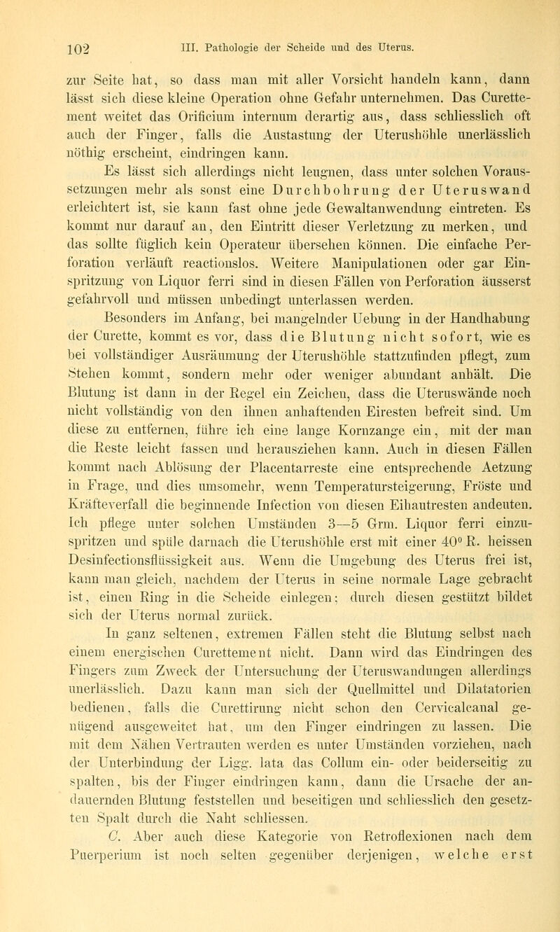 zur Seite hat, so class man mit aller Vorsicht handeln kann, danü lässt sich diese kleine Operation ohne Gefahr unternehmen. Das Curette- ment weitet das Orificium internum derartig- aus, dass schliesslich oft auch der Finger, falls die Austastung- der Uterushöhle unerlässlich nöthig* erscheint, eindring-en kann. Es lässt sich allerdings nicht leugnen, dass unter solchen Voraus- setzungen mehr als sonst eine Durchbohrung- der Uteruswand erleichtert ist, sie kann fast ohne jede Gewaltanwendung- eintreten. Es kommt nur darauf an, den Eintritt dieser Verletzung; zu merken, und das sollte füglich kein Operateur übersehen können. Die einfache Per- foration verläuft reactionslos. Weitere Manipulationen oder gar Ein- spritzung- von Liquor ferri sind in diesen Fällen von Perforation äusserst gefahrvoll und müssen unbedingt unterlassen werden. Besonders im Anfang, bei mangelnder Uebung in der Handhabung der Curette, kommt es vor, dass die Blutung nicht sofort, wie es bei vollständiger Ausräumung- der üterushöhle stattzufinden pflegt, zum Stehen kommt, sondern mehr oder Aveniger abundant anhält. Die Blutung ist dann in der Regel ein Zeichen, dass die Uteruswände noch nicht vollständig von den ihnen anhaftenden Eiresten befreit sind. Um diese zu entfernen, führe ich eine lange Kornzange ein, mit der man die Reste leicht fassen und herausziehen kann. Auch in diesen Fällen kommt nach Ablösung der Piacentarreste eine entsprechende Aetzung in Frage, und dies umsomehr, wenn Temperatursteigerung, Fröste und Kräfteverfall die beginnende Infection von diesen Eihautresten andeuten. Ich pflege unter solchen Umständen 3—5 Grm. Liquor ferri einzu- spritzen und spüle darnach die Uterushöhle erst mit einer 40^ R. heissen Desinfectionsflüssigkeit aus. Wenn die Umgebung des Uterus frei ist, kann man gleich, nachdem der Uterus in seine normale Lage gebracht ist, einen Ring in die Scheide einlegen; durch diesen gestützt bildet sich der Uterus normal zurück. In ganz seltenen, extremen Fällen steht die Blutung selbst nach einem energischen Curettement nicht. Dann wird das Eindringen des Fingers zum Zweck der Untersuchung der Uteruswandungen allerdings unerlässlich. Dazu kann man sich der Quellmittel und Dilatatorien bedienen, falls die Curettirung nicht schon den Cervicalcanal ge- nügend ausgeweitet hat, um den Finger eindringen zu lassen. Die mit dem Nähen Vertrauten werden es unter Umständen vorziehen, nach der Unterbindung- der Ligg. lata das Collum ein- oder beiderseitig zu spalten, bis der Finger eindringen kann, dann die Ursache der an- dauernden Blutung feststellen und beseitigen und schliesslich den gesetz- ten Spalt durch die Naht schliessen, C. Aber auch diese Kategorie von Retroflexionen nach dem Puerperium ist noch selten gegenüber derjenigen, welche erst