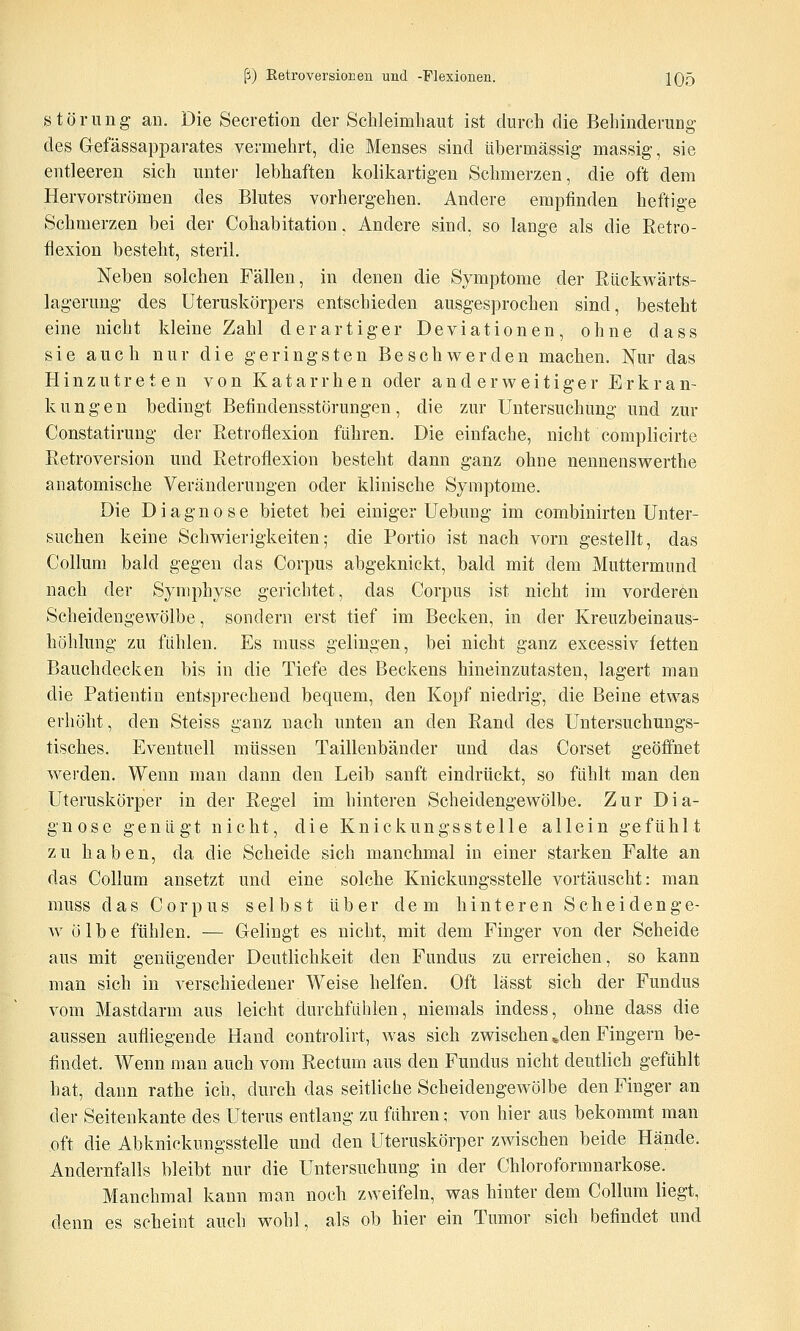 Störung an. Die Secretion der Schleimhaut ist durch die Behinderung des Gefässapparates vermehrt, die Menses sind übermässig- massig, sie entleeren sich unter lebhaften kolikartigen Schmerzen, die oft dem Hervorströmen des Blutes vorhergehen. Andere empfinden heftige Schmerzen bei der Cohabitation, Andere sind, so lange als die Retro- flexion besteht, steril. Neben solchen Fällen, in denen die Symptome der ßückwärts- lagerung des Uteruskörpers entschieden ausgesprochen sind, besteht eine nicht kleine Zahl derartiger Deviationen, ohne dass sie auch nur die geringsten Beschwerden machen. ISfur das Hinzutreten von Katarrhen oder anderweitiger Erkran- kungen bedingt Befindensstörungen, die zur Untersuchung und zur Constatirung der Retroflexion führen. Die einfache, nicht complicirte Retroversion und Retroflexion besteht dann ganz ohne nennenswerthe anatomische Veränderungen oder klinische Symptome. Die Diagnose bietet bei einiger Uebung im combinirten Unter- suchen keine Schwierigkeiten; die Portio ist nach vorn gestellt, das Collum bald gegen das Corpus abgeknickt, bald mit dem Muttermund nach der Symphyse gerichtet, das Corpus ist nicht im vorderen Scheidengewölbe, sondern erst tief im Becken, in der Kreuzbeinaus- höhlung zu fühlen. Es muss gelingen, bei nicht ganz excessiv fetten Bauchdecken bis in die Tiefe des Beckens hineinzutasten, lagert man die Patientin entsprechend bequem, den Kopf niedrig, die Beine etwas erhölit, den Steiss ganz nach unten an den Rand des Untersuchungs- tisches. Eventuell müssen Taillenbänder und das Corset geöffnet werden. Wenn man dann den Leib sanft eindrückt, so fühlt man den Uteruskörper in der Regel im hinteren Scheidengewölbe. Zur Dia- gnose genügt nicht, die Knickungsstelle allein gefühlt zu haben, da die Scheide sich manchmal in einer starken Falte an das Collum ansetzt und eine solche Knickungsstelle vortäuscht: man muss das Corpus selbst über dem hinteren Scheidenge- w ö 1 b e fühlen. — Gelingt es nicht, mit dem Finger von der Scheide aus mit genügender Deutlichkeit den Fundus zu erreichen, so kann man sich in verschiedener Weise helfen. Oft lässt sich der Fundus vom Mastdarm aus leicht durchfühlen, niemals indess, ohne dass die aussen aufliegende Hand controlirt, was sich zwischen »den Fingern be- findet. Wenn man auch vom Rectum aus den Fundus nicht deutlich gefühlt hat, dann rathe ich, durch das seitliche Scheidengewölbe den Finger an der Seitenkante des Uterus entlang zu führen; von hier aus bekommt man oft die Abknickungsstelle und den Uteruskörper zwischen beide Hände. Andernfalls bleibt nur die Untersuchung in der Chloroformnarkose. Manchmal kann man noch zweifeln, was hinter dem Collum liegt, denn es scheint auch wohl, als ob hier ein Tumor sich befindet und