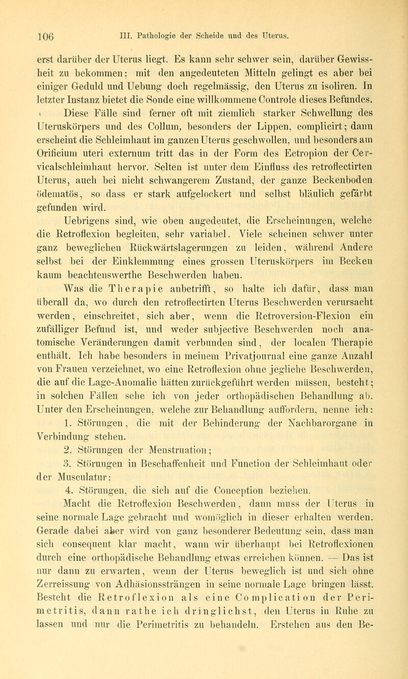 erst darüber der Uterus liegt. Es kann sehr schwer sein, darüber Gewiss- heit zu bekommen; mit den angedeuteten Mitteln gelingt es aber bei einiger Geduld und Uebung doch regelmässig, den Uterus zu isoliren. In letzter Instanz bietet die Sonde eine willkommene Controle dieses Befundes. « Diese Fälle sind ferner oft mit ziemlich starker Schwellung des Uteruskörpers und des Collum, besonders der Lippen, complicirt; dann erscheint die Schleimhaut im ganzen Uterus geschwollen, und besonders am Orificium uteri externum tritt das in der Form des Ectropion der Cer- vicalschleimhaut hervor. Selten ist unter dem Einfluss des retroflectirten Uterus, auch bei nicht schwangerem Zustand, der ganze Beckenboden ödematös, so dass er stark aufgelockert und selbst bläulich gefärbt gefunden wird. Uebrigens sind, wie oben augedeutet, die Erscheinungen, welche die ßetroflexiou begleiten, sehr variabel. Viele scheinen schwer unter ganz beweglichen Rückwärtslagerungen zu leiden, während Andere selbst bei der Einklemmung eines grossen Uteruskörpers im Becken kaum beachtenswerthe Beschwerden haben. Was die Therapie anbetrifft, so halte ich dafür, dass man überall da, wo durch den retroflectirten Uterus Beschwerden verursacht werden, einschreitet, sich aber, wenn die Retroversion-Flexion ein zufälliger Befund ist, und weder subjective Beschwerden noch ana- tomische Veränderungen damit verbunden sind, der localen Therapie enthält. Ich habe besonders in meinem Privatjournal eine ganze Anzahl von Frauen verzeichnet, wo eine Retroflexion ohne jegliche Beschwerden, die auf die Lage-Anomalie hätten zurückgeführt werden müssen, besteht; in solchen Fällen sehe ich von jeder orthopädischen Behandlung ab. Unter den Erscheinungen, welche zur Behandlung auffordern, nenne ich: 1. Störungen, die mit der Behinderung der Nachbarorgane in Verbindung stehen. 2. Störungen der Menstruation; 3. Störungen in Beschaffenheit und Function der Schleimhaut oder der Musculatur; 4. Störungen, die sich auf die Couception beziehen. Macht die Retroflexion Beschwerden, dann muss der Uterus in seine normale Lage gebracht und womöglich in dieser erhalten werden. Gerade dabei aber wird von ganz besonderer Bedeutung sein, dass man sieh consequent klar macht, wann wir überhaupt bei Retroflexionen durch eine orthopädische Behandlung etwas erreichen können. — Das ist nur dann zu erwarten, wenn der Uterus beweglich ist und sich ohne Zerreissung von Adhäsionssträngen in seine normale Lage bringen lässt. Besteht die Retroflexion als eine Complication der Peri- metritis, dann rathe ich dringlichst, den Uterus in Ruhe zu lassen und nur die Perimetritis zu behandeln. Erstehen aus den Be-