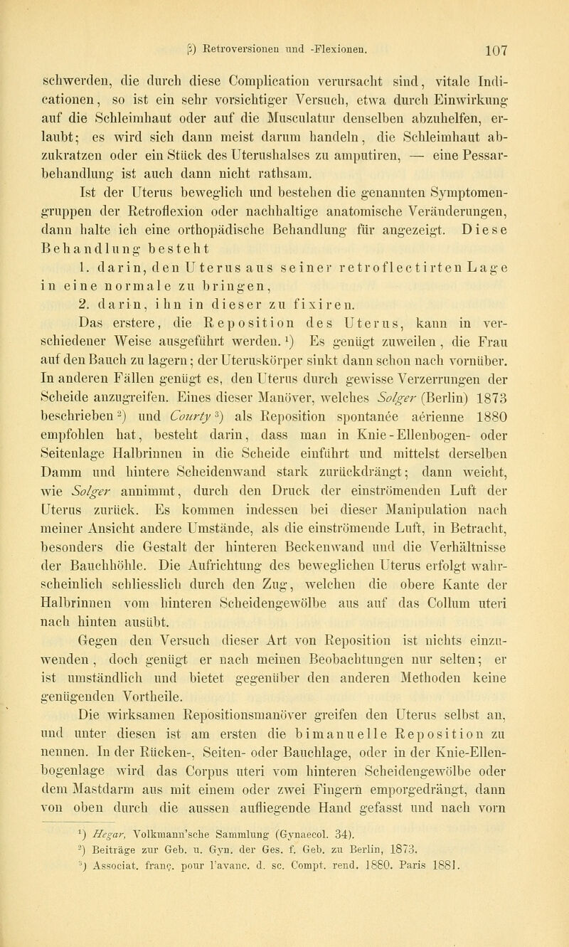 scliwerclen, die durch diese Complication verursacht sind, vitale Indi- cationen, so ist ein sehr vorsichtiger Versuch, etwa durch Einwirkung- auf die Schleimhaut oder auf die Musculatur denselben abzuhelfen, er- laubt ; es wird sich dann meist darum handeln, die Schleimhaut ab- zukratzen oder ein Stück des Uterushalses zu amputiren, — eine Pessar- behandlung ist auch dann nicht rathsam. Ist der Uterus beweglich und bestehen die genannten Symptomen- gruppen der Retroflexion oder nachhaltige anatomische Veränderungen, dann halte ich eine orthopädische Behandlung für angezeigt. Diese Behandlung besteht 1. darin, den Uterus aus seiner retroflectirtenLage in eine normale zu bringen, 2. darin, ihn in dieser zu fixiren. Das erstere, die Reposition des Uterus, kann in ver- schiedener Weise ausgeführt werden, i) Es genügt zuweilen , die Frau auf den Bauch zu lagern; der Uteruskörper sinkt dann schon nach vornüber. In anderen Fällen genügt es, den Uterus durch gewisse Verzerrungen der Scheide anzugreifen. Eines dieser Manöver, welches Solger (Berlin) 1873 beschrieben 2) und Courty 3) als Reposition spontanee aerienne 1880 empfohlen hat, besteht darin, dass man in Knie - Ellenbogen- oder Seitenlage Halbrinnen in die Scheide einfährt und mittelst derselben Damm und hintere Scheidenwand stark zurückdrängt; dann weicht, wie Solger annimmt, durch den Druck der einströmenden Luft der Uterus zurück. Es kommen indessen bei dieser Manipulation nach meiner Ansicht andere Umstände, als die einströmende Luft, in Betracht, besonders die Gestalt der hinteren Beckenwand und die Verhältnisse der Bauchhöhle. Die Aufrichtung des beweglichen Uterus erfolgt wahr- scheinlich schliesslich durch den Zug, welchen die obere Kante der Halbrinnen vom hinteren Scheidengewölbe aus auf das Collum uteri nach hinten ausübt. Gegen den Versuch dieser Art von Reposition ist nichts einzu- wenden , doch genügt er nach meinen Beobachtungen nur selten; er ist umständlich und bietet gegenüber den anderen Methoden keine genügenden Vortheile. Die wirksamen Repositionsmanöver greifen den Uterus selbst an, und unter diesen ist am ersten die b i m a n u e 11 e Reposition zu nennen. In der Rücken-, Seiten- oder Bauchlage, oder in der Knie-Ellen- bogenlage wird das Corpus uteri vom hinteren Scheidengewölbe oder dem Mastdarm aus mit einem oder zwei Fingern emporgedrängt, dann von oben durch die aussen aufliegende Hand gefasst und nach vorn ^) Hegar, Volkniann'sclie Sammlung (Gynaecol. 34). ^) Beiträge zur Geb. u. Gyn. der Ges. f. Geb. zu Berlin, 1873. '^) Associat. frano. pour l'avanc. d. sc. Comi)t. rend. 1880. Paris 1881.