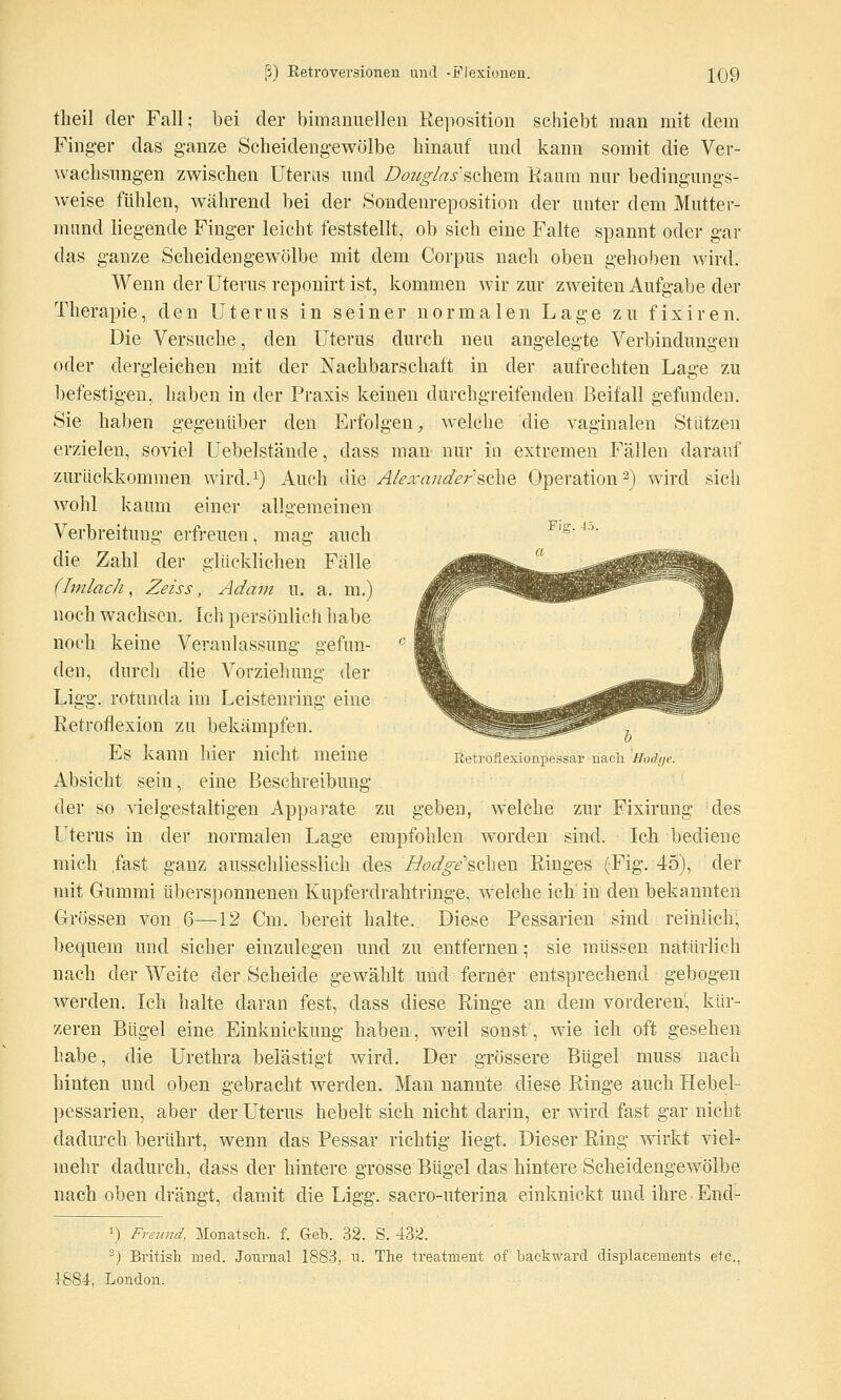 tlieil der Fall; bei der bimanuelleii Reposition schiebt man mit dem Finger das ganze Scheideng-ewölbe hinauf und kann somit die Ver- wachsungen zwischen Uteras und Doiig/as'sohem Raum nur bedingungs- weise fühlen, während bei der Sondenreposition der unter dem Mutter- mund liegende Finger leicht feststellt, ob sich eine Falte spannt oder gar das ganze Scheidengewölbe mit dem Corpus nach oben gehoben wird. Wenn der Uterus reponirt ist, kommen wir zur zweiten Aufgabe der Therapie, den Uterus in seiner normalen Lage zu fixiren. Die Versuche, den Uterus durch neu angelegte Verbindungen oder dergleichen mit der Nachbarschaft in der aufrechten Lage zu befestigen, haben in der Praxis keinen durchgreifenden Beifall gefunden. Sie haben gegenüber den Erfolgen^ welche die vaginalen Stützen erzielen, soviel Uebelstände, dass man nur in extremen Fällen darauf zurückkommen wird.^) Auch die A/exander'SQhe Operation 2) wird sich wohl kaum einer allgemeinen Verbreitung erfreuen, mag auch Fig.40. die Zahl der glücklichen Fälle (Imlach, Zeiss, Adam u. a. m.) noch wachsen. Ich persönlich habe noch keine Veranlassung gefun- den, durch die Vorziehung der Ligg. rotunda im Leistenring eine Retroflexion zu bekämpfen. Es kann hier nicht meine Retrofxesionpessar nacli Uodue. Absicht sein, eine Beschreibung der so vielgestaltigen Apparate zu geben, welche zur Fixirung des Uterus in der normalen Lage empfohlen worden sind. Ich bediene mich fast ganz ausschliesslich des Hodge''&Q\\Q,\i Ringes (Fig. 45), der mit Gummi übersponnenen Kupferdrahtringe, w^elche ich in den bekannten Grössen von 6—12 Cm. bereit halte. Diese Pessarien sind reihlich; bequem und sicher einzulegen und zu entfernen; sie müssen natürlich nach der Weite der Scheide gewählt und ferner entsprechend gebogen werden. Ich halte daran fest, dass diese Ringe an dem vorderen, kür- zeren Bügel eine Einknickung haben, weil sonst, wie ich oft gesehen habe, die Urethra belästigt wird. Der grössere Bügel muss nach hinten und oben gebracht werden. Man nannte diese Ringe auch Hebel- pessarien, aber der Uterus hebelt sich nicht darin, er wird fast gar nicht dadm'ch berührt, wenn das Pessar richtig liegt. Dieser Ring wirkt viel- mehr dadurch, dass der hintere grosse Bügel das hintere Scheidengewölbe nach oben drängt, damit die Ligg. sacro-uterina einknickt und ihre End- >) Freund, Monatsch. f. Geb. 32. S. 432. ■') British med. Journal 1883, u. The treatment of backward displacements etc., 1884, London.