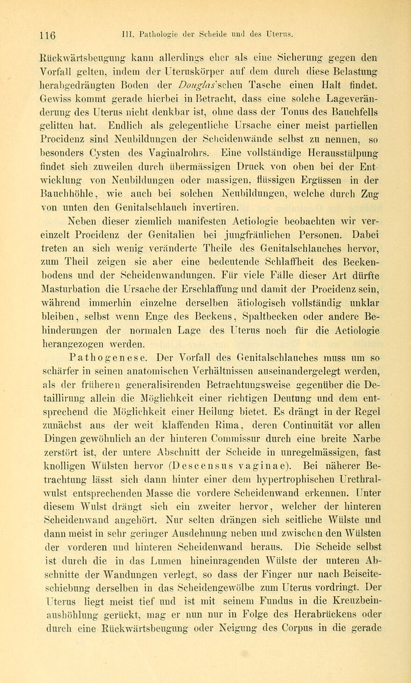 Rückwäi'tsbeng'iing- kann allerdings eher als eine Sicherung- gegen den Vorfall gelten, indem der Uteruskörper auf dem durch diese Belastung herabgedrängten Boden der Do//o^/as''achen Tasche einen Halt findet. Gewiss kommt gerade hierbei in Betraclit, dass eine solche Lageverän- derung des Uterus nicht denkbar ist, ohne dass der Tonus des Bauchfells gelitten hat. Endlich als gelegentliche Ursache einer meist partiellen Procidenz sind Neubildungen der Scheidenwände selbst zu nennen, so besonders Cysten des Vaginalrohrs. Eine vollständige Herausstülpung findet sieb zuweilen durch übermässigen Druck von oben bei der Ent Wicklung von Neubildungen oder massigen, flüssigen Ergüssen in der Bauchhöhle, wie auch bei solchen Neubildungen, welche durch Zug von imten den Genitalscblauch invertiren. Neben dieser ziemlich manifesten Aetiologie beobachten wir ver- einzelt Procidenz der Genitalien bei jungfräulichen Personen. Dabei treten an sich wenig veränderte Theile des Genitalschlauches hervor, zum Theil zeigen sie aber eine bedeutende Schlaffheit des Becken- bodens und der Scheidenwandungen. Für viele Fälle dieser Art dürfte Masturbation die Ursache der Erschlaffung und damit der Procidenz sein, während immerhin einzelne derselben ätiologisch vollständig unklar bleiben, selbst Avenn Enge des Beckens, Spaltbecken oder andere Be- hinderungen der normalen Lage des Uterus noch für die Aetiologie herangezogen werden. Pathogenese. Der Vorfall des Genitalschlauches muss um so schärfer in seinen anatomischen Verhältnissen auseinandergelegt werden, als der früheren generalisirenden Betrachtungsweise gegenüber die De- taillirung allein die Möglichkeit einer richtigen Deutung und dem ent- sprechend die Möglichkeit einer Heilung bietet. Es drängt in der Regel zunächst aus der weit klaffenden Rima, deren Continuität vor allen Dingen gewöhnlich an der hinteren Commissur durch eine breite Narbe zerstört ist, der untere Abschnitt der Scheide in unregelmässigen, fast knolligen Wülsten hervor (Descensus vaginae). Bei näherer Be- trachtung lässt sich dann hinter einer dem hypertrophischen Urethral- wulst entsprechenden Masse die vordere Scheidenwand erkennen. Unter diesem Wulst drängt sich ein zweiter hervor, welcher der hinteren Scheidenwand angehört. Nur selten drängen sich seitliche Wülste und dann meist in sehr geringer Ausdehnung neben und zwischen den Wülsten der vorderen und hinteren Scheidenwand heraus. Die Scheide selbst ist durch die in das Lumen hineinragenden Wülste der unteren Ab- schnitte der Wandungen verlegt, so dass der Finger nur nach Beiseite- schiebung derselben in das Scheidengewölbe zum Uterus vordringt. Der Uterus liegt meist tief und ist mit seinem Fundus in die Kreuzbein- aushöhlung gerückt, mag er nun nur in Folge des Herabrückens oder durch eine Rtickwärtsbeugung oder Neigung des Corpus in die gerade