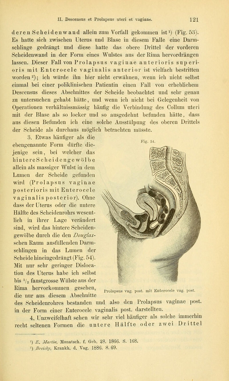 deren Scheidenwand allein zum Vorfall gekommen ist^) (Fig. 53). Es hatte sich zwischen Uterus und Blase in diesem Falle eine Darm- schlinge gedrängt und diese hatte das obere Drittel der vorderen Scheidenwand in der Form eines Wulstes aus der Rima hervordrängen lassen. Dieser Fall von Prolapsus vaginae anterioris superi- oris mit Enterocele vaginalis anterior ist vielfach bestritten worden 2); ich würde ihn hier nicht erwähnen, wenn ich nicht selbst einmal bei einer poliklinischen Patientin einen Fall von erheblichem Descensus dieses Abschnittes der Scheide beobachtet und sehr genau zu untersuchen gehabt hätte, und wenn ich nicht bei Gelegenheit von Operationen verhältnissmässig häufig die Verbindung des Collum uteri mit der Blase als so locker und so ausgedehnt befunden hätte, dass aus diesen Befunden ich eine solche Ausstülpung des oberen Drittels der Scheide als durchaus möglich betrachten müsste. 3. Etwas häufiger als die Fiff. 54. ebengenannte Form dürfte die- jenige sein, bei welcher das hinter eScheidengewölbe allein als massiger Wulst in dem Lumen der Scheide gefunden wird (P r 01 a p s u s vaginae posterioris mit Enterocele vaginalisposterior). Ohne dass der Uterus oder die untere Hälfte des Scheidenrohrs wesent- lich in ihrer Lage verändert sind, wird das hintere Scheiden- gewölbe durch die den Doiiglas- schen Raum ausfüllenden Darm- schlingen in das Lumen der Scheide hineingedrängt (Fig. 54). Mit nur sehr geringer Disloca- tion des Uterus habe ich selbst bis V2 faustgrosse Wülste aus der Rima hervorkommen gesehen, die nur aus diesem Abschnitte des Scheidenrohres bestanden und also den Prolapsus vaginae post. in der Form einer Enterocele vaginalis post. darstellten. 4, Unzweifelhaft sehen wir sehr viel häufiger als solche immerhin recht seltenen Formen die untere Hälfte oder zwei Drittel Prolapsus vag. post. mit Enterocele vag. post. =) E. Marlin, Monatscli. f. Geb. 28. 1866. S. 168. •^) Breisky, Krankli. d. Vag. 1886. S. 69.
