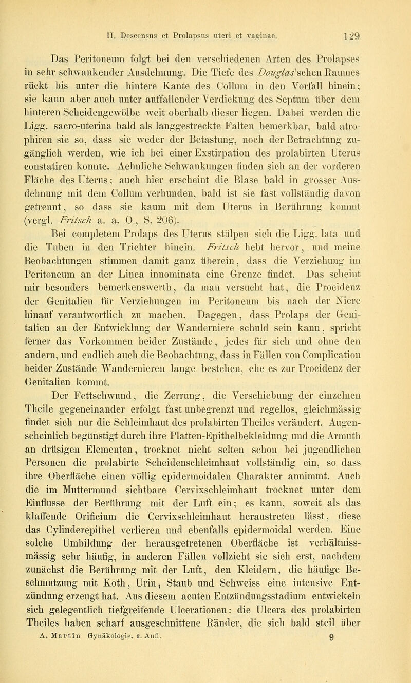 Das Peritoneum folgt bei den verschiedenen Arten des Prolapses in sehr schwankender Ausdehnung. Die Tiefe des Dozig/as'sehen Raumes rückt bis unter die hintere Kante des Collum in den Vorfall hinein; sie kann aber auch unter auffallender Verdickung des Septum über dem hinteren Scheidengewölbe weit oberhalb dieser liegen. Dabei werden die Ligg. sacro-uterina bald als langgestreckte Falten bemerkbar, bald atro- phiren sie so, dass sie weder der Betastung, noch der Betrachtung zu- gänglich werden, wie ich bei einer Exstirpation des prolabirten Uterus constatiren konnte. Aehnliche Schwankungen finden sich an der vorderen Fläche des Uterus; auch hier erscheint die Blase bald in grosser Aus- dehnung mit dem Collum verbunden, bald ist sie fast vollständig davon getrennt, so dass sie kaum mit dem Uterus in Berührung kommt (vergl. FritscJi a. a. 0., S. 206). Bei completem Prolaps des Uterus stülpen sich die Ligg. lata und die Tuben in den Trichter hinein. Fritscli hebt hervor, und meine Beobachtungen stimmen damit ganz überein, dass die Verziehung im Peritoneum an der Linea innominata eine Grenze findet. Das scheint mir besonders bemerkenswerth, da mau versucht hat, die Procideuz der Genitalien für Verziehungen im Peritoneum bis nach der Niere hinauf verantwortlich zu machen. Dagegen, dass Prolaps der Geni- talien an der Entwicklung der Wanderniere schuld sein kann, spricht ferner das Vorkommen beider Zustände, jedes für sich und ohne den andern, und endlich auch die Beobachtung, dass in Fällen von Complication beider Zustände Wandernieren lange bestehen, ehe es zur Procidenz der Genitalien kommt. Der Fettschwund, die Zerrung, die Verschiebung der einzelnen Theile gegeneinander erfolgt fast unbegrenzt und regellos, gleichmässig findet sich nur die Schleimhaut des prolabirten Theiles verändert. Augen- scheinlich begünstigt durch ihre Platten-Epithelbekleidung und die Armuth an drüsigen Elementen, trocknet nicht selten schon bei jugendlichen Personen die prolabirte Scheidenschleimhaut vollständig ein, so dass ihre Oberfläche einen völlig epidermoidalen Charakter annimmt. Auch die im Muttermund sichtbare Cervixschleimhaut trocknet unter dem Einflüsse der Berührung mit der Luft ein; es kann, soweit als das klaffende Orificium die Cervixschleimhaut heraustreten lässt, diese das Cylinderepithel verlieren und ebenfalls epidermoidal werden. Eine solche Umbildung der herausgetretenen Oberfläche ist verhältniss- mässig sehr häufig, in anderen Fällen vollzieht sie sich erst, nachdem zunächst die Berührung mit der Luft, den Kleidern, die häufige Be- schmutzung mit Koth, Urin, Staub und Schweiss eine intensive Ent- zündung erzeugt hat. Aus diesem acuten Entzündungsstadium entwickeln sich gelegentlich tiefgTcifende Ulcerationen: die Ulcera des prolabirten Theiles haben scharf ausgeschnittene Ränder, die sich bald steil über A. Martin Gynäkologie. 2. Aufl. 9