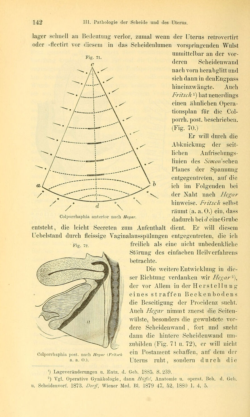 lager schnell an Bedeutung verlor, zumal wenn der Uterus retrovertirt oder -flectirt vor diesem in das Scheidenlumen vorspringenden Wulst unmittelbar an der vor- deren Scheidenwand nach vorn herabglitt nnd sich dann in denEngpass hineinzwängte. Auch Fritsch i) hat neuerdings einen ähnlichen Opera- tionsplan für die Col- porrh. post. beschrieben. (Fig. 70.) Er will durch die Abknickung der seit- lichen Anfrischungs- linien des 5/w(?;^'scheii Planes der Spannung entgegentreten, auf die ich im Folgenden bei der Naht nach Hegar hinweise. Fritsch selbst räumt (a. a. 0.) ein, dass dadurch bei d eine Grube Colporrhaphia anterior nach Hefjar. Fig. 72. entsteht, die leicht Secreten zum Aufenthalt dient. Er will diesem Uebelstand durch fleissige Vaginalausspülungen entgegentreten, die ich freilich als eine nicht unbedenkliche Störung des einfachen Heilverfahrens betrachte. Die weitere Entwicklung in die- ser Richtung verdanken wir Hegar 2), der vor Allem in der Herstellung eines straffen Beckenbodens die Beseitigung der Procidenz sucht. Auch Hegar nimmt zuerst die Seiten- wülste, besonders die gewulstete vor- dere Scheidenwand , fort und sucht dann die hintere Scheidenwand um- zubilden (Fig. 71 u. 72), er will nicht Colporrhaphia post. nach Hegar (Fritsck ein Postamcnt Schaffen, auf dem der a.a.O.). Uterus ruht, sondern durch die ') Lageveränderungen u. Entz. d. Geb. 1885, S. 239. ^) Vgl. Operative Gynäkologie, dann Hüffel, Anatomie u. operat. Beb. d. Geb. u. Scheidenvorf. 1873. Dorf, Wiener Med. Bl. 1879 47, 52, 1880 1, 4, 5.