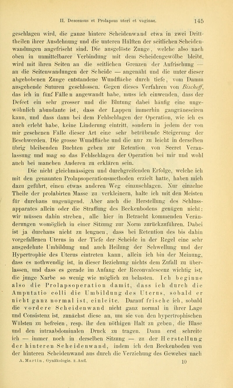 geschlagen wird, die ganze hintere Scheidenwand etwa in zwei Dritt- theilen ihrer Ausdehnung und die unteren Hälften der seitlichen Scheiden- wandungen angefrischt sind. Die ausgelöste Zunge, welche also nach ohen in unmittelbarer Verbindung mit deni Scheidengewölbe bleibt, wird mit ihren Seiten an die seitlichen Grenzen der Anfrischung — an die Seiten Wandungen der Scheide — angenäht und die unter dieser abgehobenen Zunge entstandene Wundfläche durch tiefe, vom Damm ausgehende Suturen geschlossen. Gegen dieses Verfahren von Bischoff^ das ich in fünf Fälle n angewandt habe, muss ich einwenden, dass der Defect ein sehr grosser und die Blutung dabei häufig eine unge- wöhnlich abundante ist, dass der Lappen immerhin gangränesciren kann, und dass dann bei dem Fehlschlagen der Operation, wie ich es auch erlebt habe, keine Linderung eintritt, sondern in jedem der von mir gesehenen Fälle dieser x4rt eine sehr betrübende Steigerung der Beschwerden. Die grosse Wundfläche und die nur zu leicht in derselben übrig bleibenden Buchten geben zur Retention von Secret Veran- lassung und mag so das Fehlschlagen der Operation bei mir und wohl auch bei manchen Anderen zu erklären sein. Die nicht gleichmässigen und durchgreifenden Erfolge, welche ich mit den genannten Prolapsoperationsmethoden erzielt hatte, haben mich dazu geführt, einen etwas anderen Weg einzuschlagen. Nur einzelne Theile der prolabirten Masse zu verkleinern, halte ich mit den Meisten für durchaus ungenügend. Aber auch die Herstellung des Schluss- apparates allein oder die Straffung des Beckenbodens genügen nicht; wir müssen dahin streben, alle hier in Betracht kommenden Verän- derungen womöglich in einer Sitzung zur Norm zurückzuführen. Dabei ist ja durchaus nicht zu leugnen, dass bei Retention des bis dahin vorgefallenen Uterus in der Tiefe der Scheide in der Regel eine sehr ausgedehnte Umbildung und auch Heilung der Schwellung und der Hypertrophie des Uterus eintreten kann, allein ich bin der Meinung, dass es nothwendig ist, in dieser Beziehung nichts dem Zufall zu über- lassen, und dass es gerade im Anfang der Reconvalescenz wichtig ist, die junge Narbe so wenig wie möglich zu belasten. Ich beginne also die Prolapsoperat io n damit, dass ich durch die Amputatio colli die Umbildung des Uterus, sobald er nicht ganz normal ist, einleite. Darauffrische ich, sobald die vordere Scheidenwand nicht ganz normal in ihrer Lage und Consistenz ist, zunächst diese an, um sie von den hypertrophischen Wülsten zu befreien, resp. ihr den nöthigen Halt zu geben, die Blase und den intraabdominalen Druck zu tragen. Dann erst schreite ich — immer noch in derselben Sitzung — zu der H erstellun g der hinteren Scheidenwand, indem ich den Beckenboden von der hinteren Scheiden wand aus durch die Verziehung des Gewebes nach A.Martin, Gynäkologie. 2. Aufl. ]^Q