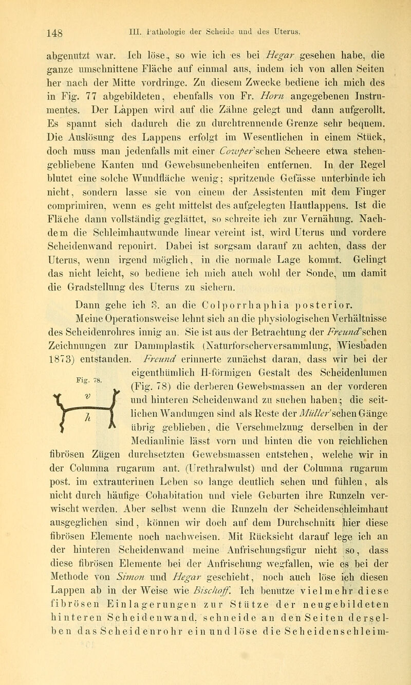 abgenutzt war. Ich löse^ so wie ich es bei Hegar gesehen habe, die ganze umschnittene Fläche auf einmal aus, indem ich von allen Seiten her nach der Mitte vordringe. Zu diesem Zwecke bediene ich mich des in Fig. 77 abgebildeten, ebenfalls von Fr. Hörn angegebenen Instru- mentes. Der Läppen wird auf die Zähne gelegt und dann aufgerollt. Es spannt sich dadurch die zu durchtrennende Grenze sehr bequem. Die Auslösung des Lappens erfolgt im Wesentlichen in einem Stück, doch muss man jedenfalls mit einer ^'^w/^r'schen Scheere etwa stehen- gebliebene Kanten und Gewebsunebenheiten entfernen. In der Regel blutet eine solche Wundfläche wenig; spritzende Gefässe unterbindeich nicht, sondern lasse sie von einem der Assistenten mit dem Finger comprimiren, wenn es geht mittelst des aufgelegten Hautlappens. Ist die Fläche dann vollständig geglättet, so schreite ich zur Vernähung. Nach- dem die Schleimhautwunde linear vereint ist, wird Uterus und vordere Scheidenwand reponirt. Dabei ist sorgsam darauf zu achten, dass der Uterus, wenn irgend möglich, in die normale Lage kommt. Gelingt das nicht leicht, so bediene ich mich auch wohl der Sonde, um damit die Gradstellung des Uterus zu sichern. Dann gehe ich S. an die Colporrhaphia posterior. Meine Operationsweise lehnt sich an die physiologischen Verhältnisse des Scheidenrohres innig an. Sie ist aus der Betrachtung der Ffeund\Q\\.%\s. Zeichnungen zur Dammplastik (Naturforscherversammlung, Wiesbaden 1873) entstanden. Freund erinnerte zunächst daran, dass wir bei der eigenthtimlich H-förmigen Gestalt des Scheidenlumen Fig. 78. (Fig. 78) die derberen Gewebsmassen an der vorderen und hinteren Scheidenwand zu suchen haben- die seit- lichen Wandungen sind als Reste der J/zV/Z^'r sehen Gänge übrig geblieben, die Verschmelzung derselben in der Medianlinie lässt vorn und hinten die von reichlichen fibrösen Zügen durchsetzten Gewebsmassen entstehen, welche wir in der Columna rugarum ant. (Urethralwulst) und der Columna rugarum post. im extrauterinen Leben so lange deutlich sehen und fühlen, als nicht durch häufige Cohabitation und viele Geburten ihre Rupzeln ver- wischt werden. Aber selbst wenn die Runzeln der Scheidenschleimhaut ausgeglichen sind, können wir doch auf dem Durchschnitt hier diese fibrösen Elemente noch nachweisen. Mit Rücksicht darauf lege ich an der hinteren Scheidenwand meine Anfrischungsfigur nicht so, dass diese fibrösen Elemente bei der Anfrischung wegfallen, wie es bei der Methode von Simon und Hegar geschieht, noch auch löse ich diesen Lappen ab in der Weise wie Bischoff. Ich benutze vielmehr diese fibrösen Einlagerungen zur Stütze der neugebildeten hinteren Scheidenwand, schneide an den Seiten dersel- ben das Scheidenrohr ein und löse die Scheidenseh leim-
