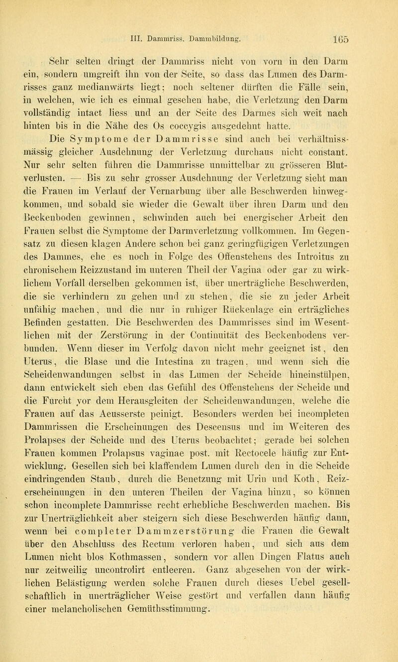 Sehr selten dringt der Dammriss nicht von vorn in den Darm ein, sondern umgreift ihn von der Seite, so dass das Lumen des Darm- risses ganz medianwärts liegt; noch seltener dürften die Fälle sein, in welchen, wie ich es einmal gesehen habe, die Verletzung den Darm vollständig intact Hess und an der Seite des Darmes sich weit nach hinten bis in die Nähe des Os coccygis ausgedehnt hatte. Die Symptome der Dammrisse sind auch bei verhältniss- mässig gleicher Ausdehnung der Verletzung durchaus nicht constant. Nur sehr selten führen die Dammrisse unmittelbar zu grösseren Blut- verlusten, — Bis zu sehr grosser Ausdehnung der Verletzung sieht man die Frauen im Verlauf der Vernarbung über alle Beschwerden hinweg- kommen, und sobald sie wieder die Gewalt über ihren Darm und den Beckenboden gewinnen, schwinden auch bei energischer Arbeit den Frauen selbst die Symptome der Darmverletzung vollkommen. Im Gegen- satz zu diesen klagen Andere schon bei ganz geringfügigen Verletzungen des Dammes, ehe es noch in Folge des Offenstehens des Introitus zu chronischem Reizzustand im unteren Theil der Vagina oder gar zu wirk- lichem Vorfall derselben gekommen ist, über unerträgliche Beschwerden, die sie verhindern zu gehen und zu stehen, die sie zu jeder Arbeit unfähig machen, und die nur in ruhiger Rückenlage ein erträgliches Befinden gestatten. Die Beschwerden des Dammrisses sind im Wesent- lichen mit der Zerstörung in der Continuität des Beckenbodens ver- bunden. Wenn dieser im Verfolg davon nicht mehr geeignet ist, den Uterus, die Blase und die Intestina zu tragen, und wenn sich die Seheidenwandungen selbst in das Lumen der Scheide hineinstülpen, dann entwickelt sich eben das Gefühl des Offenstehens der Scheide und die Furcht vor dem Herausgleiten der Scheidenwandungen, welche die Frauen auf das Aeusserste peinig-t. Besonders werden bei incompleten Dammrissen die Erscheinungen des Descensus und im Weiteren des Prolapses der Scheide und des Uterus beobachtet; gerade bei solchen Frauen kommen Prolapsus vaginae post. mit Rectocele häufig zur Ent- mcklung; Gesellen sich bei klaffendem Lumen durch den in die Scheide eindringenden Staub, durch die Benetzung mit Urin und Koth, Reiz- erscheinungen in den unteren Theilen der Vagina hinzu, so können schon incomplete Dammrisse recht erhebliche Beschwerden machen. Bis zur Unerträglichkeit aber steigern sich diese Beschwerden häufig dann, wenn bei c o m p 1 e t e r D a m m z e r s t ö r u n g die Frauen die Gewalt über den Abschluss des Rectum verloren haben, und sich aus dem Lumen nicht blos Kothmassen, sondern vor allen Dingen Flatus auch nur zeitweilig uncontrolirt entleeren. Ganz abgesehen von der wirk- lichen Belästigung werden solche Frauen durch dieses Uebel gesell- schaftlich in unerträglicher Weise gestört and verfallen dann häufig einer melancholischen Gemüthsstimmung.