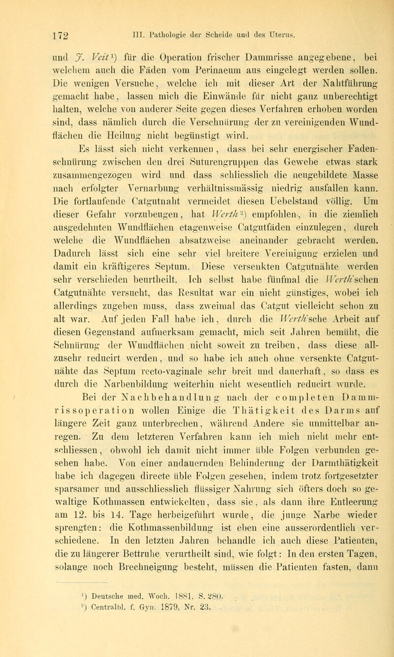 und J. Veif^) für die Operation frischer Dammrisse angegebene, bei welchem auch die Fäden vom Perinaeum aus eingelegt werden sollen. Die wenigen Versuche, welche ich mit dieser Art der Nahtführung gemacht habe, lassen mich die Einwände für nicht ganz unberechtigt halten, welche von anderer Seite gegen dieses Verfahren erhoben worden sind, dass nämlich durch die Verschniirung der zu vereinigenden Wund- flächen die Heilung nicht begünstigt wird. Es lässt sich nicht verkennen , dass bei sehr energischer Faden- schnürung zwischen den drei Suturengruppen das Gew^ebe etwas stark zusammengezogen wird und dass schliesslich die neugebildete Masse nach erfolgter Vernarbung verhältnissmässig niedrig ausfallen kann. Die fortlaufende Catgutnaht vermeidet diesen üebelstand völlig. Um dieser Gefahr vorzubeugen, hat WertJi ^) empfohlen, in die ziemlich ausgedehnten Wundflächen etagenweise Catgutfäden einzulegen, durch welche die Wundflächen absatzweise aneinander gebracht werden. Dadurch lässt sich eine sehr viel breitere Vereinigung erzielen und da-mit ein kräftigeres Septum. Diese versenkten Catgutnähte werden sehr verschieden beurtheilt. Ich selbst habe fünfmal die I^Ftr/Ä'schen Catgutnähte versucht, das Resultat war ein nicht gunstiges, wobei ich allerdings zugeben muss, dass zweimal das Catgut vielleicht schon zu alt war. Auf jeden Fall habe ich, durch die Wert/i'^che Avheit auf diesen Gegenstand aufmerksam gemacht, mich seit Jahren bemüht, die Schnürung der Wundflächen nicht soweit zu treiben, dass diese all- zusehr reducirt werden, und so habe ich auch ohne versenkte Catgut- nähte das Septum recto-vaginale sehr breit und dauerhaft, so dass es durch die Narbenbildung weiterhin nicht wesentlich reducirt wurde. Bei der Nachbehandlung nach der completen Damm- rissoperation wollen Einige die Thätigkeit des Darms auf längere Zeit ganz unterbrechen, während Andere sie unmittelbar an- regen. Zu dem letzteren Verfahren kann ich mich nicht mehr ent- schliessen, obwohl ich damit nicht immer üble Folgen verbunden ge- sehen habe. Von einer andauernden Behinderung der Darmthätigkeit habe ich dagegen directe üble Folgen gesehen, indem trotz fortgesetzter sparsamer und ausschliesslich flüssiger Nahrung sich öfters doch so ge- waltige Kothmassen entwickelten, dass sie, als dann ihre Entleerung am 12. bis 14. Tage herbeigeführt wurde, die junge Narbe wieder sprengten: die Kothmassenbildung ist eben eine ausserordentlich ver- schiedene. In den letzten Jahren behandle ich auch diese Patienten, die zu längerer Bettruhe verurtheilt sind, wie folgt: In den ersten Tagen, solange noch Brechneigung besteht, müssen die Patienten fasten, dann 0 Deutsche med. Woch. 1881, S. 280. 5) Centralbl. f. Gyn. 1879, Nr. 23.