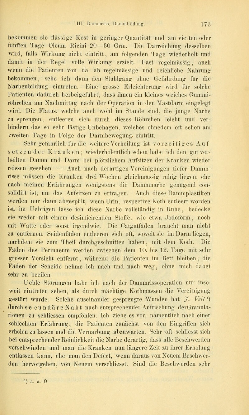 bekommen sie fliissi ge Kost in geringer Quantität und am vierten oder fünften Tage Oleum Ricini 20—30 Grm. Die Darreichung desselben Avird, falls Wirkung nicht eintritt, am folgenden Tage wiederholt und damit in der Regel volle Wirkung erzielt. Fast regelmässig, auch wenn die Patienten von da ab regelmässige und reichliche Nahrung bekommen, sehe ich dann den Stuhlgang ohne Gefahrdung für die Narbenbildung eintreten. Eine grosse Erleichterung wird für solche Patienten dadurch herbeigeführt, dass ihnen ein kleines weiches Gummi- röhrchen am Nachmittag nach der Operation in den Mastdarm eingelegt wird. Die Flatus, welche auch wohl im Stande sind, die junge Narbe zu sprengen, entleeren sich durch dieses Röhrchen leicht und ver- hindern das so sehr lästige Unbehagen, welches ohnedem oft schon am zweiten Tage in Folge der Darmbewegung, eintritt. Sehr gefährlich für die weitere Verheilung ist vorzeitiges Auf- setzender Kranken; wiederholentlich schon habe ich den gut ver- heilten Damm und Darm bei plötzlichem Aufsitzen der Kranken wieder reisseu gesehen. — Auch nach derartigen Vereinigungen tiefer Damm- risse müssen die Kranken drei Wochen gleichmässig ruhig liegen, ehe nach meinen Erfahrungen wenigstens die Dammnarbe genügend con- solidirt ist, um das Aufsitzen zu ertragen. Auch diese Dammplastiken werden nur dann abgespült, wenn Urin, respective Koth entleert worden ist, im Uebrigen lasse ich diese Narbe vollständig in Ruhe, bedecke sie weder mit einem desinficirenden Stoffe, wie etwa Jodoform, noch mit Watte oder sonst irgendwie. Die Catgutfäden braucht man nicht zu entfernen. Seidenfäden entleeren sich oft, soweit sie im Darm liegen, nachdem sie zum Theil durchgeschnitten haben, mit dem Koth. Die Fäden des Perinaeum werden zwischen dem 10. bis 12. Tage mit sehr grosser Vorsicht entfernt, während die Patienten im Bett bleiben; die Fäden der Scheide nehme ich nach und nach weg, ohne mich dabei sehr zu beeilen. Ueble Störungen habe ich nach der Dammrissoperation nur inso- weit eintreten sehen, als durch mächtige Kothmassen die Vereinigung gestört wurde. Solche auseinander gesprengte Wunden hat y. Veif^) durch se cundäreNaht nach entsprechender Anfrischung derGranula- tionen zu schliessen empfohlen. Ich ziehe es vor, namentlich nach einer schlechten Erfahrung, die Patienten zunächst von den Eingriffen sich erholen zu lassen und die Vernarbung abzuwarten. Sehr oft schliesst sich bei entsprechender Reinlichkeit die Narbe derartig, dass alle Beschwerden verschwinden und man die Kranken nun längere Zeit zu ihrer Erholung entlassen kann, ehe man den Defect, wenn daraus von Neuem Beschwer- den hervorgehen, von Neuem verschliesst. Sind die Beschwerden sehr