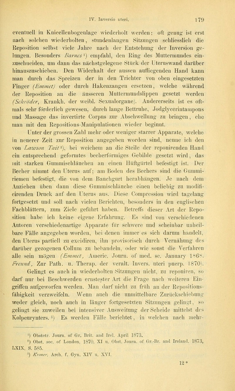 eventuell in Knieellenbogeulage wiederholt werden; oft genug- ist erst nach solchen wiederholten, stundenlangen Sitzungen schliesslich die Reposition selbst viele Jahre nach der Entstehung der Inversion ge- lungen. Besonders Barnes'^) empfahl, den Ring des Muttermundes ein- zuschneiden, um dann das nächstgelegene Stück der Uteruswand darüber hinauszuschieben. Den VViderhalt der aussen aufliegenden Hand kann man durch das Spreizen der in den Trichter von oben eingesetzten Finger (EmmetJ oder durch Hakenzangen ersetzen, welche während der Reposition an die äusseren Muttermundslippen gesetzt werden (Schröder, Krankh. der weibl. Sexualorgane). Andererseits ist es oft- mals sehr förderlich gewesen, durch lange Bettruhe, Jodgiycerintampons und Massage das invertirte Corpus zur Abscliwellung zu bringen, ehe man mit den Repositions-Manipulationen wieder beginnt. Unter der grossen Zahl mehr oder weniger starrer Apparate, welche in neuerer Zeit zur Reposition angegeben worden sind, nenne ich den von Lawson Tait ^), bei welchem an die Stelle der reponirenden Hand ein entsprechend geformtes becherförmiges Gebilde gesetzt wird, das mit starken Grummischläuchen an einen Hüftgiirtel befestigt ist. Der Becher nimmt den Uterus auf; am Boden des Bechers sind die Gummi- riemen befestigt, die von dem Bauchgurt herabhängen. Je nach dem Anziehen üben dann diese Gummischläuche einen beliebig zu modifi- cirenden Druck auf den Uterus aus. Diese Compression wird tagelang fortgesetzt und soll nach vielen Berichten, besonders in den englischen Fachblättern, zum Ziele geführt haben. Betreffs dieser Art der Repo- sition habe ich keine eigene Erfahrung. Es sind von verschiedenen Autoren verschiedenartige Apparate für schwere und scheinbar unheil- bare Fälle angegeben worden, bei denen immer es sich darum handelt, den Uterus partiell zu excidiren, ihn provisorisch durch Vernähung des darüber gezogenen Collum zu behandeln, oder wie sonst die Verfahren alle sein mögen (Enimet, Americ. Journ. of med. sc. January 1<'^6N. Freund, Zur Path. u. Therap. der veralt. Invers. uteri puerp. 1870). Gelingt es auch in wiederholten Sitzungen nicht, zu reponiren, so darf nur bei Beschwerden ernstester Art die Frage nach weiteren Ein- griffen aufgeworfen werden. Man darf nicht zu früh an der Repositions- fähigkeit verzweifeln. Wenn auch die unmittelbare Zurückschiebung weder gleich, noch auch in länger fortgesetzten Sitzungen gelingt, so gelingt sie zuweilen bei intensiver Ausweitung der Scheide mittelst des Kolpemynters. ^) Es werden Fälle berichtet, in welchen nach mehv- 1) Obstetr. Joum. of Gr. Brit. and Irel. April 1873. ^) Obst. soc. of London, 1870, XI n. Obst. Journ. of Gr.-Br. and Ireland. 1873, LXIX, S. 585. 3) Kroner, Arcli. f. Gyn. XIV u. XVI. 12*