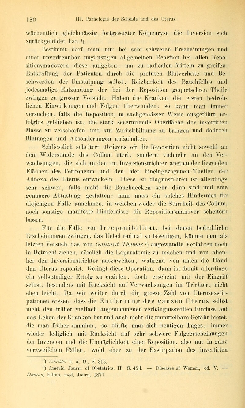 wöchentlich g'leichmässig- fortg-esetzter Kolpeiiryse die Inversion sich zurückgebildet hat, ^) Bestimmt darf man nur bei sehr schweren Erscheinungen und einer unverkennbar ungünstigen allgemeinen Reaction bei allen Repo- sitionsmanövern diese aufgeben, um zu radicalen Mitteln zu greifen. Entkräftung der Patienten durch die profusen Blutverluste und Be- schwerden der Umstülpung selbst, Reizbarkeit des Bauchfelles und jedesmalige Entzündung der bei der Reposition gequetschten Theile zwingen zu grosser Vorsicht. Haben die Kranken die ersten bedroh- lichen Einwirkungen und Folgen überwunden, so kann man immer versuchen, falls die Reposition, in sachgemässer Weise ausgeführt, er- folglos geblieben ist, die stark secernirende Oberfläche der invertirten Masse zu verschorfen und zur Zurückbildung zu bringen und dadurch Blutungen und Absonderungen aufzuhalten. Schliesslich scheitert übrigens oft die Reposition nicht sowohl an dem Widerstände des Collum uteri, sondern vielmehr an den Ver- wachsungen, die sich an den im Inversionstrichter aneinander liegenden Flächen des Peritoneum und den hier hineingezogenen Theilen der Adnexa des Uterus entwickeln. Diese zu diagnosticiren ist allerdings sehr schwer, falls nicht die Bauchdecken sehr dünn sind und eine genauere Abtastung gestatten: man muss ein solches Hinderniss für diejenigen Fälle annehmen, in welchen weder die Starrheit des Collum, noch sonstige manifeste Hindernisse die Repositionsmanöver scheitern lassen. Für die Fälle von I r r e p o n i b i 1 i t ä t, bei denen bedrohliche Erscheinungen zwingen, das Uebel radical zu beseitigen, könnte man als letzten Versuch das von Gaillard TJiomas -) angewandte Verfahren noch in Betracht ziehen, nämlich die Laparatomie zu machen und von oben- her den Inversionstrichter auszuweiten, während von unten die Hand den Uterus reponirt. Gelingt diese Operation, dann ist damit allerdings ein vollständiger Erfolg zu erzielen, doch erscheint mir der Eingriff selbst, besonders mit Rücksicht auf Verwachsungen im Trichter, nicht eben leicht. Da wir weiter durch die grosse Zahl von Uterusexstir- pationen wissen, dass die Entfernung des ganzen Uterus selbst nicht den früher vielfach angenommenen verhängnissvollen Einfluss auf das Leben der Kranken hat und auch nicht die unmittelbare Gefahr bietet, die man früher annahm, so dürfte man sich heutigen Tages, immer wieder lediglich mit Rücksicht auf sehr schwere Folgeerscheinungen der Inversion und die Unmöglichkeit einer Reposition, also nur in ganz verzweifelten Fällen, wohl eher zu der Exstirpation des invertirten ^) Schröder a. a. 0., S. 213. ^) Americ. Journ. of Obstetrics. II, S. 423. — Diseases of Women, ed. V. — Dimcan, Edinb. med. Journ. 1877.
