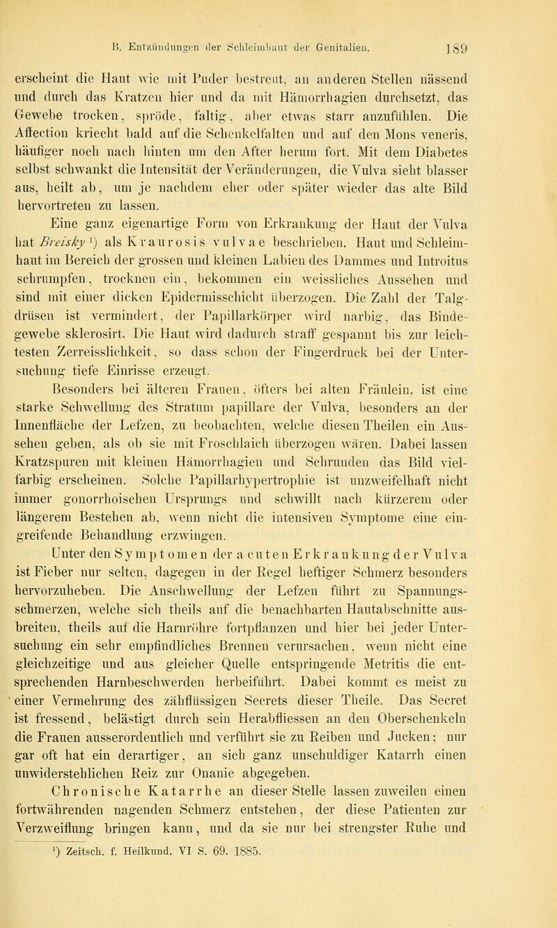 erscheint die Haut wie mit Puder bestreut, an anderen Stellen nässend lind durch das Kratzen hier und da mit Hämorrhagien durchsetzt, das Gewebe trocken, S])röde, faltig, aber etwas starr anzufühlen. Die Affection kriecht bald auf die Schcnkelfalten und auf den Mons veneris, häufiger noch nach hinten um den After herum fort. Mit dem Diabetes selbst schwankt die Intensität der Veränderungen, die Vulva sieht blasser aus, heilt ab, um je nachdem eher oder später wieder das alte Bild hervortreten zu lassen. Eine ganz eigenartige Form von Erkrankung der Haut der Vulva hat Breisky ^) als K r a u r o s i s vulvae beschrieben. Haut und Schleim- haut im Bereich der grossen und kleinen Labien des Dammes und Introitus schrumpfen, trocknen ein, bekommen ein weissliches Aussehen und sind mit einer dicken Epidermisschicht überzogen. Die Zahl dei' Talg- drüsen ist vermindert, der Papillarkörper wird narbig, das Binde- gewebe sklerosirt. Die Haut wird dadurch stratf gespannt bis zur leich- testen Zerreisslichkeit, so dass schon der Fingerdruck bei der Unter- suchung tiefe Einrisse erzeugt. Besonders bei älteren Frauen, öfters bei alten Fräulein, ist eine starke Schwellung des Stratum papilläre der Vulva, besonders an der Innenfläche der Lefzen, zu beobachten, welche diesen Theilen ein Aus- sehen geben, als ob sie mit Froschlaich überzogen wären. Dabei lassen Kratzspuren mit kleinen Hämorrhagien und Schrunden das Bild viel- farbig erscheinen. Solche Papillarhypertrophie ist unzweifelhaft nicht immer gonorrhoischen Ursprungs und schwillt nach kürzerem oder längerem Bestehen ab, wenn nicht die intensiven Symptome eine ein- greifende Behandlung erzwingen. Unter den Sympt omen der a cuten Erkrankung der Vulva ist Fieber nur selten, dagegen in der Regel heftiger Schmerz besonders hervorzuheben. Die Anschwellung der Lefzen führt zu Spannungs- schmerzen, welche sich theils auf die benachbarten Hautabschnitte aus- breiten, theils auf die Harnröhre fortpflanzen und hier bei jeder Unter- suchung ein sehr empfindliches Brennen verursachen, wenn nicht eine gleichzeitige und aus gleicher Quelle entspringende Metritis die ent- sprechenden Harnbeschwerden herbeiführt. Dabei kommt es meist zu einer Vermehrung des zähflüssigen Secrets dieser Theile. Das Secret ist fressend, belästigt durch sein Herabfliessen an den Oberschenkeln die Frauen ausserordentlich und verführt sie zu Reiben und Jacken; nur gar oft hat ein derartiger, an sich ganz unschuldiger Katarrh einen unwiderstehlichen Reiz zur Onanie abgegeben. Chronische Katarrhe an dieser Stelle lassen zuweilen einen fortwährenden nagenden Schmerz entstehen, der diese Patienten zur Verzweiflung bringen kann, und da sie nur bei strengster Ruhe und 1) Zeitsch. f. Heilknnd. VI S. 69. 1885.