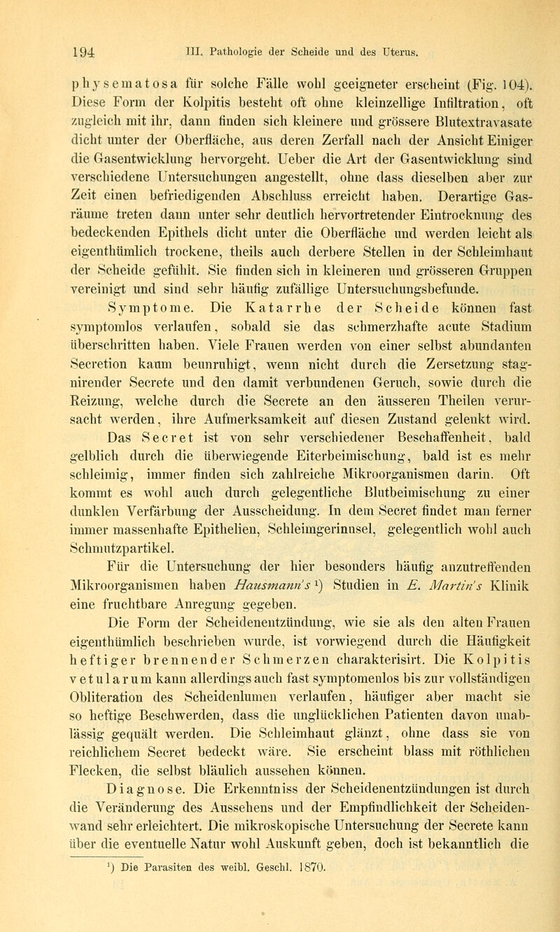 physematosa für solche Fälle wohl geeigneter erscheint (Fig. 104). Diese Form der Kolpitis besteht oft ohne kleinzellige Infiltration, oft zugleich mit ihr, dann finden sich kleinere und grössere Blutextravasate dicht unter der Oberfläche, aus deren Zerfall nach der Ansicht Einiger die Gasentwicklung hervorgeht, lieber die Art der Gasentwicklung sind verschiedene Untersuchungen angestellt, ohne dass dieselben aber zur Zeit einen befriedigenden Abschluss erreicht haben. Derartige Gas- räume treten dann unter sehr deutlich hervortretender Eintrocknung des bedeckenden Epithels dicht unter die Oberfläche und werden leicht als eigenthümlich trockene, theils auch derbere Stellen in der Schleimhaut der Scheide gefühlt. Sie finden sich in kleineren und grösseren Gruppen vereinigt und sind sehr häufig zufällige Untersuchungsbefunde. Symptome. Die Katarrhe der Scheide können fast symptomlos verlaufen, sobald sie das schmerzhafte acute Stadium überschritten haben. Viele Frauen werden von einer selbst abundanten Secretion kaum beunruhigt, wenn nicht durch die Zersetzung stag- nirender Secrete und den damit verbundenen Geruch, sowie durch die Eeizung, welche durch die Secrete an den äusseren Theilen verur- sacht werden, ihre Aufmerksamkeit auf diesen Zustand gelenkt wird. Das Secret ist von sehr verschiedener Beschaffenheit, bald gelblich durch die überwiegende Eiterbeimischung, bald ist es mehr schleimig, immer finden sich zahlreiche Mikroorganismen darin. Oft kommt es wohl auch durch gelegentliche Blutbeimischung zu einer dunklen Verfärbung der Ausscheidung. In dem Secret findet man ferner immer massenhafte Epithelien, Schleimgerinnsel, gelegentlich wohl auch Schmutzpartikel. Für die Untersuchung der hier besonders häufig anzutreffenden Mikroorganismen haben Hausmanns i) Studien in E, Martins Klinik eine fruchtbare Anregung gegeben. Die Form der Scheidenentzündung, wie sie als den alten Frauen eigenthümlich beschrieben wurde, ist vorwiegend durch die Häufigkeit heftiger brennender Schmerzen charakterisirt. Die Kolpitis vetularum kann allerdings auch fast symptomeulos bis zur vollständigen Obliteration des Scheidenlumen verlaufen, häufiger aber macht sie so heftige Beschwerden, dass die unglücklichen Patienten davon unab- lässig gequält werden. Die Schleimhaut glänzt, ohne dass sie von reichlichem Secret bedeckt wäre. Sie erscheint blass mit röthlichen Flecken, die selbst bläulich aussehen können. Diagnose. Die Erkenntniss der Scheidenentzündungen ist durch die Veränderung des Aussehens und der Empfindlichkeit der Scheiden- wänd sehr erleichtert. Die mikroskopische Untersuchung der Secrete kann über die eventuelle Natur wohl Auskunft geben, doch ist bekanntlich die ') Die Parasiten des weibl. Geschl. 1870.