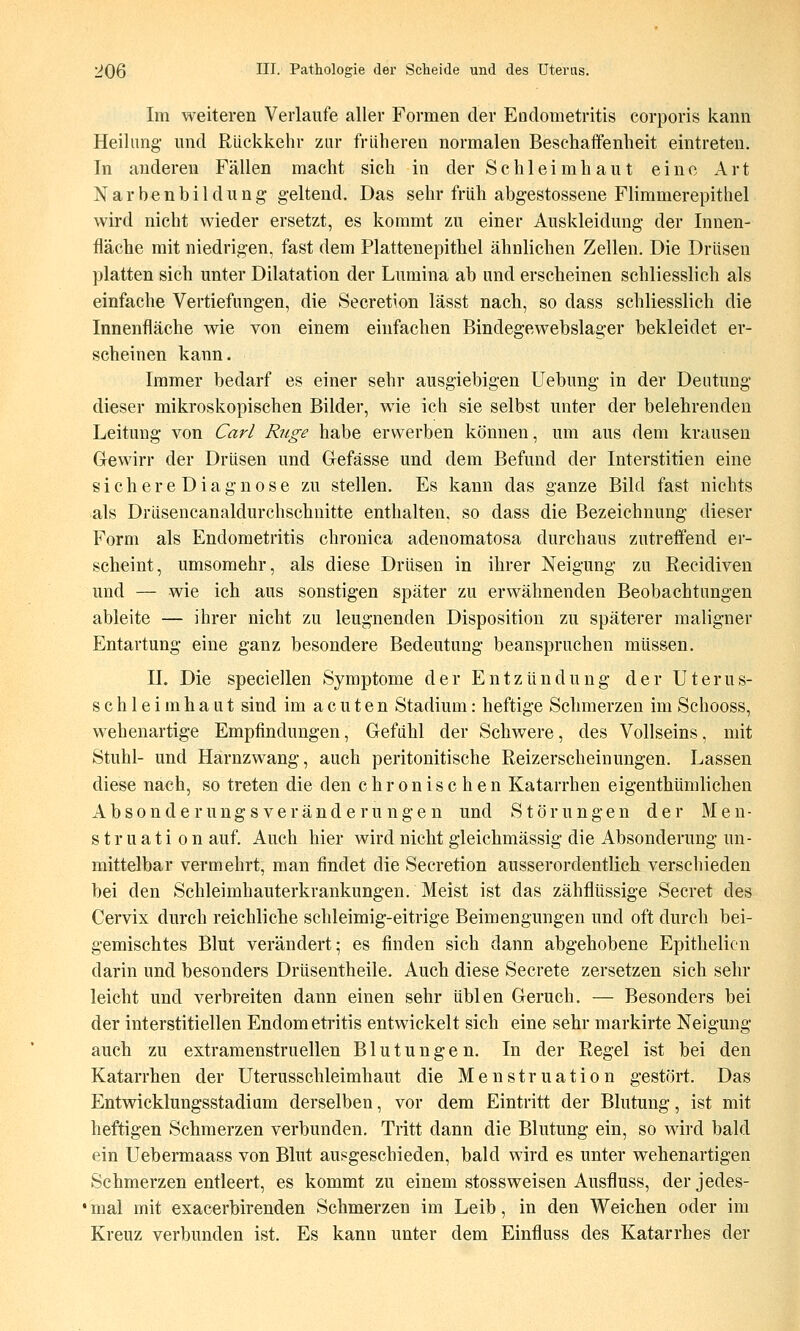 Im weiteren Verlaufe aller Formen der Endometritis corporis kann Heilung- und Rückkehr zur früheren normalen Beschaffenheit eintreten. In anderen Fällen macht sich in der Schleimhaut eine Art Narbenbildung geltend. Das sehr früh abgestossene Flimmerepithel wird nicht wieder ersetzt, es kommt zu einer Auskleidung der Innen- fläche mit niedrigen, fast dem Plattenepithel ähnlichen Zellen. Die Drüsen platten sich unter Dilatation der Lumina ab und erscheinen schliesslich als einfache Vertiefungen, die Secretion lässt nach, so dass schliesslich die Innenfläche wie von einem einfachen Bindegewebslager bekleidet er- scheinen kann. Immer bedarf es einer sehr ausgiebigen Uebung in der Deutung dieser mikroskopischen Bilder, wie ich sie selbst unter der belehrenden Leitung von Carl Rnge habe erwerben können, um aus dem krausen Grewirr der Drüsen und Gefässe und dem Befund der Interstitien eine s i c h e r e D i a g n 0 s e zu stellen. Es kann das ganze Bild fast nichts als Drüsencanaldurchschnitte enthalten, so dass die Bezeichnung dieser Form als Endometritis chronica adenomatosa durchaus zutreffend er- scheint, umsoraehr, als diese Drüsen in ihrer Neigung zu Recidiven und — wie ich aus sonstigen später zu erwähnenden Beobachtungen ableite — ihrer nicht zu leugnenden Disposition zu späterer maligner Entartung eine ganz besondere Bedeutung beanspruchen müssen. II. Die speciellen Symptome der Entzündung der Uterus- schleimhaut sind im acuten Stadium: heftige Schmerzen im Schooss, wehenartige Empfindungen, Gefühl der Schwere, des Vollseins, mit Stuhl- und Harnzwang, auch peritonitische Reizerscheinungen. Lassen diese nach, so treten die den chronischen Katarrhen eigenthümlichen Absonderung s Veränderungen und Störungen der Men- struation auf. Auch hier wird nicht gleichmässig die Absonderung un- mittelbar vermehrt, man findet die Secretion ausserordentlich verschieden bei den Schleimhauterkrankungen. Meist ist das zähflüssige Secret des Cervix durch reichliche schleimig-eitrige Beimengungen und oft durch bei- gemischtes Blut verändert; es finden sich dann abgehobene Epithelicn darin und besonders Drüsentheile. Auch diese Secrete zersetzen sich sehr leicht und verbreiten dann einen sehr üblen Geruch. — Besonders bei der interstitiellen Endometritis entwickelt sich eine sehr markirte Neigung auch zu extramenstruellen Blutungen. In der Regel ist bei den Katarrhen der Uterusschleimhaut die Menstruation gestört. Das Entwicklungsstadiam derselben, vor dem Eintritt der Blutung, ist mit heftigen Schmerzen verbunden. Tritt dann die Blutung ein, so wird bald ein Uebermaass von Blut ausgeschieden, bald wird es unter wehenartigen Schmerzen entleert, es kommt zu einem stossweisen Ausfluss, derjedes- ' mal mit exacerbirenden Schmerzen im Leib, in den Weichen oder im Kreuz verbunden ist. Es kann unter dem Einfluss des Katarrhes der