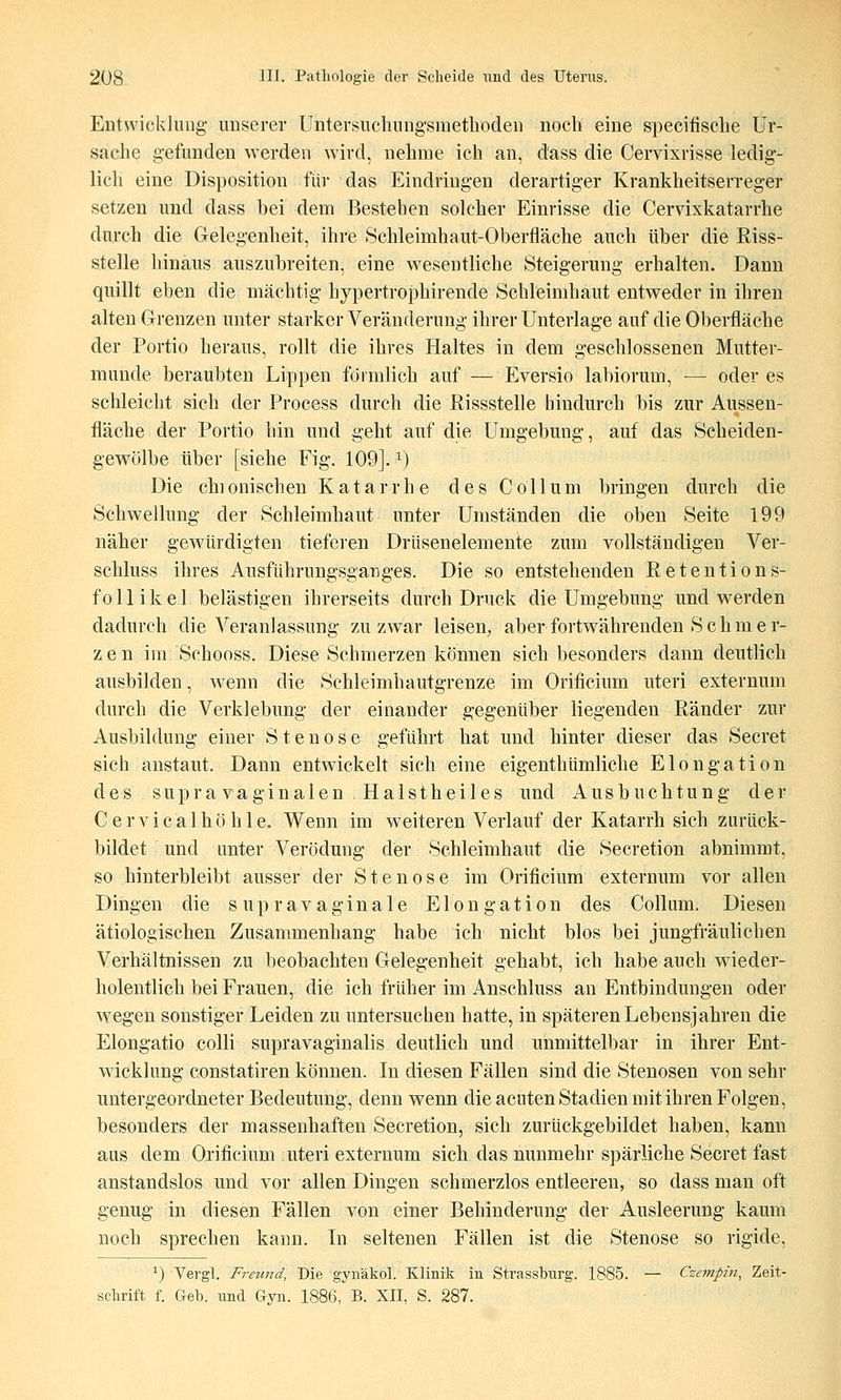 Entwicklung- unserer Untersuehung'sraethöden noch eine specifisclie Ur- sache gefunden werden wird, nehme ich an, dass die Cervixrisse ledig- lich eine Disposition für das Eindringen derartiger Krankheitserreger setzen und dass bei dem Bestehen solcher Einrisse die Cervixkatarrhe durch die Gelegenheit, ihre Schleimhaut-Oberfläche auch über die Riss- stelle hinaus auszubreiten, eine M^esentliche Steigerung erhalten. Dann quillt eben die mächtig hypertrophirende Schleimhaut entweder in ihren alten Grenzen unter starker Veränderung ihrer Unterlage auf die Oberfläche der Portio heraus, rollt die ihres Haltes in dem geschlossenen Mutter- munde beraubten Lippen förmlich auf — Eversio labiorum, — oder es schleicht sich der Process durch die Rissstelle hindurch bis zur Aussen- fläche der Portio hin und geht auf die Umgebung, auf das Scheiden- gewölbe über [siehe Fig. 109]. ^) Die chionischen Katarrhe des Collum bringen durch die Schwellung der Schleimhaut unter Umständen die oben Seite 199 näher gewürdigten tieferen Drüsenelemente zum vollständigen Ver- schluss ihres Ausführungsganges. Die so entstehenden Retentions- f 011 i k e 1 belästigen ihrerseits durch Druck die Umgebung und werden dadurch die Veranlassung zu zwar leisen, aber fortwährenden S c h m e r- zen im Schooss. Diese Schmerzen können sich besonders dann deutlich ausbilden, w^enn die Schleimhautgrenze im Orificium uteri externum durch die Verklebung der einander gegenüber liegenden Ränder zur Ausbildung einer Stenose geführt hat und hinter dieser das Secret sich anstaut. Dann entwickelt sich eine eigenthümliche Elongation des supra vaginalen . Halstheiles und Ausbuchtung der Cervicalhöhle. Wenn im weiteren Verlauf der Katarrhsich zurück- bildet und unter Verödung der Schleimhaut die Secretion abnimmt, so hinterbleibt ausser der Stenose im Orificium externum vor allen Dingen die supravaginale Elongation des Collum. Diesen ätiologischen Zusammenhang habe ich nicht blos bei jungfräulichen Verhältnissen zu beobachten Gelegenheit gehabt, ich habe auch wneder- holentlich bei Frauen, die ich früher im Anschluss an Entbindungen oder wegen sonstiger Leiden zu untersuchen hatte, in späteren Lebensjahren die Elongatio colli supravaginalis deutlich und unmittelbar in ihrer Ent- wicklung constatiren können. In diesen Fällen sind die Stenosen von sehr untergeordneter Bedeutung, denn w^enn die acuten Stadien mit ihren Folgen, besonders der massenhaften Secretion, sich zurückgebildet haben, kann aus dem Orificium uteri externum sich das nunmehr spärliche Secret fast anstandslos und vor allen Dingen schmerzlos entleeren, so dass man oft genug in diesen Fällen von einer Behinderung der Ausleerung kaum noch sprechen kann. In seltenen Fällen ist die Stenose so rigide, ^) Vergl. Freund, Die gynäkol. Klinik in Strassburg. 1885. — Czempin^ Zeit- schrift f. Geb. und Gyn. 1886, B. XII, S. 287.
