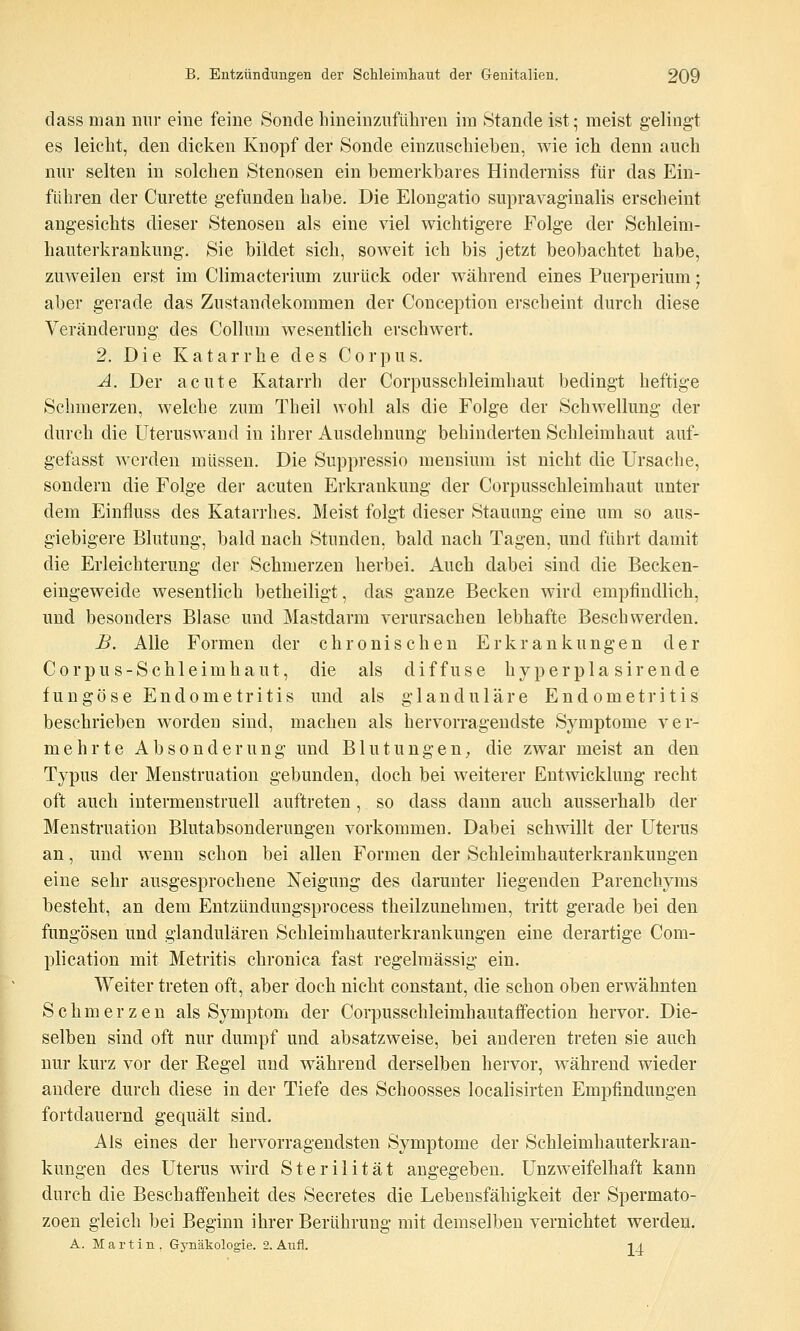 dass man nur eine feine Sonde hineinzuführen im Stande ist; meist gelingt es leicht, den dicken Knopf der Sonde einzuschieben, wie ich denn auch nur selten in solchen Stenosen ein bemerkbares Hinderniss für das Ein- führen der Curette gefunden habe. Die Elongatio supravaginalis erscheint angesichts dieser Stenosen als eine viel wichtigere Folge der Schleim- hauterkrankung. Sie bildet sich, soweit ich bis jetzt beobachtet habe, zuweilen erst im Climacterium zurück oder während eines Puerperium; aber gerade das Zustandekommen der Conception erscheint durch diese Veränderung des Collum wesentlich erschwert. 2. Die Katarrhe des Corpus. A. Der acute Katarrh der Corpusschleimhaut bedingt heftige Schmerzen, welche 7.um Theil wohl als die Folge der Schwellung der durch die Uteruswand in ihrer Ausdehnung behinderten Schleimhaut auf- gefasst werden müssen. Die Suppressio mensium ist nicht die Ursache, sondern die Folge der acuten Erkrankung der Corpusschleimhaut unter dem Einfluss des Katarrhes. Meist folgt dieser Stauung eine um so aus- giebigere Blutung, bald nach Stunden, bald nach Tagen, und führt damit die Erleichterung der Schmerzen herbei. Auch dabei sind die Becken- eingeweide wesentlich betheiligt, das ganze Becken wird empfindlich, und besonders Blase und Mastdarm verursachen lebhafte Beschwerden. JB. Alle Formen der chronischen Erkrankungen der Corpus-Schleimhaut, die als diffuse hyperpla sirende fungöse Endometritis und als glanduläre Endometritis beschrieben worden sind, machen als hervorragendste Sj^mptome ver- mehrte Absonderung und Blutungen, die zwar meist an den Typus der Menstruation gebunden, doch bei weiterer Entwicklung recht oft auch intermenstruell auftreten , so dass dann auch ausserhalb der Menstruation Blutabsonderungen vorkommen. Dabei schwillt der Uterus an, und wenn schon bei allen Formen der Schleimhauterkrankungen eine sehr ausgesprochene Neigung des darunter liegenden Parenchyms besteht, an dem Entzündungsprocess theilzunehmen, tritt gerade bei den fungösen und glandulären Schleimhauterkrankungen eine derartige Com- plication mit Metritis chronica fast regelmässig ein. Weiter treten oft, aber doch nicht constant, die schon oben erwähnten Schmerzen als Symptom der Corpusschleimhautaffection hervor. Die- selben sind oft nur dumpf und absatzweise, bei anderen treten sie auch nur kurz vor der Regel und während derselben hervor, während wieder andere durch diese in der Tiefe des Schoosses localisirten Empfindungen fortdauernd gequält sind. Als eines der hervorragendsten Symptome der Schleimhauterkran- kungen des Uterus wird Sterilität angegeben. Unzweifelhaft kann durch die Beschaffenheit des Secretes die Lebensfähigkeit der Spermato- zoen gleich bei Beginn ihrer Berührung mit demselben vernichtet werden. A. Martin, Gynäkologie. 2. Aiifl. -tA