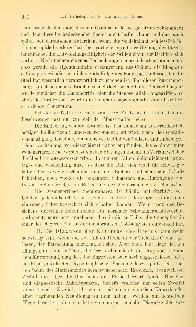 Dann ist wohl denkbar, dass ein Ovulum in der so gereizten Scbleimhaut und dem dieselbe bedeckenden Secret nicht haften kann und dass auch später bei chronischen Katarrhen, wenn die Schleimhaut schliesslich ihr Flimmerepithel verloren hat, bei partieller spontaner Heilung der Uterus- innenfiäche, die Entwicklungsfähigkeit der Schleimhaut zur Decidua sich verliert. Nach meinen eigenen Beobachtungen muss ich aber annehmen, dass gerade die eigenthümliche Verlängerung des Collum, die Elongatio colli supravaginalis, wie ich sie als Folge des Katarrhes auffasse, für die Sterilität wesentlich verantwortlich zu machen ist. Für diesen Zusammen- hang sprechen meines Erachtens mehrfach wiederholte Beobachtungen; wurde zunächst die Endometritis oder die Stenose allein angegriffen, so blieb der Erfolg aus, wurde die Elongatio supravaginalis dann beseitigt, so erfolgte Conception. Bei der exfoliativen Form der Endometritis treten die Beschwerden fast nur zur Zeit der Menstruation hervor. Die Entleerung von Membranen ist fast immer mit ausserordentlich heftigen kolikartigen Schmerzen verbunden; oft wird, zumal bei sporadi- schem Abgang derselben, ein intensives Gefühl von Vollsein und Unbehagen schon wochenlang vor dieser Menstruation empfunden, bis es dann unter wehenartigen Beschwerden zu starken Blutungen kommt, im Verlauf welcher die Membran ausgestossen wird. In anderen Fällen bleibt dieMenstruation tage- und wochenlang aus, so dass die Fat. sich wohl für schwanger halten, bis, zuweilen scheinbar unter dem Einflüsse unbedeutender Schäd- lichkeiten, doch wieder die bekannten Schmerzen und Blutabgang ein- treten. Selten erfolgt die Entleerung der Membranen ganz schmerzlos. Die Dysmenorrhoea membranacea ist häufig mit Sterilität ver- bunden, jedenfalls dürfte nur selten, so lange derartige Exfoliationen eintreten, Schwangerschaft sich erhalten können. Wenn trotz des Be- stehens derartiger Exfoliationen ein normaler Schwangerschaftsverlauf vorkommt, muss man annehmen, dass in diesen Fällen die Conception in einer der längeren Pausen der membranösen Ablösung sich entwickelt hat. IIL Die Diagnose der Katarrhe des Uterus kann recht schwierig sein, wenn die erkrankten Theile in der Tiefe des Cavum ge- legen, der Betrachtung unzugänglich sind. Aber auch hier liegt der am häufigsten erkrankte Theil, die Cervixschleimhaut, derartig, dass sie aus dem Muttermund, mag derselbe eingerissen oder noch enggeschlossen sein, in ihrem gewulsteten, hypertrophischen Zustande hervorquillt. Die über den Saum des Muttermundes herauswuchernden Erosionen, eventuell der Zerfall des über die Oberfläche der Portio hervortretenden Gewebes sind diagnostische Anhaltspunkte, betreffs welcher nur selten Zweifel zulässig sind. Zweifel, ob wir es mit einem einfachen Katarrh oder einer beginnenden Neubildung zu thun haben, werden auf demselben 3ge beseitigt, den wir betreten müssen, um die Diagnose der spe-