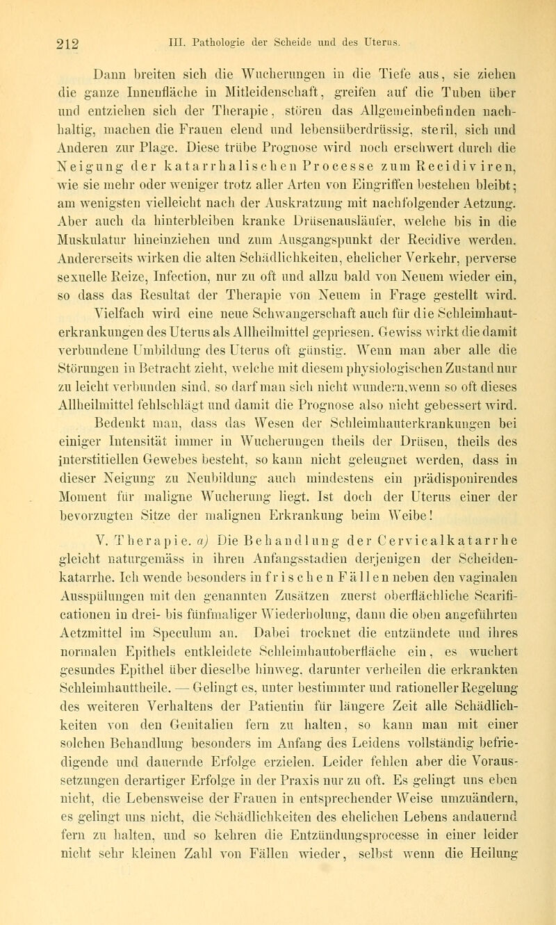 Dann breiten sieh die Wucherungen in die Tiefe aus, sie ziehen die ganze Innenfläche in Mitleidenschaft, greifen auf die Tuben über lind entziehen sich der Therapie, stören das Allgemeinbefinden nach- haltig, machen die Frauen elend und lebensüberdrüssig', steril, sich und Anderen zur Plage. Diese trübe Prognose wird noch erscliwert durch die Neigung der k a t a r r h a 1 i s c h e n P r o c e s s e z u m R e c i d i v i r e n, wie sie mehr oder weniger trotz aller Arten von Eingriffen bestehen bleibt; am wenigsten vielleicht nach der Auskratzung mit nachfolgender Aetzung. Aber auch da hinterbleiben kranke Drüsenausläufer, welche bis in die Muskulatur hineinziehen und zum Ausgangspunkt der Recidive werden. Andererseits wirken die alten Schädlichkeiten, ehelicher Verkehr, perverse sexnelle Reize, Infection, nur zu oft und allzu bald von Neuem wdeder ein, so dass das Resultat der Therapie von Neuem in Frage gestellt wird. Vielfach wird eine neue Schwangerschaft auch für die Schleimhaut- erkrankungen des Uterus als Allheilmittel gepriesen. Gewiss wirkt die damit verbundene Umbildung des Uterus oft günstig. Wenn man aber alle die Störungen in Betracht zieht, welche mit diesem physiologischen Zustand nur zu leicht verbunden sind, so darf man sich nicht wundern,wenn so oft dieses Allheilmittel fehlschlägt und damit die Prognose also nicht gebessert wird. Bedenkt man, dass das Wesen der Schleimhauterkrankungen bei einiger Intensität immer in Wucherungen theils der Drüsen, theils des interstitiellen Glewebes besteht, so kann nicht geleugnet werden, dass in dieser Neigung zu Neubildung auch mindestens ein prädisponirendes Moment für maligne Wucherung liegt, Ist doch der Uterus einer der bevorzugten Sitze der malignen Erkrankung beim Weibe! V. The r a p i e. a) Die Behandlung der C e rvi c a 1 k a t ar r he gleicht naturgemäss in ihren Anfangsstadien derjenigen der Scheiden- katarrhe. Ich wende besonders in frischen Fällen neben den vaginalen Ausspülungen mit den genannten Zusätzen zuerst oberflächliche Scarifi- cationen in drei- bis fünfmaliger Wiederholung, dann die oben angeführten Aetzmittel im Speculum an. Dabei trocknet die entzündete und ihres normalen Epithels entkleidete Schleimhautoberfläche ein, es wuchert gesundes Epithel über dieselbe hinweg, darunter verheilen die erkrankten Schleimhauttheile. — Gelingt es, unter bestimmter und rationeller Regelung des weiteren Verhaltens der Patientin für längere Zeit alle Schädlich- keiten von den Genitalien fern zu halten, so kann man mit einer solchen Behandlung besonders im Anfang des Leidens vollständig befrie- digende und dauernde Erfolge erzielen. Leider fehlen aber die Voraus- setzungen derartiger Erfolge in der Praxis nur zu oft. Es gelingt uns eben nicht, die Lebensweise der Frauen in entsprechender Weise umzuändern, es gelingt uns nicht, die Schädlichkeiten des ehelichen Lebens andauernd fern zu halten, und so kehren die Entzündungsprocesse in einer leider nicht sehr kleinen Zahl von Fällen wieder, selbst wenn die Heilung