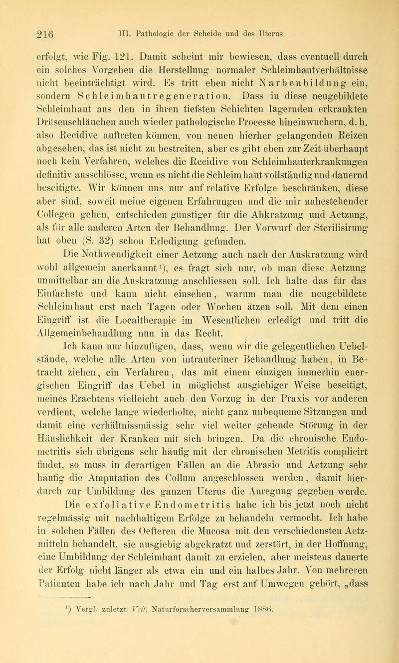 erfolgt, wie Fig. 121. Damit scheint mir bewiesen, dass eventuell durch ein solches Vorgehen die Herstellung normaler »Schleimhautverhältnisse nicht beeinträchtigt wird. Es tritt eben nicht Narbenbildung ein, sondern Schleimhautregeneration. Dass in diese neugebildete Schleimhaut aus den in ihren tiefsten Schichten lagernden erkrankten Drüsenschläuchen auch wieder pathologische Processe hinein wuchern, d. h. also ßecidive auftreten können, von neuen hierher gelangenden Reizen abgesehen, das ist nicht zu bestreiten, aber es gibt eben zur Zeit überhaupt noch kein Verfahren, welches die Recidive von Schleimhauterkrankungen definitiv ausschlösse, wenn es nicht die Schleim haut vollständig und dauernd beseitigte. Wir können uns nur auf relative Erfolge beschränken, diese aber sind, soweit meine eigenen Erfahrungen und die mir nahestehender Collegen gehen, entschieden günstiger für die Abkratzung und Aetzung, als für alle anderen Arten der Behandlung, Der Vorwurf der Sterilisirung hat oben (S. 32) schon Erledigung gefunden. Die Nothwendigkeit einer Aetzung auch nach der Auskratzung wird wohl allgemein anerkannt i), es fragt sich nur, ob man diese Aetzung unmittelbar an die Auskratzung anschliessen soll. Ich halte das für das Einfachste und kann nicht einsehen, warum man die neugebildete Schleimhaut erst nach Tagen oder Wochen ätzen soll. Mit dem einen Eingriff ist die Localtherapie im Wesentlichen erledigt und tritt die Allgemeinbehandlung nun in das Recht. Ich kann nur hinzufügen, dass, wenn wir die gelegentlichen Uebel- stände, welche alle Arten von intrauteriner Behandlung haben, in Be- tracht ziehen, ein Verfahren, das mit einem einzigen immerhin ener- gischen Eingriff das Uebel in möglichst ausgiebiger Weise beseitigt, meines Erachtens vielleicht auch den Vorzug in der Praxis vor anderen verdient, welche lange wiederholte, nicht ganz unbequeme Sitzungen und damit eine verhältnissmässig sehr viel weiter gehende Störung in der Häuslichkeit der Kranken mit sich bringen. Da die chronische Endo- metritis sich übrigens sehr häutig mit der chronischen Metritis complicirt findet, so muss in derartigen Fällen an die iVbrasio und Aetzung sehr häufig die Amputation des Collum angeschlossen werden, damit hier- durch zur Umbildung des ganzen Uterus die Anregung gegeben werde. Die exfoliative Endometritis habe ich bis jetzt noch nicht regelmässig mit nachhaltigem Erfolge zu behandeln vermocht. Ich habe in solchen Fällen des Oefteren die Mucosa mit den verschiedensten Aetz- mitteln behandelt, sie ausgiebig abgekratzt und zerstört, in der Hoffnung, eine Umbildung der Schleimhaut damit zu erzielen, aber meistens dauerte der Erfolg nicht länger als etwa ein und ein halbes Jahr. Von mehreren Patienten habe ich nach Jahr und Tag erst auf Umwegen gehört, „dass *) Vergl. zuletzt Veit, Naturforscherversaramlung 1886.