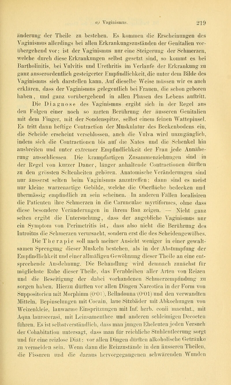 ändemng der Theile zu bestehen. Es kommen die Erscheinungen des Vaginismus allerdings hei allen Erkrankungszuständen der Genitalien vor- übergehend vor; ist der Vaginismus nur eine Steigerung der Schmerzen, welche durch diese Erkrankungen selbst gesetzt sind, so kommt es bei Bartholinitis, bei Vulvitis und Urethritis im Verlaufe der Erkrankung zu ganz ausserordentlich gesteigerter Empfindlichkeit, die unter dem Bilde des Vaginismus sich darstellen kann. Auf dieselbe Weise müssen wir es auch erklären, dass der Vaginismus gelegentlich bei Frauen, die schon geboren haben, und ganz vorübergehend in allen Phasen des Lebens auftritt. Die Diagnose des Vaginismus ergibt sich in der Regel aus den Folgen einer noch so zarten Berührung der äusseren Genitalien mit dem Finger, mit der Sondenspitze, selbst einem feinen Wattepinsel. Es tritt dann beftige Contraction der Muskulatur des Beckenbodens ein, die Scheide erscheint verschlossen, auch die Vulva wird unzugänglich, indem sich die Contractionen bis auf die Nates und die Sehenkel hin ausbreiten und unter extremer Empfindlichkeit der Frau jede Annähe- rung ausschliessen. Die krampfartigen Zusammenziehungen sind in der Regel von kurzer Dauer, länger anhaltende Contractionen dürften zu den grössten Seltenheiten gehören. Anatomische Veränderungen sind nur äusserst selten beim Vaginismus anzutreffen; dann sind es meist nur kleine warzenartige Gebilde, welche die Oberfläche bedecken und übermässig empfindlich zu sein scheinen. In anderen Fällen localisiren die Patienten ihre Schmerzen in die Carunculae myrtiformes, ohne dass diese besondere Veränderungen in ihrem Bau zeigen. — Nicht ganz selten ergibt die Untersuchung, dass der angebliche Vaginismus nur ein Symptom von Perimetritis ist, dass also nicht die Berührung des Introitus die Schmerzen verursacht, sondern erst die des Scheidengewölbes. Die Therapie soll nach meiner Ansicht weniger in einer gewalt- samen Sprengung dieser Muskeln bestehen, als in der Abstumpfung der Empfindlichkeit und einer allmäligen Gewöhnung dieser Theile an eine ent- sprechende Ausdehnung. Die Behandlung wird demnach zunächst für möglichste Ruhe dieser Theile, das Fernbleiben aller Arten von Reizen und die Beseitigung der dabei vorhandenen Schmerzempfindung zu sorgen haben. Hierzu dürften vor allen Dingen Narcotica in der Form von Suppositorien mit Morphium (O'OI), Belladonna (O'Ol) und den verwandten Mitteln, Bepinselungen mit Cocain, laue Sitzbäder mit Abkochungen von Weizenkleie, lauwarme Einspritzungen mit Inf herb, conii maculat., mit Aqua laurocerasi, mit Leinsamenthee und anderen schleimigen Decocten führen. Es ist selbstverständlich, dass man jungen Eheleuten jeden Versuch der Cohabitation untersagt, dass man für reichliche Stuhlentleerung sorgt und für eine reizlose Diät; vor allen Dingen dürften alkoholische Getränke zu vermeiden sein. Wenn dann die Reizzustände in den äusseren Theilen, die Fissuren und die daraus hervorgegangenen schwärenden Wunden