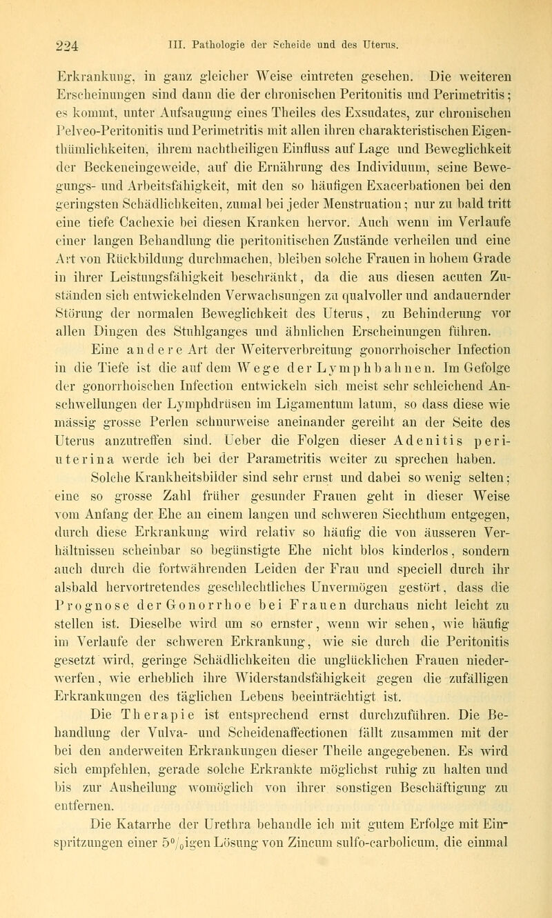 Erkrankung-, in ganz gleicher Weise eintreten gesehen. Die weiteren Erscheinungen sind dann die der chronischen Peritonitis und Perimetritis; es kommt, unter Aufsaugung eines Theiles des Exsudates, zur chronischen Pelveo-Peritonitis und Perimetritis mit allen ihren charakteristischen Eigen- thiimlichkeiten, ihrem nachtheiligen Einfluss auf Lage und Beweglichkeit der Beckeneingeweide, auf die Ernährung des Individuum, seine Bewe- gungs- und Arbeitsfähigkeit, mit den so häufigen Exacerbationen bei den geringsten Schädlichkeiten, zumal bei jeder Menstruation; nur zu bald tritt eine tiefe Cachexie bei diesen Kranken hervor. Auch wenn im Verlaufe einer langen Behandlung die peritonitischen Zustände verheilen und eine Art von Rückbildung durchmachen, bleiben solche Frauen in hohem Grade in ihrer Leistungsfähigkeit beschränkt, da die aus diesen acuten Zu- ständen sich entwickelnden Verwachsungen zu qualvoller und andauernder Störung der normalen Beweglichkeit des Uterus, zu Behinderung vor allen Dingen des Stuhlganges und ähnlichen Erscheinungen führen. Eine andere Art der Weiterverbreitung gonorrhoischer Infection in die Tiefe ist die auf dem Wege d e r L y m p h b a h n e n. Im Gefolge der gonorrhoischen Infection entwickeln sich meist sehr schleichend An- schwellungen der Lymphdrüsen im Ligamentum latum, so dass diese wie massig grosse Perlen schnurweise aneinander gereiht an der Seite des Uterus anzutreffen sind. Ueber die Folgen dieser Adenitis peri- uterina werde ich bei der Parametritis weiter zu sprechen haben. Solche Krankheitsbilder sind sehr ernst und dabei so wenig selten ; eine so grosse Zahl früher gesunder Frauen geht in dieser Weise vom Anfang der Ehe an einem langen und schweren Siechth um entgegen, durch diese Erkrankung wird relativ so häufig die von äusseren Ver- hältnissen scheinbar so begünstigte Ehe nicht blos kinderlos, sondern auch durch die fortwährenden Leiden der Frau und speciell durch ihr alsbald hervortretendes geschlechtliches Unvermögen gestört, dass die Prognose der Gonorrhoe bei Frauen durchaus nicht leicht zu stellen ist. Dieselbe wird um so ernster, wenn wir sehen, wie häufig im Verlaufe der schweren Erkrankung, wie sie durch die Peritonitis gesetzt wird, geringe Schädlichkeiten die unglücklichen Frauen nieder- Averfen, wie erheblich ihre Widerstandsfähigkeit gegen die zufälligen Erkrankungen des täglichen Lebens beeinträchtigt ist. Die Therapie ist entsprechend ernst durchzuführen. Die Be- handlung der Vulva- und Scheidenaffectionen fällt zusammen mit der bei den anderweiten Erkrankungen dieser Theile angegebenen. Es wird sich empfehlen, gerade solche Erkrankte möglichst ruhig zu halten und bis zur Ausheilung womöglich von ihrer sonstigen Beschäftigung zu entfernen. Die Katarrhe der Urethra behandle ich mit gutem Erfolge mit Ein- spritzungen einer Ö^/oigen Lösung von Zincum sulfo-carbolicum, die einmal