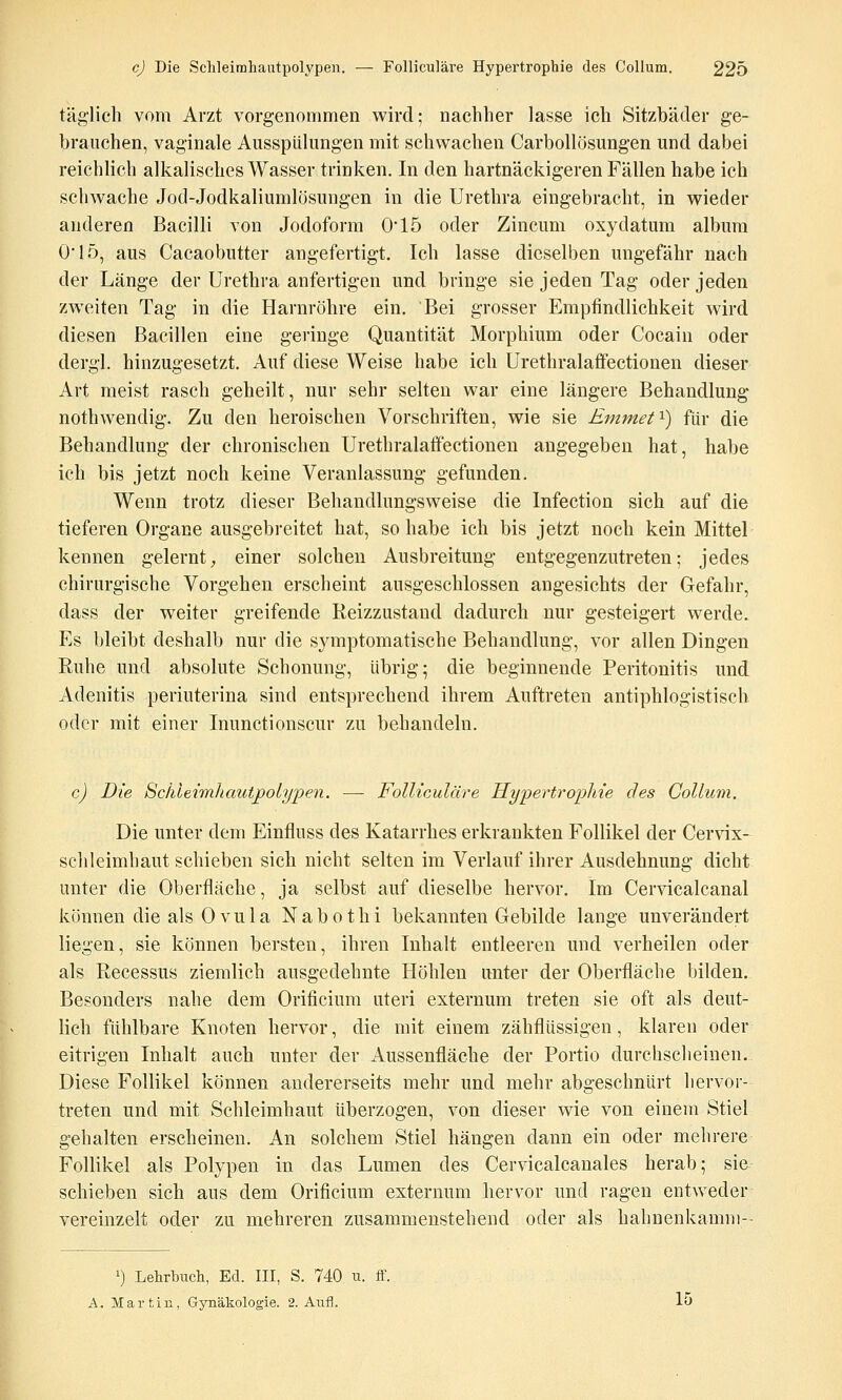 täglich vom Arzt vorgenommen wird; nachher lasse ich Sitzbäder ge- brauchen, vaginale Ausspülungen mit schwachen Carbollösungen und dabei reichlich alkalisches Wasser trinken. In den hartnäckigeren Fällen habe ich schwache Jod-Jodkaliumlösungen in die Urethra eingebracht, in wieder anderen Bacilli von Jodoform 015 oder Zincum oxydatum album O'l.ö, aus Cacaobutter angefertigt. Ich lasse dieselben ungefähr nach der Länge der Urethra anfertigen und bringe sie jeden Tag oder jeden zwTJten Tag in die Harnröhre ein. Bei grosser Empfindlichkeit wird diesen Bacillen eine geringe Quantität Morphium oder Cocain oder dergl. hinzugesetzt. Auf diese Weise habe ich Urethralafifectionen dieser Art meist rasch geheilt, nur sehr selten war eine längere Behandlung nothwendig. Zu den heroischen Vorschriften, wie sie Emmef^) für die Behandlung der chronischen Urethralaffectionen augegeben hat, habe ich bis jetzt noch keine Veranlassung gefunden. Wenn trotz dieser Behandlungsweise die Infection sich auf die tieferen Organe ausgebreitet hat, so habe ich bis jetzt noch kein Mittel kennen gelernt^ einer solchen Ausbreitung entgegenzutreten; jedes chirurgische Vorgehen erscheint ausgeschlossen angesichts der Gefahr, dass der weiter greifende Reizzustand dadurch nur gesteigert werde. Es bleibt deshalb nur die symptomatische Behandlung, vor allen Dingen Ruhe und absolute Schonung, übrig; die beginnende Peritonitis und Adenitis periuterina sind entsprechend ihrem Auftreten antiphlogistisch oder mit einer Inunctionscur zu behandeln. c) Die SchleimJiautpoiypen. —- Folliculäre Hypertrophie des Collum. Die unter dem Einfluss des Katarrhes erkrankten Follikel der Cervix- schleimhaut schieben sich nicht selten im Verlauf ihrer Ausdehnung dicht unter die Oberfläche, ja selbst auf dieselbe hervor. Im Cervicalcanal können die als Ovula Nabothi bekannten Gebilde lange unverändert liegen, sie können bersten, ihren Inhalt entleeren und verheilen oder als Recessus ziemlich ausgedehnte Höhlen unter der Oberfläche bilden. Besonders nahe dem Orificium uteri externum treten sie oft als deut- lich fühlbare Knoten hervor, die mit einem zähflüssigen, klaren oder eitrigen Inhalt auch unter der Aussenfläche der Portio durchsclieinen. Diese Follikel können andererseits mehr und mehr abgeschnürt hervor- treten und mit Schleimhaut überzogen, von dieser wie von einem Stiel gehalten erscheinen. An solchem Stiel hängen dann ein oder mehrere Follikel als Polypen in das Lumen des Cervicalcanales herab; sie schieben sich aus dem Orificium externum hervor und ragen entweder vereinzelt oder zu mehreren zusammenstehend oder als hahnenkamni-- ') Lehrbuch, Ed. III, S. 740 u. ff. A. Martin, Gynäkologie. 2. Aufl. 15