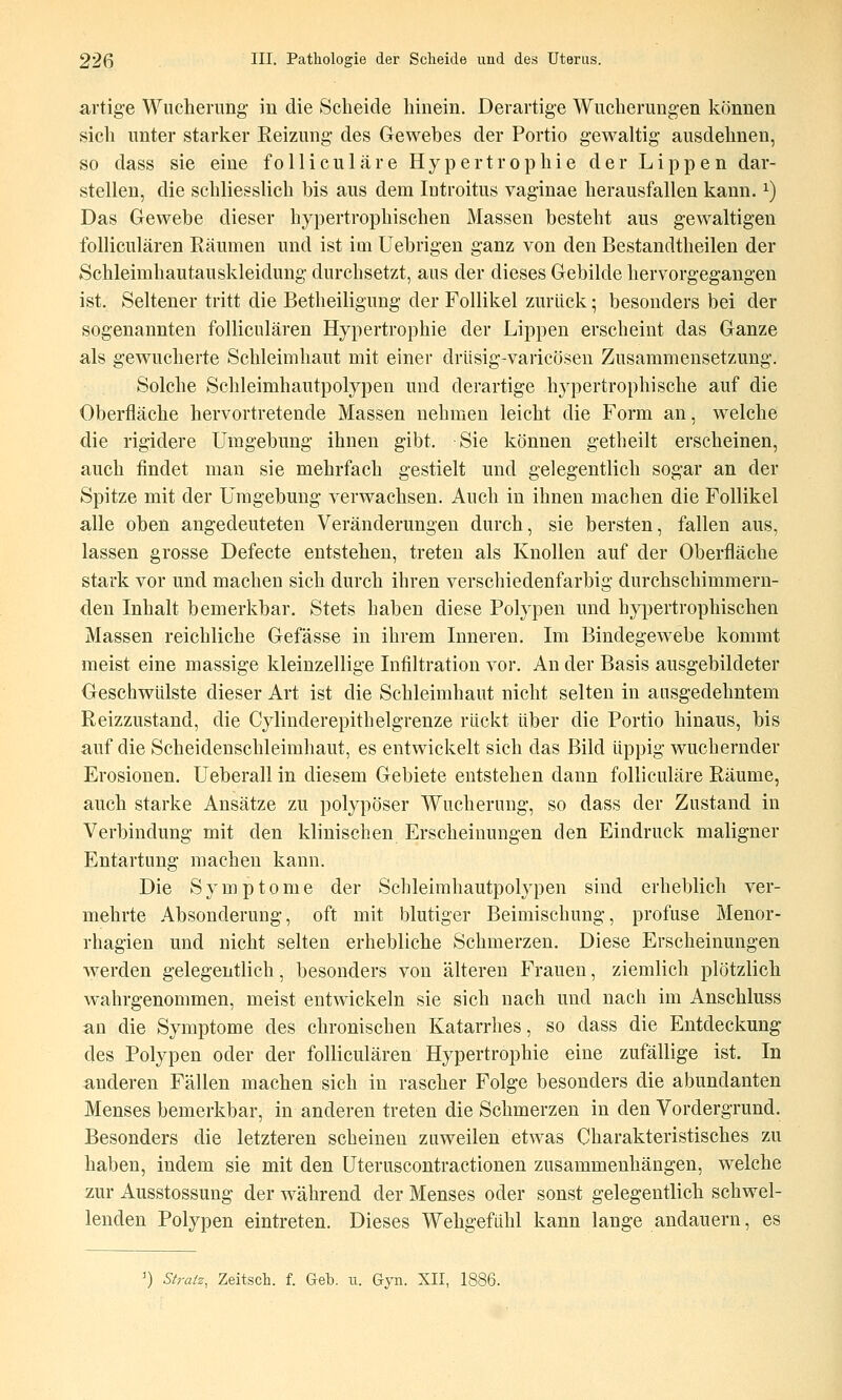 artige Wucherung in die Scheide hinein. Derartige Wucherungen können sich unter starker Reizung des Gewebes der Portio gewaltig ausdehnen, so dass sie eine folliculäre Hypertrophie der Lippen dar- stellen, die schliesslich bis aus dem latroitus vaginae herausfallen kann. ^) Das Gewebe dieser hypertrophischen Massen besteht aus gewaltigen folliculären Räumen und ist im Uebrigen ganz von den Bestandtheilen der Schleimhautauskleidung durchsetzt, aus der dieses Gebilde hervorgegangen ist. Seltener tritt die Betheiligung der Follikel zurück; besonders bei der sogenannten folliculären Hypertrophie der Lippen erscheint das Ganze als gewucherte Schleimhaut mit einer drüsig-varicösen Zusammensetzung. Solche Schleimhautpolypen und derartige hypertrophische auf die Oberfläche hervortretende Massen nehmen leicht die Form an, welche die rigidere Umgebung ihnen gibt. Sie können getheilt erscheinen, auch findet man sie mehrfach gestielt und gelegentlich sogar an der Spitze mit der Umgebung verwachsen. Auch in ihnen machen die Follikel alle oben angedeuteten Veränderungen durch, sie bersten, fallen aus, lassen grosse Defecte entstehen, treten als Knollen auf der Oberfläche stark vor und machen sich durch ihren verschiedenfarbig durchschimmern- den Inhalt bemerkbar. Stets Laben diese Polypen und hyj)ertrophischen Massen reichliche Gefässe in ihrem Inneren. Im Bindegewebe kommt meist eine massige kleinzellige Infiltration vor. An der Basis ausgebildeter Geschwülste dieser Art ist die Schleimhaut nicht selten in ausgedehntem Reizzustand, die Cylinderepithelgrenze rückt über die Portio hinaus, bis auf die Scheidenschleimhaut, es entwickelt sich das Bild üppig wuchernder Erosionen. Ueberall in diesem Gebiete entstehen dann folliculäre Räume, auch starke Ansätze zu polypöser Wucherung, so dass der Zustand in Verbindung mit den klinischen Erscheinungen den Eindruck maligner Entartung machen kann. Die Symptome der Schleimhautpolypen sind erheblich ver- mehrte Absonderung, oft mit blutiger Beimischung, profuse Menor- rhagien und nicht selten erhebliche Schmerzen, Diese Erscheinungen ^Verden gelegentlich, besonders von älteren Frauen, ziemlich plötzlich wahrgenommen, meist entwickeln sie sich nach und nach im Anschluss an die Symptome des chronischen Katarrhes, so dass die Entdeckung des Polypen oder der folliculären Hypertrophie eine zufällige ist. In anderen Fällen machen sich in rascher Folge besonders die abundanten Menses bemerkbar, in anderen treten die Schmerzen in den Vordergrund. Besonders die letzteren scheinen zuweilen etwas Charakteristisches zu haben, indem sie mit den Uteruscontractionen zusammenhängen, welche zur Ausstossung der w^ährend der Menses oder sonst gelegentlich schwel- lenden Polypen eintreten. Dieses Wehgefühl kann lange andauern, es ') Straiz, Zeitsch. f. Geb. u. Gyn. XII, 1886.