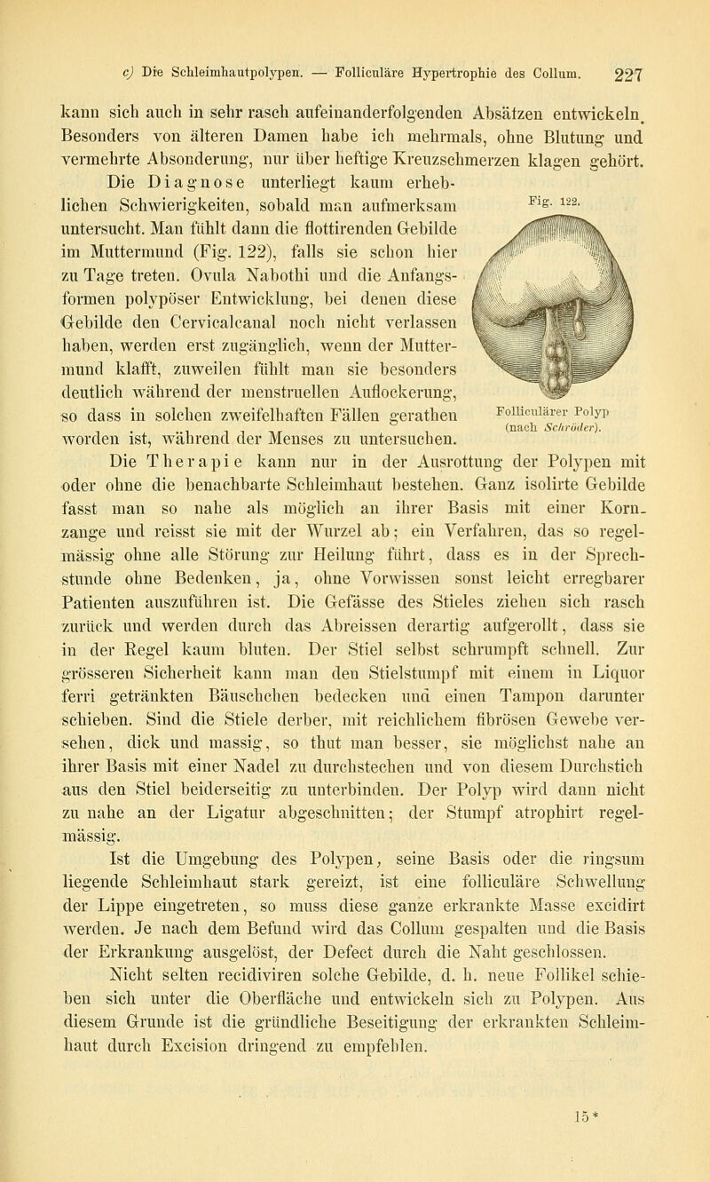 kann sich auch in sehr rasch aufeinanderfolgenden Absätzen entwickeln. Besonders von älteren Damen habe ich mehrmals, ohne Blutung und vermehrte Absonderung-, nur über heftige Xreuzschmerzen klagen gehört. Die Diagnose unterliegt kaum erheb- lichen Schwierigkeiten, sobald man aufmerksam Pig^s. untersucht. Man fühlt dann die flottirenden Gebilde im Muttermund (Fig. 122), falls sie schon hier zu Tage treten. Ovula Nabothi und die Anfangs- formen polypöser Entwicklung, bei denen diese Oebilde den Cervicalcanal noch nicht verlassen haben, werden erst zugänglich, wenn der Mutter- mund klafft, zuweilen fühlt man sie besonders deutlich während der menstruellen Auflockerung, so dass in solchen zweifelhaften Fällen gerathen Foiucuiärer Poiyp . . 1 1 1 TJT (nach Schröder). worden ist, wahrend der Menses zu untersuchen. Die Therapie kann nur in der Ausrottung der Polypen mit oder ohne die benachbarte Schleimhaut bestehen. Ganz isolirte Gebilde fasst man so nahe als möglich an ihrer Basis mit einer Korn_ zange und reisst sie mit der Wurzel ab; ein Verfahren, das so regel- mässig ohne alle Störung zur Heilung führt, dass es in der Sprech- stunde ohne Bedenken, ja, ohne Vorwissen sonst leicht erregbarer Patienten auszuführen ist. Die Gefässe des Stieles ziehen sich rasch zurück und werden durch das Abreissen derartig aufgerollt, dass sie in der Regel kaum bluten. Der Stiel selbst schrumpft schnell. Zur grösseren Sicherheit kann man den Stielstumpf mit einem in Liquor ferri getränkten Bäuschchen bedecken und einen Tampon darunter schieben. Sind die Stiele derber, mit reichlichem fibrösen Gewebe ver- sehen, dick und massig, so thiit man besser, sie möglichst nahe an ihrer Basis mit einer Nadel zu durchstechen und von diesem Durchstich a,us den Stiel beiderseitig zu unterbinden. Der Polyp wird dann nicht zu nahe an der Ligatur abgeschnitten 5 der Stumpf atrophirt regel- mässig. Ist die Umgebung des Polypen, seine Basis oder die ringsum liegende Schleimhaut stark gereizt, ist eine folliculäre Schwellung der Lippe eingetreten, so muss diese ganze erkrankte Masse excidirt werden. Je nach dem Befund wird das Collum gespalten und die Basis der Erkrankung ausgelöst, der Defect durch die Naht geschlossen. Nicht selten recidiviren solche Gebilde, d. h. neue Follikel schie- ben sich unter die Oberfläche und entwickeln sich zu Polypen. Aus diesem Grunde ist die gründliche Beseitigung der erkrankten Schleim- haut durch Excision dringend zu empfehlen. 15'