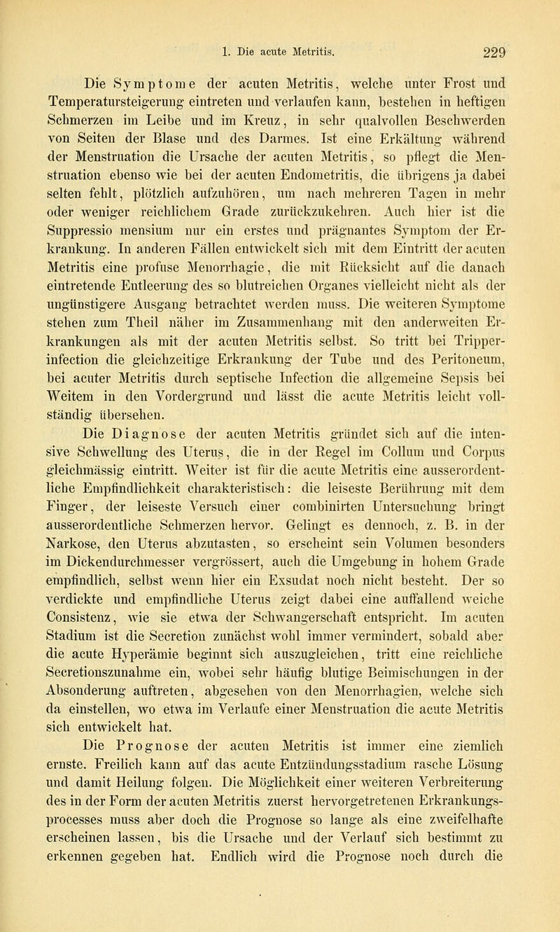 Die Symptome der acuten Metritis, welche unter Frost und Temperatursteig-erung eintreten und verlaufen kann, bestehen in heftigen Schmerzen im Leibe und im Kreuz, in sehr qualvollen Beschwerden von Seiten der Blase und des Darmes. Ist eine Erkältung- während der Menstruation die Ursache der acuten Metritis, so pflegt die Men- struation ebenso wie bei der acuten Endometritis, die übrigens ja dabei selten fehlt, plötzlich aufzuhören, um nach mehreren Tagen in mehr oder weniger reichlichem Grade zurückzukehren. Auch hier ist die Suppressio mensium nur ein erstes und prägnantes Symptom der Er- krankung. In anderen Fällen entwickelt sich mit dem Eintritt der acuten Metritis eine profuse Menorrhagie, die mit Rücksicht auf die danach eintretende Entleerung des so blutreichen Organes vielleicht nicht als der ungünstigere Ausgang betrachtet werden muss. Die weiteren Symptome stehen zum Theil näher im Zusammenhang mit den anderweiten Er- krankungen als mit der acuten Metritis selbst. So tritt bei Tripper- infection die gleichzeitige Erkrankung der Tube und des Peritoneum, bei acuter Metritis durch septische Infection die allgemeine Sepsis bei Weitem in den Vordergrund und lässt die acute Metritis leicht voll- ständig übersehen. Die Diagnose der acuten Metritis gründet sich auf die inten- sive Schwellung des Uterus, die in der Regel im Collum und Corpus gleichmässig eintritt. Weiter ist für die acute Metritis eine ausserordent- liche Empfindlichkeit charakteristisch: die leiseste Berührung mit dem Finger, der leiseste Versuch einer combinirten Untersuchung bringt ausserordentliche Schmerzen hervor. Gelingt es dennoch, z. B. in der Narkose, den Uterus abzutasten, so erscheint sein Volumen besonders im Dickendurchmesser vergrössert, auch die Umgebung in hohem Grade empfindlich, selbst wenn hier ein Exsudat noch nicht besteht. Der so verdickte und empfindliche Uterus zeigt dabei eine auffallend weiche Consistenz, wie sie etwa der Schwangerschaft entspricht. Im acuten Stadium ist die Secretion zunächst wohl immer vermindert, sobald aber die acute Hyperämie beginnt sich auszugleichen, tritt eine reichliche Secretionszunahme ein, wobei sehr häufig blutige Beimischungen in der Absonderung auftreten, abgesehen von den Menorrhagien, welche sich da einstellen, wo etwa im Verlaufe einer Menstruation die acute Metritis sich entwickelt hat. Die Prognose der acuten Metritis ist immer eine ziemlich ernste. Freilich kann auf das acute Entzündungsstadium rasche Lösung und damit Heilung folgen. Die Möglichkeit einer weiteren Verbreiterung des in der Form der acuten Metritis zuerst hervorgetretenen Erkrankungs- processes muss aber doch die Prognose so lange als eine zweifelhafte erscheinen lassen, bis die Ursache und der Verlauf sich bestimmt zu erkennen gegeben hat. Endlich wird die Prognose noch durch die